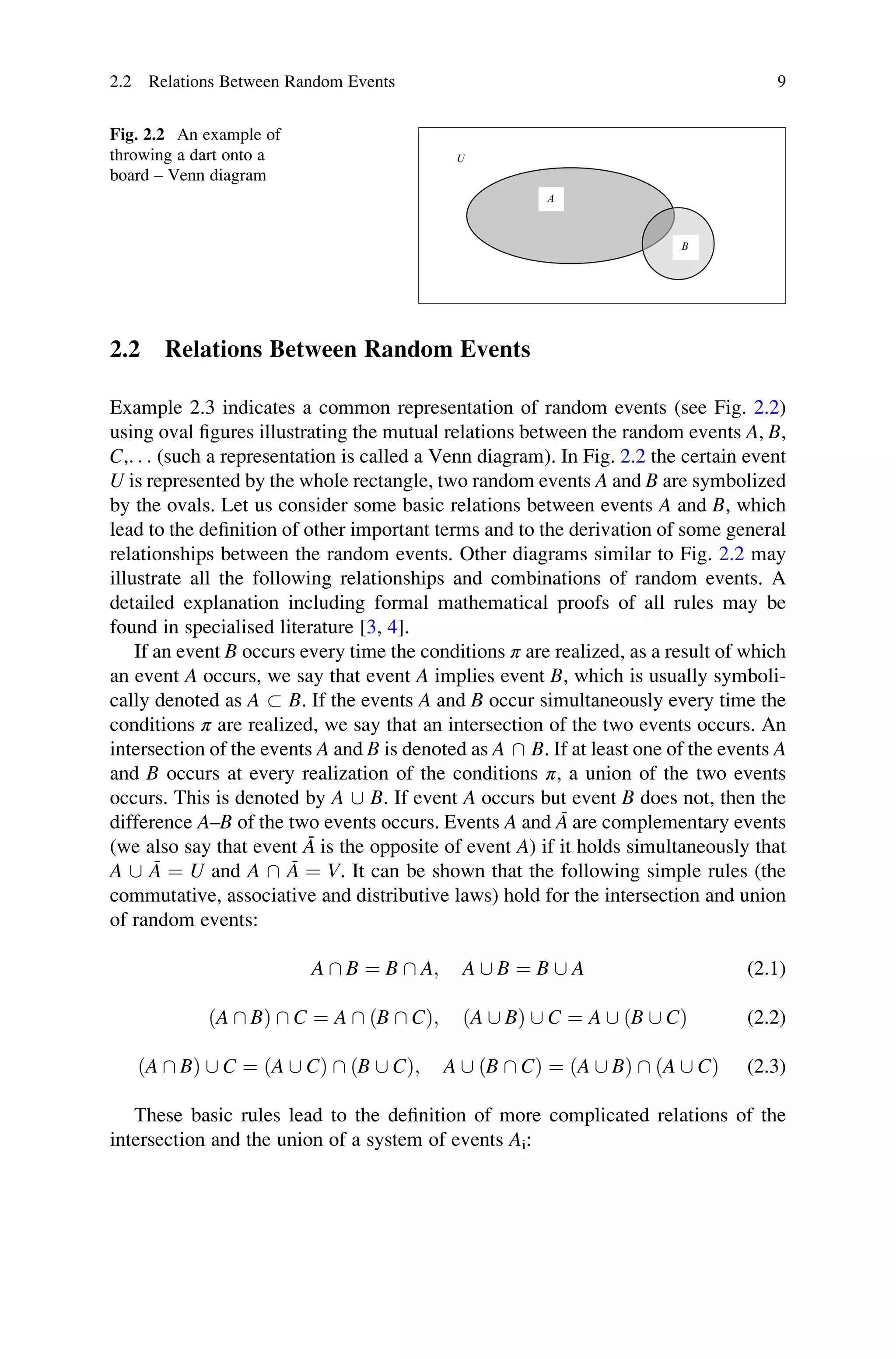 2.2 Relations Between Random Events
Example 2.3 indicates a common representation of random events (see Fig. 2.2)
using oval figures illustrating the mutual relations between the random events A, B,
C,. . . (such a representation is called a Venn diagram). In Fig. 2.2 the certain event
U is represented by the whole rectangle, two random events A and B are symbolized
by the ovals. Let us consider some basic relations between events A and B, which
lead to the definition of other important terms and to the derivation of some general
relationships between the random events. Other diagrams similar to Fig. 2.2 may
illustrate all the following relationships and combinations of random events. A
detailed explanation including formal mathematical proofs of all rules may be
found in specialised literature [3, 4].
If an event B occurs every time the conditions π are realized, as a result of which
an event A occurs, we say that event A implies event B, which is usually symboli-
cally denoted as A  B. If the events A and B occur simultaneously every time the
conditions π are realized, we say that an intersection of the two events occurs. An
intersection of the events A and B is denoted as A  B. If at least one of the events A
and B occurs at every realization of the conditions π, a union of the two events
occurs. This is denoted by A [ B. If event A occurs but event B does not, then the
difference A–B of the two events occurs. Events A and Ā are complementary events
(we also say that event Ā is the opposite of event A) if it holds simultaneously that
A [ Ā ¼ U and A  Ā ¼ V. It can be shown that the following simple rules (the
commutative, associative and distributive laws) hold for the intersection and union
of random events:
A  B ¼ B  A; A [ B ¼ B [ A (2.1)
ðA  BÞ  C ¼ A  ðB  CÞ; ðA [ BÞ [ C ¼ A [ ðB [ CÞ (2.2)
ðA  BÞ [ C ¼ ðA [ CÞ  ðB [ CÞ; A [ ðB  CÞ ¼ ðA [ BÞ  ðA [ CÞ (2.3)
These basic rules lead to the definition of more complicated relations of the
intersection and the union of a system of events Ai:
U
A
B
Fig. 2.2 An example of
throwing a dart onto a
board – Venn diagram
2.2 Relations Between Random Events 9
 