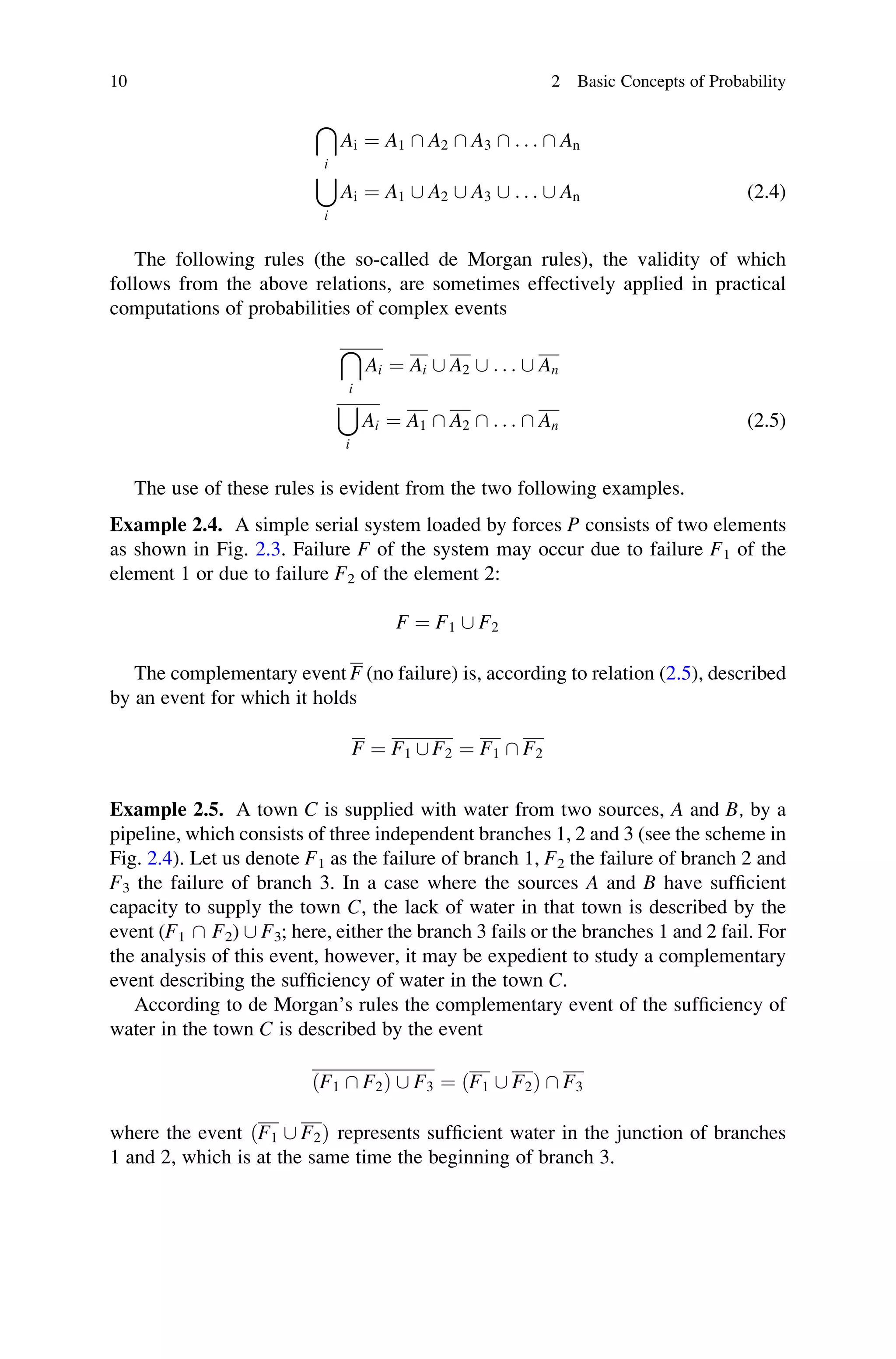 i
Ai ¼ A1  A2  A3  . . .  An
[
i
Ai ¼ A1 [ A2 [ A3 [ . . . [ An (2.4)
The following rules (the so-called de Morgan rules), the validity of which
follows from the above relations, are sometimes effectively applied in practical
computations of probabilities of complex events

i
Ai ¼ Ai [ A2 [ . . . [ An
[
i
Ai ¼ A1  A2  . . .  An (2.5)
The use of these rules is evident from the two following examples.
Example 2.4. A simple serial system loaded by forces P consists of two elements
as shown in Fig. 2.3. Failure F of the system may occur due to failure F1 of the
element 1 or due to failure F2 of the element 2:
F ¼ F1 [ F2
The complementary event F (no failure) is, according to relation (2.5), described
by an event for which it holds
F ¼ F1 [ F2 ¼ F1  F2
Example 2.5. A town C is supplied with water from two sources, A and B, by a
pipeline, which consists of three independent branches 1, 2 and 3 (see the scheme in
Fig. 2.4). Let us denote F1 as the failure of branch 1, F2 the failure of branch 2 and
F3 the failure of branch 3. In a case where the sources A and B have sufficient
capacity to supply the town C, the lack of water in that town is described by the
event (F1  F2) [ F3; here, either the branch 3 fails or the branches 1 and 2 fail. For
the analysis of this event, however, it may be expedient to study a complementary
event describing the sufficiency of water in the town C.
According to de Morgan’s rules the complementary event of the sufficiency of
water in the town C is described by the event
ðF1  F2Þ [ F3 ¼ ðF1 [ F2Þ  F3
where the event ðF1 [ F2Þ represents sufficient water in the junction of branches
1 and 2, which is at the same time the beginning of branch 3.
10 2 Basic Concepts of Probability
 