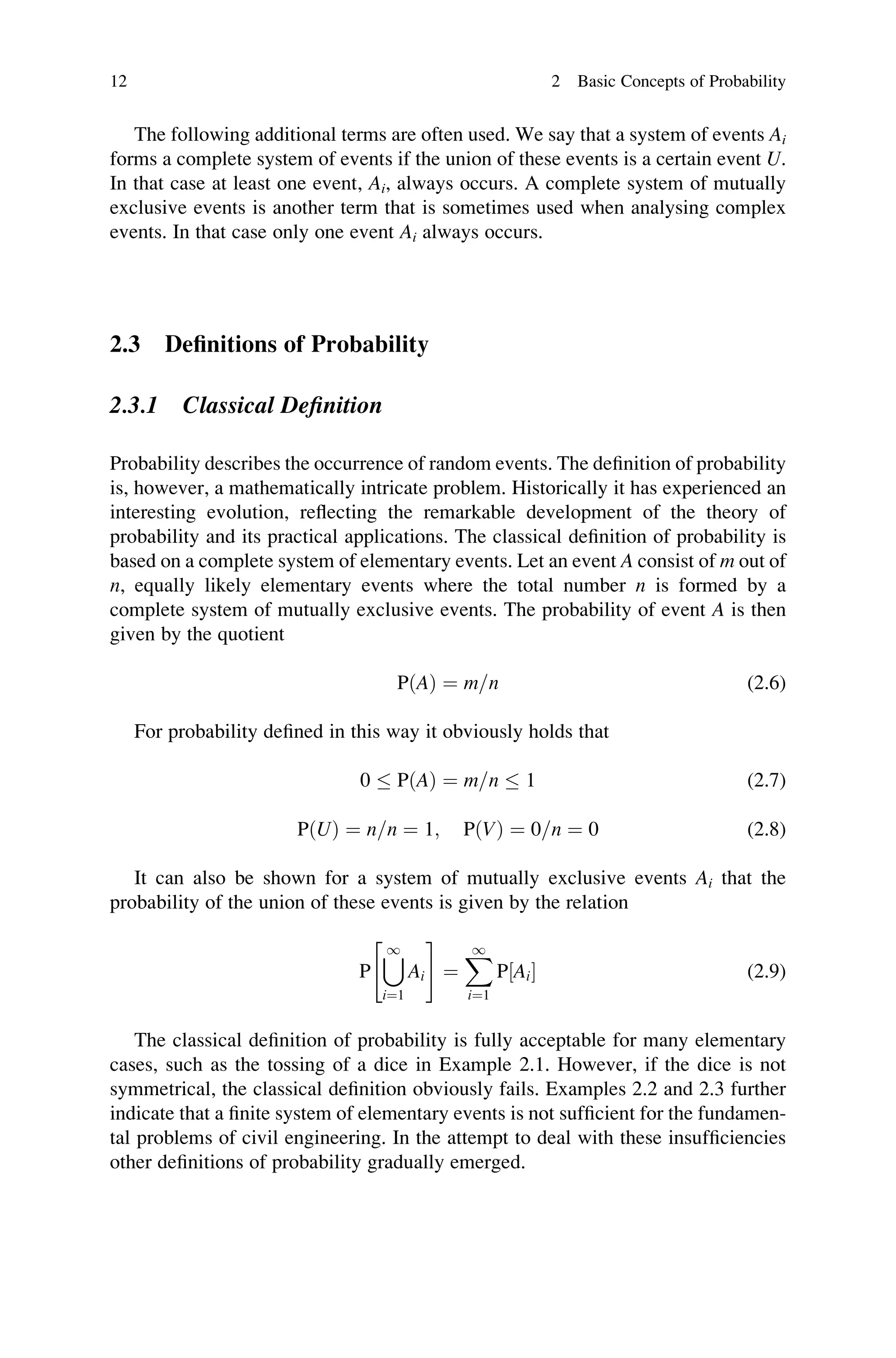 The following additional terms are often used. We say that a system of events Ai
forms a complete system of events if the union of these events is a certain event U.
In that case at least one event, Ai, always occurs. A complete system of mutually
exclusive events is another term that is sometimes used when analysing complex
events. In that case only one event Ai always occurs.
2.3 Definitions of Probability
2.3.1 Classical Definition
Probability describes the occurrence of random events. The definition of probability
is, however, a mathematically intricate problem. Historically it has experienced an
interesting evolution, reflecting the remarkable development of the theory of
probability and its practical applications. The classical definition of probability is
based on a complete system of elementary events. Let an event A consist of m out of
n, equally likely elementary events where the total number n is formed by a
complete system of mutually exclusive events. The probability of event A is then
given by the quotient
PðAÞ ¼ m=n (2.6)
For probability defined in this way it obviously holds that
0  PðAÞ ¼ m=n  1 (2.7)
PðUÞ ¼ n=n ¼ 1; PðVÞ ¼ 0=n ¼ 0 (2.8)
It can also be shown for a system of mutually exclusive events Ai that the
probability of the union of these events is given by the relation
P
[
1
i¼1
Ai
 #
¼
X
1
i¼1
P½Ai (2.9)
The classical definition of probability is fully acceptable for many elementary
cases, such as the tossing of a dice in Example 2.1. However, if the dice is not
symmetrical, the classical definition obviously fails. Examples 2.2 and 2.3 further
indicate that a finite system of elementary events is not sufficient for the fundamen-
tal problems of civil engineering. In the attempt to deal with these insufficiencies
other definitions of probability gradually emerged.
12 2 Basic Concepts of Probability
 