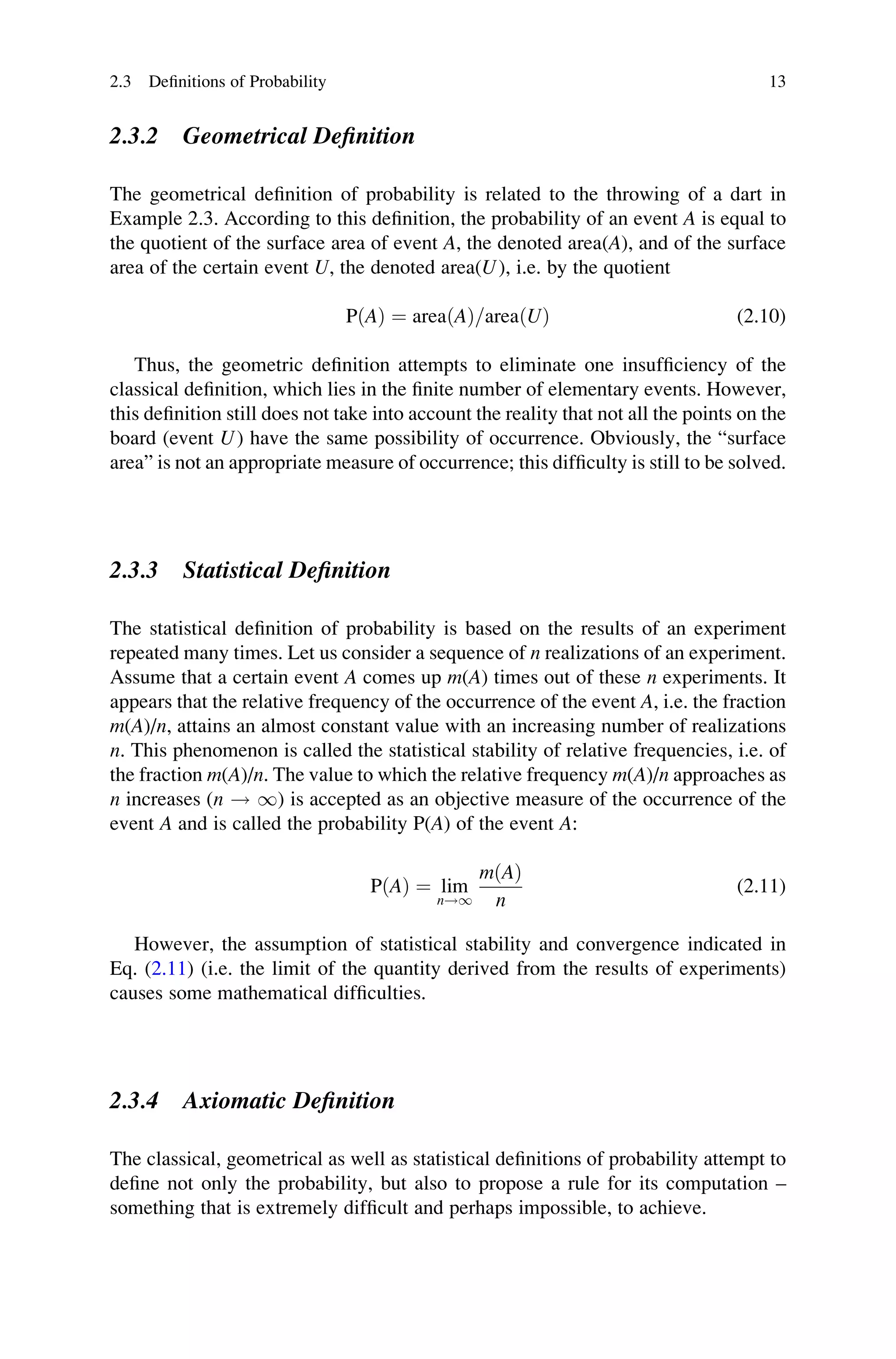 2.3.2 Geometrical Definition
The geometrical definition of probability is related to the throwing of a dart in
Example 2.3. According to this definition, the probability of an event A is equal to
the quotient of the surface area of event A, the denoted area(A), and of the surface
area of the certain event U, the denoted area(U), i.e. by the quotient
PðAÞ ¼ areaðAÞ=areaðUÞ (2.10)
Thus, the geometric definition attempts to eliminate one insufficiency of the
classical definition, which lies in the finite number of elementary events. However,
this definition still does not take into account the reality that not all the points on the
board (event U) have the same possibility of occurrence. Obviously, the “surface
area” is not an appropriate measure of occurrence; this difficulty is still to be solved.
2.3.3 Statistical Definition
The statistical definition of probability is based on the results of an experiment
repeated many times. Let us consider a sequence of n realizations of an experiment.
Assume that a certain event A comes up m(A) times out of these n experiments. It
appears that the relative frequency of the occurrence of the event A, i.e. the fraction
m(A)/n, attains an almost constant value with an increasing number of realizations
n. This phenomenon is called the statistical stability of relative frequencies, i.e. of
the fraction m(A)/n. The value to which the relative frequency m(A)/n approaches as
n increases (n ! 1) is accepted as an objective measure of the occurrence of the
event A and is called the probability P(A) of the event A:
PðAÞ ¼ lim
n!1
mðAÞ
n
(2.11)
However, the assumption of statistical stability and convergence indicated in
Eq. (2.11) (i.e. the limit of the quantity derived from the results of experiments)
causes some mathematical difficulties.
2.3.4 Axiomatic Definition
The classical, geometrical as well as statistical definitions of probability attempt to
define not only the probability, but also to propose a rule for its computation –
something that is extremely difficult and perhaps impossible, to achieve.
2.3 Definitions of Probability 13
 