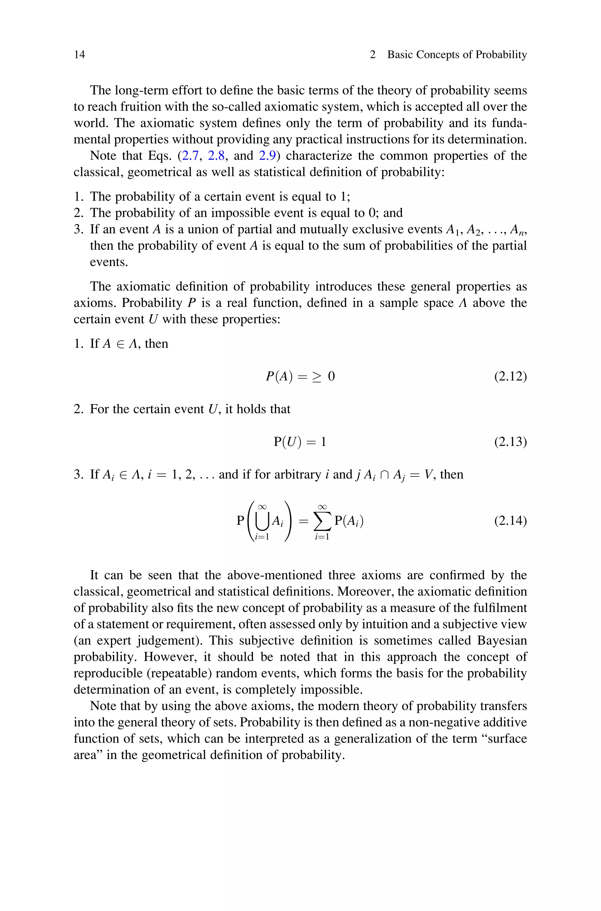The long-term effort to define the basic terms of the theory of probability seems
to reach fruition with the so-called axiomatic system, which is accepted all over the
world. The axiomatic system defines only the term of probability and its funda-
mental properties without providing any practical instructions for its determination.
Note that Eqs. (2.7, 2.8, and 2.9) characterize the common properties of the
classical, geometrical as well as statistical definition of probability:
1. The probability of a certain event is equal to 1;
2. The probability of an impossible event is equal to 0; and
3. If an event A is a union of partial and mutually exclusive events A1, A2, . . ., An,
then the probability of event A is equal to the sum of probabilities of the partial
events.
The axiomatic definition of probability introduces these general properties as
axioms. Probability P is a real function, defined in a sample space Λ above the
certain event U with these properties:
1. If A 2 Λ, then
PðAÞ ¼  0 (2.12)
2. For the certain event U, it holds that
PðUÞ ¼ 1 (2.13)
3. If Ai 2 Λ, i ¼ 1, 2, . . . and if for arbitrary i and j Ai  Aj ¼ V, then
P
[
1
i¼1
Ai
!
¼
X
1
i¼1
PðAiÞ (2.14)
It can be seen that the above-mentioned three axioms are confirmed by the
classical, geometrical and statistical definitions. Moreover, the axiomatic definition
of probability also fits the new concept of probability as a measure of the fulfilment
of a statement or requirement, often assessed only by intuition and a subjective view
(an expert judgement). This subjective definition is sometimes called Bayesian
probability. However, it should be noted that in this approach the concept of
reproducible (repeatable) random events, which forms the basis for the probability
determination of an event, is completely impossible.
Note that by using the above axioms, the modern theory of probability transfers
into the general theory of sets. Probability is then defined as a non-negative additive
function of sets, which can be interpreted as a generalization of the term “surface
area” in the geometrical definition of probability.
14 2 Basic Concepts of Probability
 