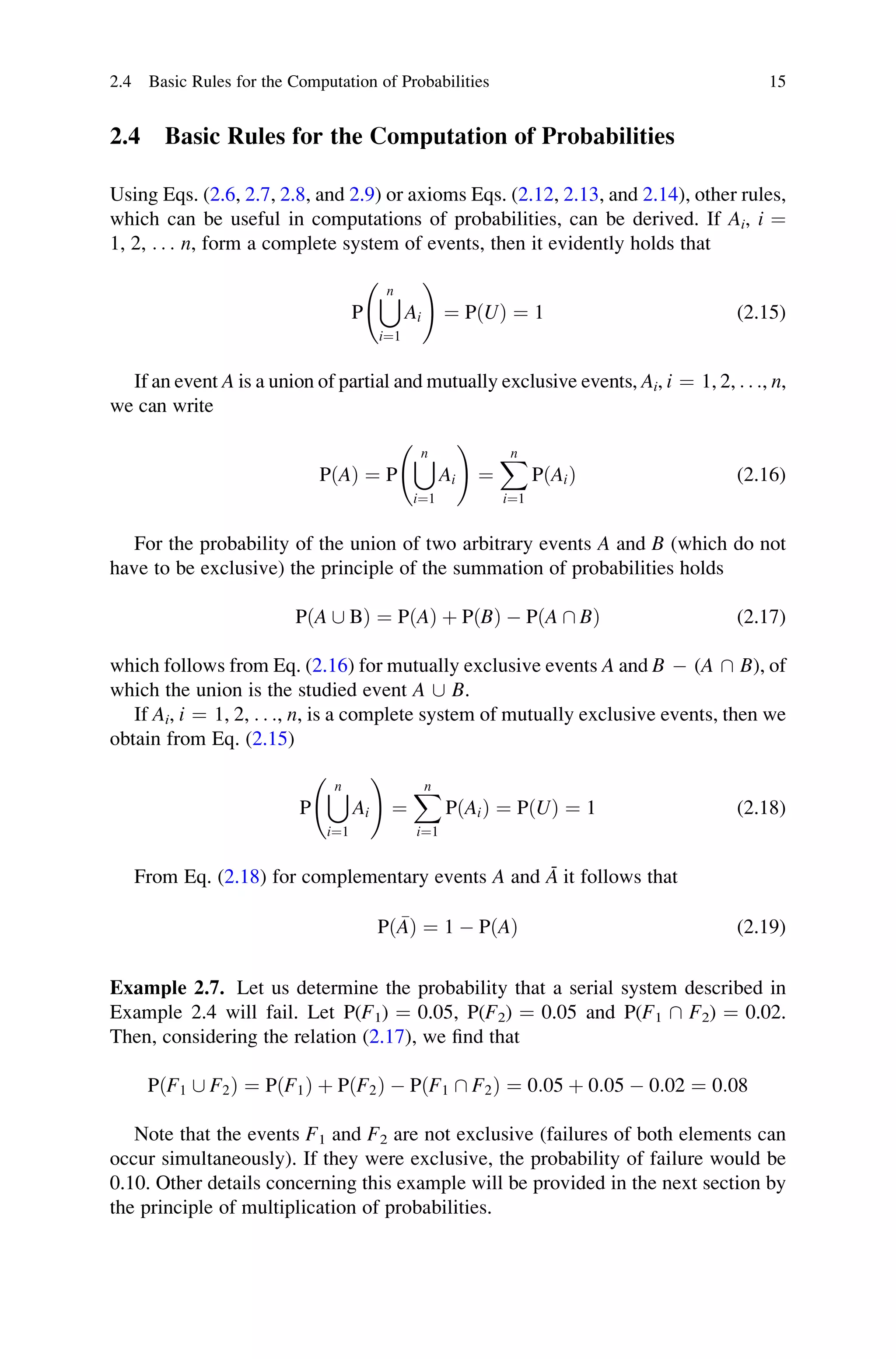 2.4 Basic Rules for the Computation of Probabilities
Using Eqs. (2.6, 2.7, 2.8, and 2.9) or axioms Eqs. (2.12, 2.13, and 2.14), other rules,
which can be useful in computations of probabilities, can be derived. If Ai, i ¼
1, 2, . . . n, form a complete system of events, then it evidently holds that
P
[
n
i¼1
Ai
!
¼ PðUÞ ¼ 1 (2.15)
If an event A is a union of partial and mutually exclusive events, Ai, i ¼ 1, 2, . . ., n,
we can write
PðAÞ ¼ P
[
n
i¼1
Ai
!
¼
X
n
i¼1
PðAiÞ (2.16)
For the probability of the union of two arbitrary events A and B (which do not
have to be exclusive) the principle of the summation of probabilities holds
PðA [ BÞ ¼ PðAÞ þ PðBÞ  PðA  BÞ (2.17)
which follows from Eq. (2.16) for mutually exclusive events A and B  (A  B), of
which the union is the studied event A [ B.
If Ai, i ¼ 1, 2, . . ., n, is a complete system of mutually exclusive events, then we
obtain from Eq. (2.15)
P
[
n
i¼1
Ai
!
¼
X
n
i¼1
PðAiÞ ¼ PðUÞ ¼ 1 (2.18)
From Eq. (2.18) for complementary events A and Ā it follows that
P 
A
ð Þ ¼ 1  PðAÞ (2.19)
Example 2.7. Let us determine the probability that a serial system described in
Example 2.4 will fail. Let P(F1) ¼ 0.05, P(F2) ¼ 0.05 and P(F1  F2) ¼ 0.02.
Then, considering the relation (2.17), we find that
PðF1 [ F2Þ ¼ PðF1Þ þ PðF2Þ  PðF1  F2Þ ¼ 0:05 þ 0:05  0:02 ¼ 0:08
Note that the events F1 and F2 are not exclusive (failures of both elements can
occur simultaneously). If they were exclusive, the probability of failure would be
0.10. Other details concerning this example will be provided in the next section by
the principle of multiplication of probabilities.
2.4 Basic Rules for the Computation of Probabilities 15
 