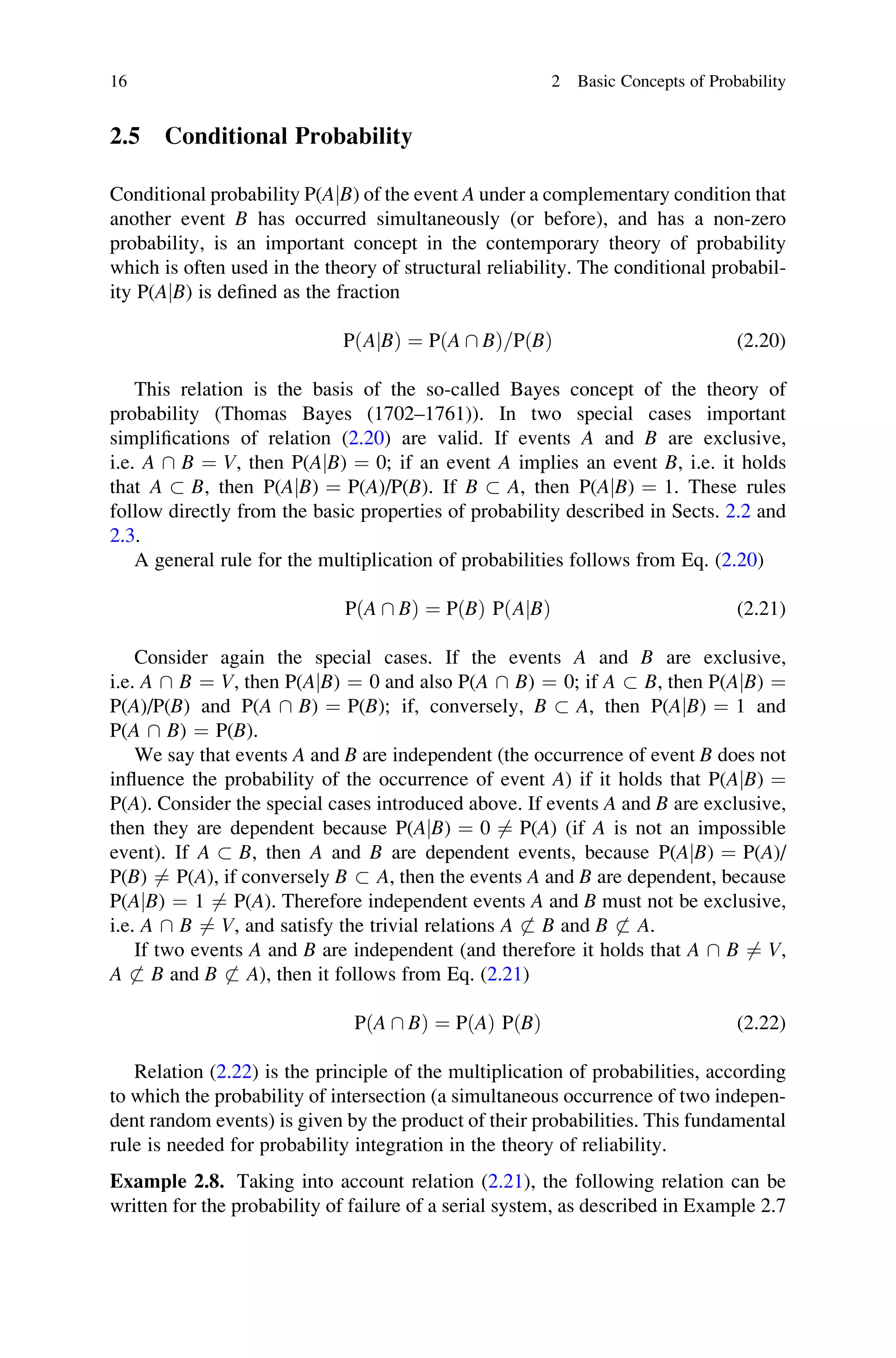 2.5 Conditional Probability
Conditional probability P(AjB) of the event A under a complementary condition that
another event B has occurred simultaneously (or before), and has a non-zero
probability, is an important concept in the contemporary theory of probability
which is often used in the theory of structural reliability. The conditional probabil-
ity P(AjB) is defined as the fraction
P AjB
ð Þ ¼ P A  B
ð Þ=PðBÞ (2.20)
This relation is the basis of the so-called Bayes concept of the theory of
probability (Thomas Bayes (1702–1761)). In two special cases important
simplifications of relation (2.20) are valid. If events A and B are exclusive,
i.e. A  B ¼ V, then P(AjB) ¼ 0; if an event A implies an event B, i.e. it holds
that A  B, then P(AjB) ¼ P(A)/P(B). If B  A, then P(AjB) ¼ 1. These rules
follow directly from the basic properties of probability described in Sects. 2.2 and
2.3.
A general rule for the multiplication of probabilities follows from Eq. (2.20)
P A  B
ð Þ ¼ PðBÞ P AjB
ð Þ (2.21)
Consider again the special cases. If the events A and B are exclusive,
i.e. A  B ¼ V, then P(AjB) ¼ 0 and also P(A  B) ¼ 0; if A  B, then P(AjB) ¼
P(A)/P(B) and P(A  B) ¼ P(B); if, conversely, B  A, then P(AjB) ¼ 1 and
P(A  B) ¼ P(B).
We say that events A and B are independent (the occurrence of event B does not
influence the probability of the occurrence of event A) if it holds that P(AjB) ¼
P(A). Consider the special cases introduced above. If events A and B are exclusive,
then they are dependent because P(AjB) ¼ 0 6¼ P(A) (if A is not an impossible
event). If A  B, then A and B are dependent events, because P(AjB) ¼ P(A)/
P(B) 6¼ P(A), if conversely B  A, then the events A and B are dependent, because
P(AjB) ¼ 1 6¼ P(A). Therefore independent events A and B must not be exclusive,
i.e. A  B 6¼ V, and satisfy the trivial relations A 6 B and B 6 A.
If two events A and B are independent (and therefore it holds that A  B 6¼ V,
A 6 B and B 6 A), then it follows from Eq. (2.21)
PðA  BÞ ¼ PðAÞ PðBÞ (2.22)
Relation (2.22) is the principle of the multiplication of probabilities, according
to which the probability of intersection (a simultaneous occurrence of two indepen-
dent random events) is given by the product of their probabilities. This fundamental
rule is needed for probability integration in the theory of reliability.
Example 2.8. Taking into account relation (2.21), the following relation can be
written for the probability of failure of a serial system, as described in Example 2.7
16 2 Basic Concepts of Probability
 
