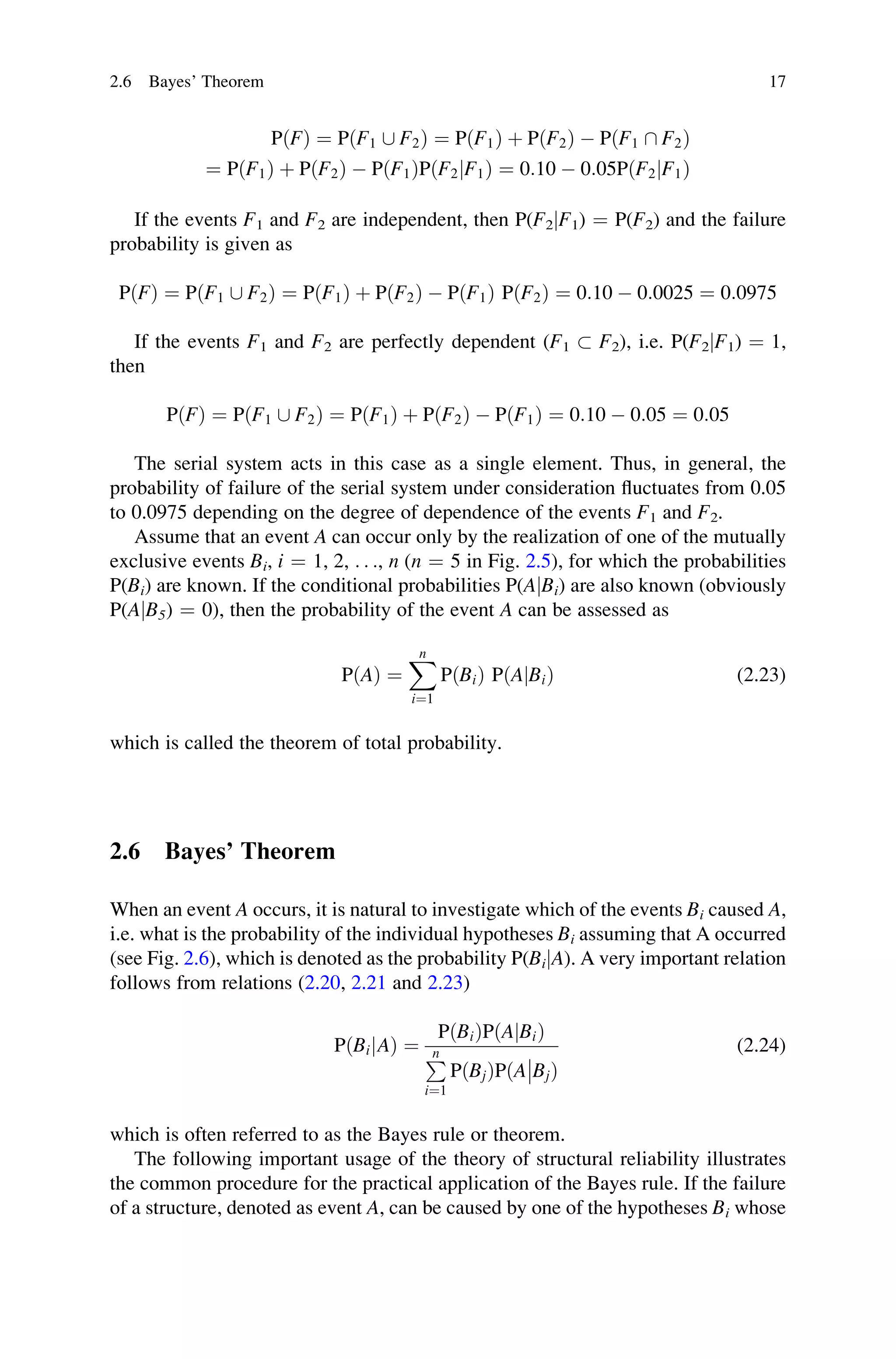 PðFÞ ¼ PðF1 [ F2Þ ¼ P F1
ð Þ þ P F2
ð Þ  PðF1  F2Þ
¼ P F1
ð Þ þ P F2
ð Þ  P F1
ð ÞPðF2jF1Þ ¼ 0:10  0:05PðF2jF1Þ
If the events F1 and F2 are independent, then P(F2jF1) ¼ P(F2) and the failure
probability is given as
PðFÞ ¼ PðF1 [ F2Þ ¼ PðF1Þ þ PðF2Þ  PðF1Þ PðF2Þ ¼ 0:10  0:0025 ¼ 0:0975
If the events F1 and F2 are perfectly dependent (F1  F2), i.e. P(F2jF1) ¼ 1,
then
PðFÞ ¼ PðF1 [ F2Þ ¼ PðF1Þ þ PðF2Þ  PðF1Þ ¼ 0:10  0:05 ¼ 0:05
The serial system acts in this case as a single element. Thus, in general, the
probability of failure of the serial system under consideration fluctuates from 0.05
to 0.0975 depending on the degree of dependence of the events F1 and F2.
Assume that an event A can occur only by the realization of one of the mutually
exclusive events Bi, i ¼ 1, 2, . . ., n (n ¼ 5 in Fig. 2.5), for which the probabilities
P(Bi) are known. If the conditional probabilities P(AjBi) are also known (obviously
P(AjB5) ¼ 0), then the probability of the event A can be assessed as
PðAÞ ¼
X
n
i¼1
PðBiÞ PðA Bi
j Þ (2.23)
which is called the theorem of total probability.
2.6 Bayes’ Theorem
When an event A occurs, it is natural to investigate which of the events Bi caused A,
i.e. what is the probability of the individual hypotheses Bi assuming that A occurred
(see Fig. 2.6), which is denoted as the probability P(BijA). A very important relation
follows from relations (2.20, 2.21 and 2.23)
PðBi A
j Þ ¼
PðBiÞPðA Bi
j Þ
P
n
i¼1
PðBjÞPðA Bj

 Þ
(2.24)
which is often referred to as the Bayes rule or theorem.
The following important usage of the theory of structural reliability illustrates
the common procedure for the practical application of the Bayes rule. If the failure
of a structure, denoted as event A, can be caused by one of the hypotheses Bi whose
2.6 Bayes’ Theorem 17
 