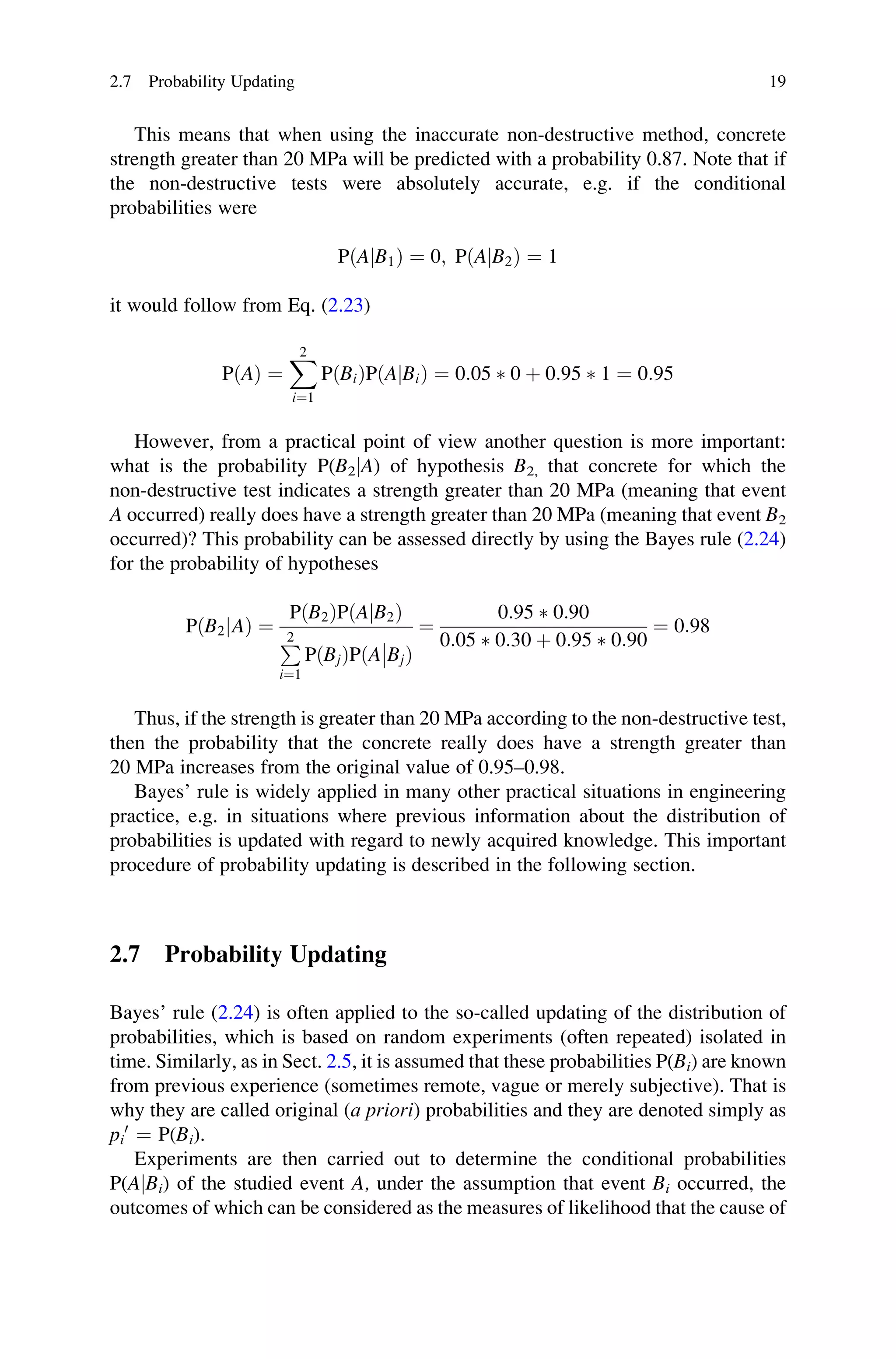 This means that when using the inaccurate non-destructive method, concrete
strength greater than 20 MPa will be predicted with a probability 0.87. Note that if
the non-destructive tests were absolutely accurate, e.g. if the conditional
probabilities were
PðA B1
j Þ ¼ 0; PðA B2
j Þ ¼ 1
it would follow from Eq. (2.23)
PðAÞ ¼
X
2
i¼1
PðBiÞPðA Bi
j Þ ¼ 0:05  0 þ 0:95  1 ¼ 0:95
However, from a practical point of view another question is more important:
what is the probability P(B2jA) of hypothesis B2, that concrete for which the
non-destructive test indicates a strength greater than 20 MPa (meaning that event
A occurred) really does have a strength greater than 20 MPa (meaning that event B2
occurred)? This probability can be assessed directly by using the Bayes rule (2.24)
for the probability of hypotheses
PðB2 A
j Þ ¼
PðB2ÞPðA B2
j Þ
P
2
i¼1
PðBjÞPðA Bj

 Þ
¼
0:95  0:90
0:05  0:30 þ 0:95  0:90
¼ 0:98
Thus, if the strength is greater than 20 MPa according to the non-destructive test,
then the probability that the concrete really does have a strength greater than
20 MPa increases from the original value of 0.95–0.98.
Bayes’ rule is widely applied in many other practical situations in engineering
practice, e.g. in situations where previous information about the distribution of
probabilities is updated with regard to newly acquired knowledge. This important
procedure of probability updating is described in the following section.
2.7 Probability Updating
Bayes’ rule (2.24) is often applied to the so-called updating of the distribution of
probabilities, which is based on random experiments (often repeated) isolated in
time. Similarly, as in Sect. 2.5, it is assumed that these probabilities P(Bi) are known
from previous experience (sometimes remote, vague or merely subjective). That is
why they are called original (a priori) probabilities and they are denoted simply as
pi
0
¼ P(Bi).
Experiments are then carried out to determine the conditional probabilities
P(AjBi) of the studied event A, under the assumption that event Bi occurred, the
outcomes of which can be considered as the measures of likelihood that the cause of
2.7 Probability Updating 19
 