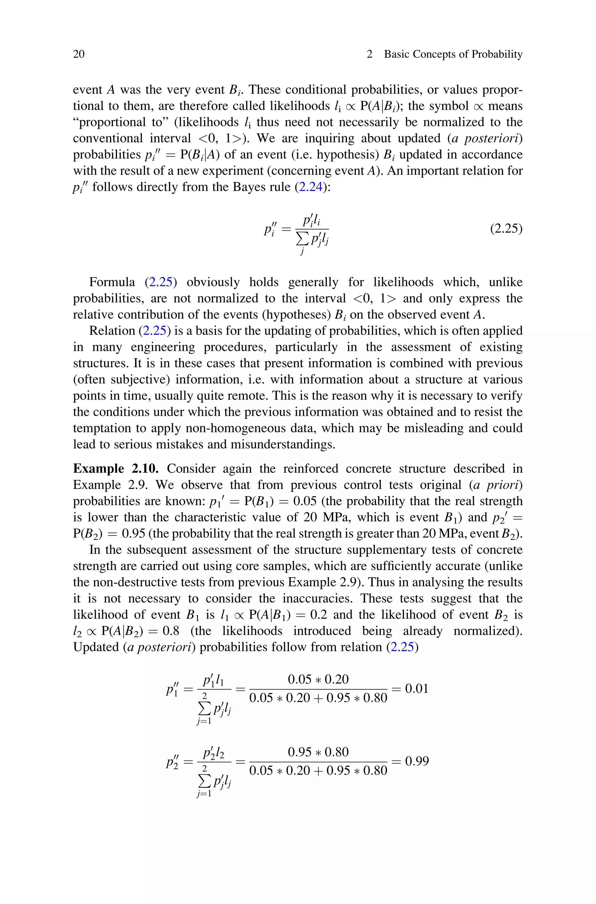 event A was the very event Bi. These conditional probabilities, or values propor-
tional to them, are therefore called likelihoods li / P(AjBi); the symbol / means
“proportional to” (likelihoods li thus need not necessarily be normalized to the
conventional interval 0, 1). We are inquiring about updated (a posteriori)
probabilities pi
00
¼ P(BijA) of an event (i.e. hypothesis) Bi updated in accordance
with the result of a new experiment (concerning event A). An important relation for
pi
00
follows directly from the Bayes rule (2.24):
p00
i ¼
p0
ili
P
j
p0
jlj
(2.25)
Formula (2.25) obviously holds generally for likelihoods which, unlike
probabilities, are not normalized to the interval 0, 1 and only express the
relative contribution of the events (hypotheses) Bi on the observed event A.
Relation (2.25) is a basis for the updating of probabilities, which is often applied
in many engineering procedures, particularly in the assessment of existing
structures. It is in these cases that present information is combined with previous
(often subjective) information, i.e. with information about a structure at various
points in time, usually quite remote. This is the reason why it is necessary to verify
the conditions under which the previous information was obtained and to resist the
temptation to apply non-homogeneous data, which may be misleading and could
lead to serious mistakes and misunderstandings.
Example 2.10. Consider again the reinforced concrete structure described in
Example 2.9. We observe that from previous control tests original (a priori)
probabilities are known: p1
0
¼ P(B1) ¼ 0.05 (the probability that the real strength
is lower than the characteristic value of 20 MPa, which is event B1) and p2
0
¼
P(B2) ¼ 0.95 (the probability that the real strength is greater than 20 MPa, event B2).
In the subsequent assessment of the structure supplementary tests of concrete
strength are carried out using core samples, which are sufficiently accurate (unlike
the non-destructive tests from previous Example 2.9). Thus in analysing the results
it is not necessary to consider the inaccuracies. These tests suggest that the
likelihood of event B1 is l1 / P(AjB1) ¼ 0.2 and the likelihood of event B2 is
l2 / P(AjB2) ¼ 0.8 (the likelihoods introduced being already normalized).
Updated (a posteriori) probabilities follow from relation (2.25)
p00
1 ¼
p0
1l1
P
2
j¼1
p0
jlj
¼
0:05  0:20
0:05  0:20 þ 0:95  0:80
¼ 0:01
p00
2 ¼
p0
2l2
P
2
j¼1
p0
jlj
¼
0:95  0:80
0:05  0:20 þ 0:95  0:80
¼ 0:99
20 2 Basic Concepts of Probability
 