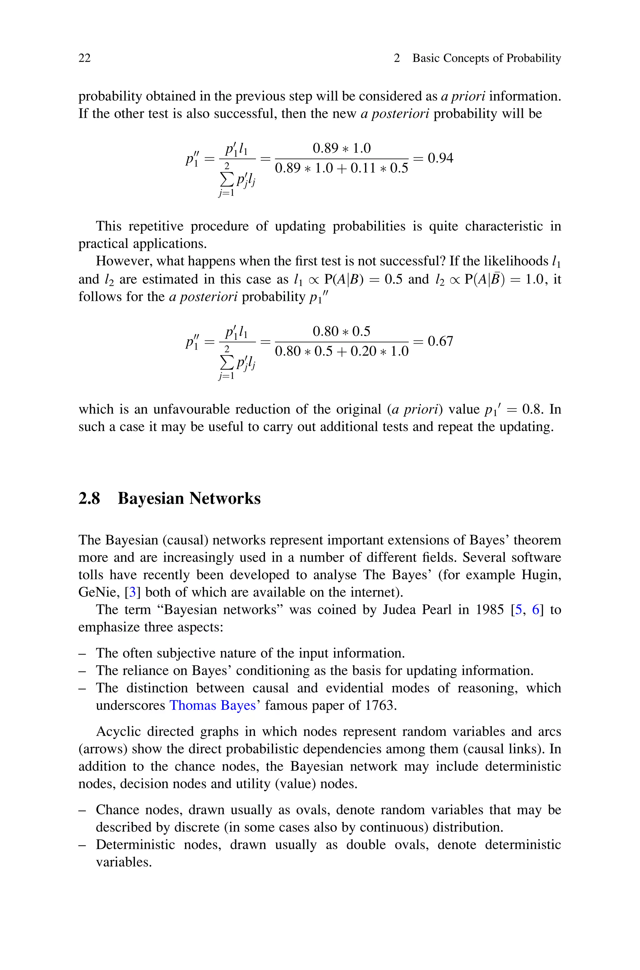 probability obtained in the previous step will be considered as a priori information.
If the other test is also successful, then the new a posteriori probability will be
p00
1 ¼
p0
1l1
P
2
j¼1
p0
jlj
¼
0:89  1:0
0:89  1:0 þ 0:11  0:5
¼ 0:94
This repetitive procedure of updating probabilities is quite characteristic in
practical applications.
However, what happens when the first test is not successful? If the likelihoods l1
and l2 are estimated in this case as l1 / P(AjB) ¼ 0.5 and l2 / PðA 
B
j Þ ¼ 1:0, it
follows for the a posteriori probability p1
00
p00
1 ¼
p0
1l1
P
2
j¼1
p0
jlj
¼
0:80  0:5
0:80  0:5 þ 0:20  1:0
¼ 0:67
which is an unfavourable reduction of the original (a priori) value p1
0
¼ 0.8. In
such a case it may be useful to carry out additional tests and repeat the updating.
2.8 Bayesian Networks
The Bayesian (causal) networks represent important extensions of Bayes’ theorem
more and are increasingly used in a number of different fields. Several software
tolls have recently been developed to analyse The Bayes’ (for example Hugin,
GeNie, [3] both of which are available on the internet).
The term “Bayesian networks” was coined by Judea Pearl in 1985 [5, 6] to
emphasize three aspects:
– The often subjective nature of the input information.
– The reliance on Bayes’ conditioning as the basis for updating information.
– The distinction between causal and evidential modes of reasoning, which
underscores Thomas Bayes’ famous paper of 1763.
Acyclic directed graphs in which nodes represent random variables and arcs
(arrows) show the direct probabilistic dependencies among them (causal links). In
addition to the chance nodes, the Bayesian network may include deterministic
nodes, decision nodes and utility (value) nodes.
– Chance nodes, drawn usually as ovals, denote random variables that may be
described by discrete (in some cases also by continuous) distribution.
– Deterministic nodes, drawn usually as double ovals, denote deterministic
variables.
22 2 Basic Concepts of Probability
 
