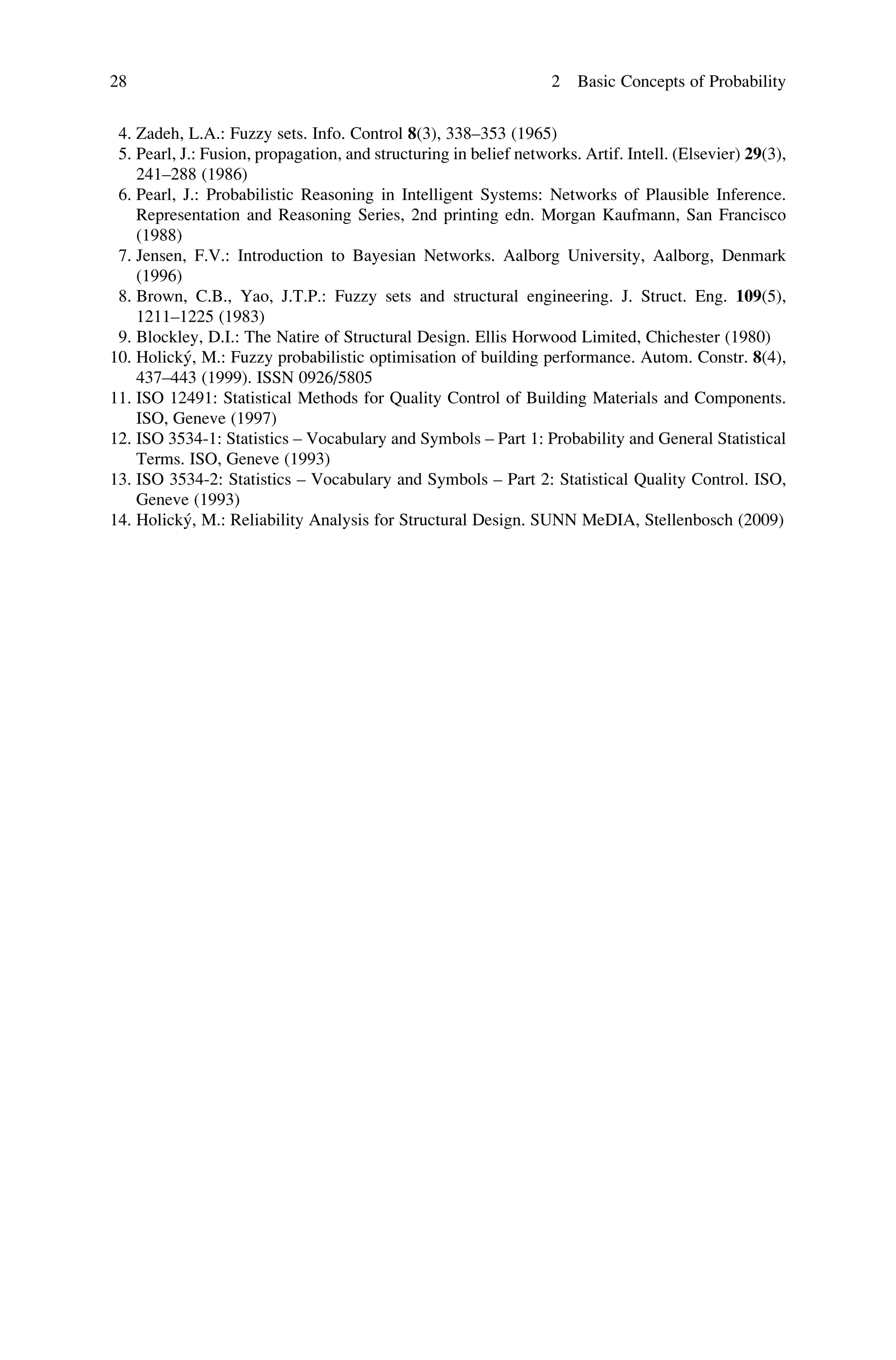 4. Zadeh, L.A.: Fuzzy sets. Info. Control 8(3), 338–353 (1965)
5. Pearl, J.: Fusion, propagation, and structuring in belief networks. Artif. Intell. (Elsevier) 29(3),
241–288 (1986)
6. Pearl, J.: Probabilistic Reasoning in Intelligent Systems: Networks of Plausible Inference.
Representation and Reasoning Series, 2nd printing edn. Morgan Kaufmann, San Francisco
(1988)
7. Jensen, F.V.: Introduction to Bayesian Networks. Aalborg University, Aalborg, Denmark
(1996)
8. Brown, C.B., Yao, J.T.P.: Fuzzy sets and structural engineering. J. Struct. Eng. 109(5),
1211–1225 (1983)
9. Blockley, D.I.: The Natire of Structural Design. Ellis Horwood Limited, Chichester (1980)
10. Holický, M.: Fuzzy probabilistic optimisation of building performance. Autom. Constr. 8(4),
437–443 (1999). ISSN 0926/5805
11. ISO 12491: Statistical Methods for Quality Control of Building Materials and Components.
ISO, Geneve (1997)
12. ISO 3534-1: Statistics – Vocabulary and Symbols – Part 1: Probability and General Statistical
Terms. ISO, Geneve (1993)
13. ISO 3534-2: Statistics – Vocabulary and Symbols – Part 2: Statistical Quality Control. ISO,
Geneve (1993)
14. Holický, M.: Reliability Analysis for Structural Design. SUNN MeDIA, Stellenbosch (2009)
28 2 Basic Concepts of Probability
 