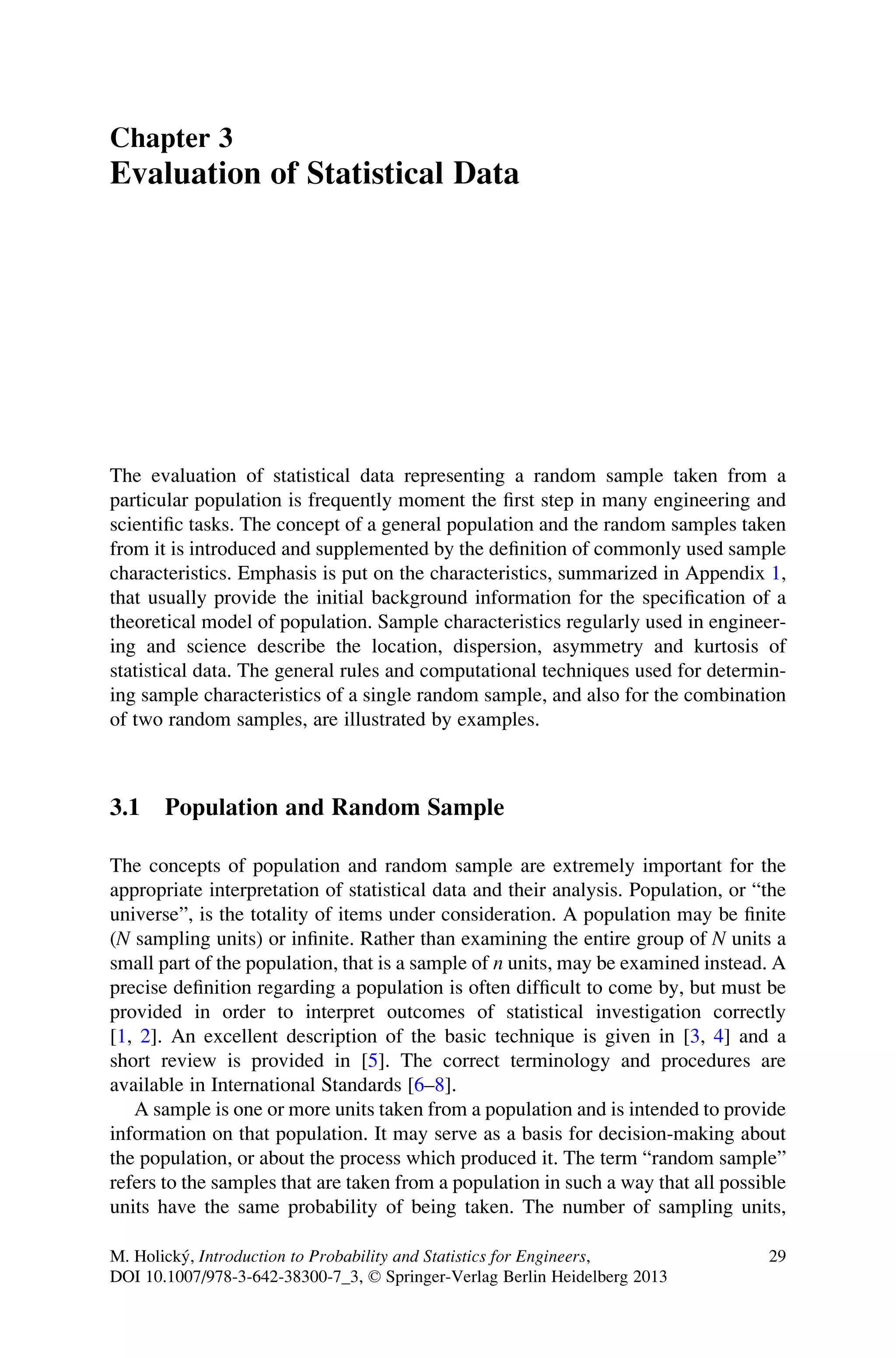 Chapter 3
Evaluation of Statistical Data
The evaluation of statistical data representing a random sample taken from a
particular population is frequently moment the first step in many engineering and
scientific tasks. The concept of a general population and the random samples taken
from it is introduced and supplemented by the definition of commonly used sample
characteristics. Emphasis is put on the characteristics, summarized in Appendix 1,
that usually provide the initial background information for the specification of a
theoretical model of population. Sample characteristics regularly used in engineer-
ing and science describe the location, dispersion, asymmetry and kurtosis of
statistical data. The general rules and computational techniques used for determin-
ing sample characteristics of a single random sample, and also for the combination
of two random samples, are illustrated by examples.
3.1 Population and Random Sample
The concepts of population and random sample are extremely important for the
appropriate interpretation of statistical data and their analysis. Population, or “the
universe”, is the totality of items under consideration. A population may be finite
(N sampling units) or infinite. Rather than examining the entire group of N units a
small part of the population, that is a sample of n units, may be examined instead. A
precise definition regarding a population is often difficult to come by, but must be
provided in order to interpret outcomes of statistical investigation correctly
[1, 2]. An excellent description of the basic technique is given in [3, 4] and a
short review is provided in [5]. The correct terminology and procedures are
available in International Standards [6–8].
A sample is one or more units taken from a population and is intended to provide
information on that population. It may serve as a basis for decision-making about
the population, or about the process which produced it. The term “random sample”
refers to the samples that are taken from a population in such a way that all possible
units have the same probability of being taken. The number of sampling units,
M. Holický, Introduction to Probability and Statistics for Engineers,
DOI 10.1007/978-3-642-38300-7_3, © Springer-Verlag Berlin Heidelberg 2013
29
 