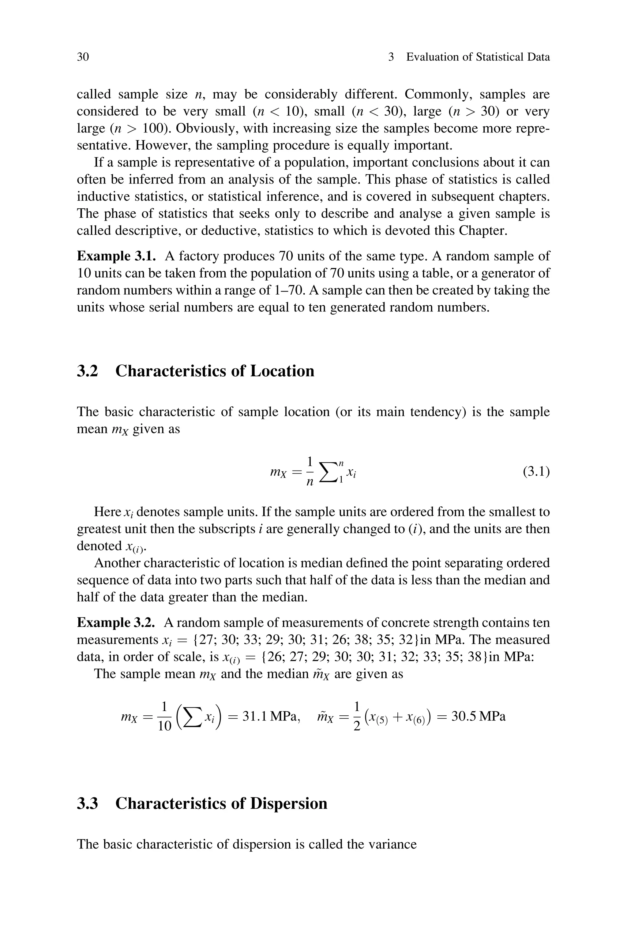 called sample size n, may be considerably different. Commonly, samples are
considered to be very small (n  10), small (n  30), large (n  30) or very
large (n  100). Obviously, with increasing size the samples become more repre-
sentative. However, the sampling procedure is equally important.
If a sample is representative of a population, important conclusions about it can
often be inferred from an analysis of the sample. This phase of statistics is called
inductive statistics, or statistical inference, and is covered in subsequent chapters.
The phase of statistics that seeks only to describe and analyse a given sample is
called descriptive, or deductive, statistics to which is devoted this Chapter.
Example 3.1. A factory produces 70 units of the same type. A random sample of
10 units can be taken from the population of 70 units using a table, or a generator of
random numbers within a range of 1–70. A sample can then be created by taking the
units whose serial numbers are equal to ten generated random numbers.
3.2 Characteristics of Location
The basic characteristic of sample location (or its main tendency) is the sample
mean mX given as
mX ¼
1
n
Xn
1
xi (3.1)
Here xi denotes sample units. If the sample units are ordered from the smallest to
greatest unit then the subscripts i are generally changed to (i), and the units are then
denoted x(i).
Another characteristic of location is median defined the point separating ordered
sequence of data into two parts such that half of the data is less than the median and
half of the data greater than the median.
Example 3.2. A random sample of measurements of concrete strength contains ten
measurements xi ¼ {27; 30; 33; 29; 30; 31; 26; 38; 35; 32}in MPa. The measured
data, in order of scale, is x(i) ¼ {26; 27; 29; 30; 30; 31; 32; 33; 35; 38}in MPa:
The sample mean mX and the median ~
mX are given as
mX ¼
1
10
X
xi
 
¼ 31:1 MPa; ~
mX ¼
1
2
xð5Þ þ xð6Þ
 
¼ 30:5 MPa
3.3 Characteristics of Dispersion
The basic characteristic of dispersion is called the variance
30 3 Evaluation of Statistical Data
 