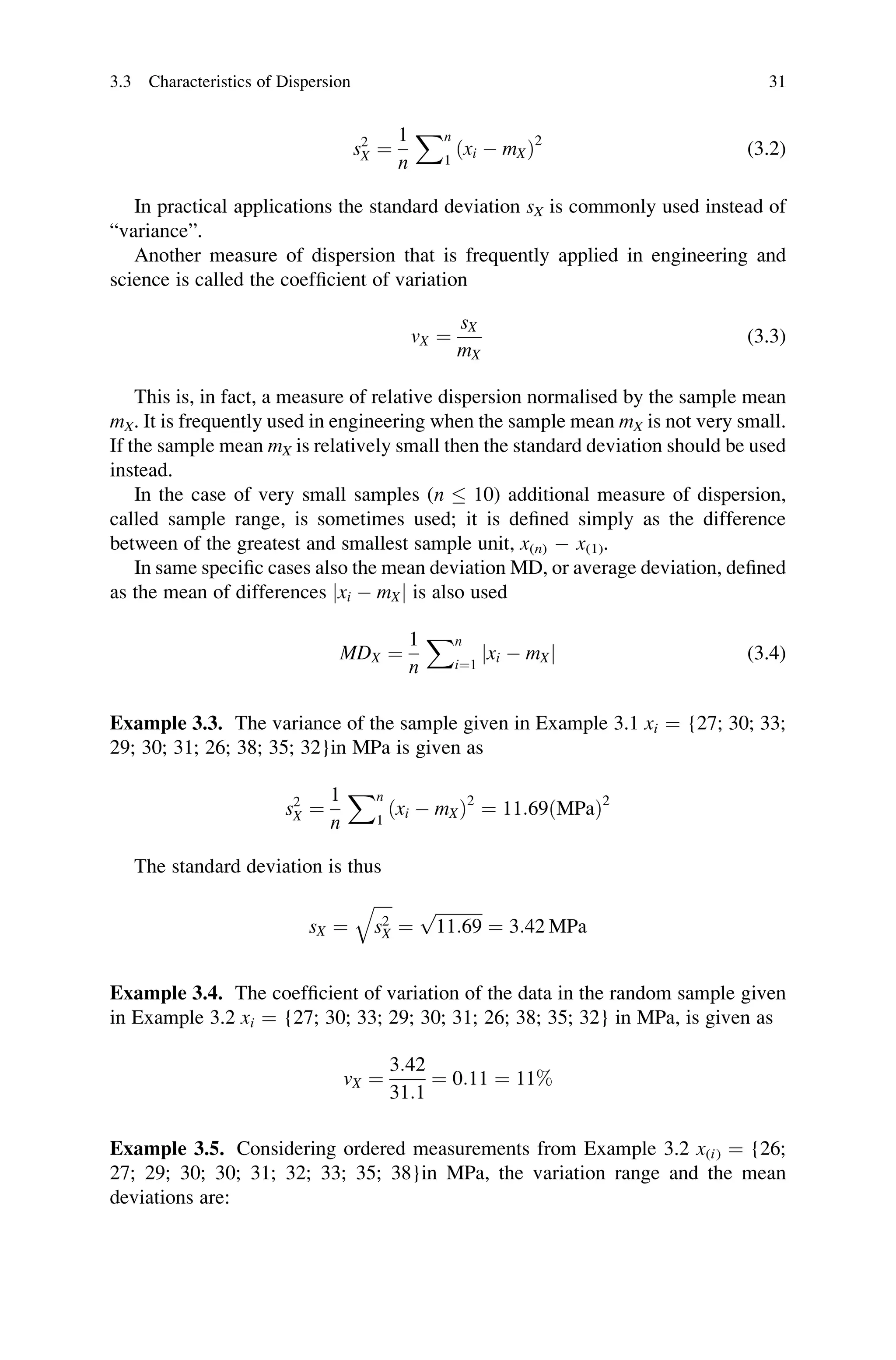 s2
X ¼
1
n
Xn
1
ðxi  mXÞ2
(3.2)
In practical applications the standard deviation sX is commonly used instead of
“variance”.
Another measure of dispersion that is frequently applied in engineering and
science is called the coefficient of variation
vX ¼
sX
mX
(3.3)
This is, in fact, a measure of relative dispersion normalised by the sample mean
mX. It is frequently used in engineering when the sample mean mX is not very small.
If the sample mean mX is relatively small then the standard deviation should be used
instead.
In the case of very small samples (n  10) additional measure of dispersion,
called sample range, is sometimes used; it is defined simply as the difference
between of the greatest and smallest sample unit, x(n)  x(1).
In same specific cases also the mean deviation MD, or average deviation, defined
as the mean of differences jxi  mXj is also used
MDX ¼
1
n
Xn
i¼1
jxi  mXj (3.4)
Example 3.3. The variance of the sample given in Example 3.1 xi ¼ {27; 30; 33;
29; 30; 31; 26; 38; 35; 32}in MPa is given as
s2
X ¼
1
n
Xn
1
ðxi  mXÞ2
¼ 11:69ðMPaÞ2
The standard deviation is thus
sX ¼
ﬃﬃﬃﬃﬃ
s2
X
q
¼
ﬃﬃﬃﬃﬃﬃﬃﬃﬃﬃﬃ
11:69
p
¼ 3:42 MPa
Example 3.4. The coefficient of variation of the data in the random sample given
in Example 3.2 xi ¼ {27; 30; 33; 29; 30; 31; 26; 38; 35; 32} in MPa, is given as
vX ¼
3:42
31:1
¼ 0:11 ¼ 11%
Example 3.5. Considering ordered measurements from Example 3.2 x(i) ¼ {26;
27; 29; 30; 30; 31; 32; 33; 35; 38}in MPa, the variation range and the mean
deviations are:
3.3 Characteristics of Dispersion 31
 