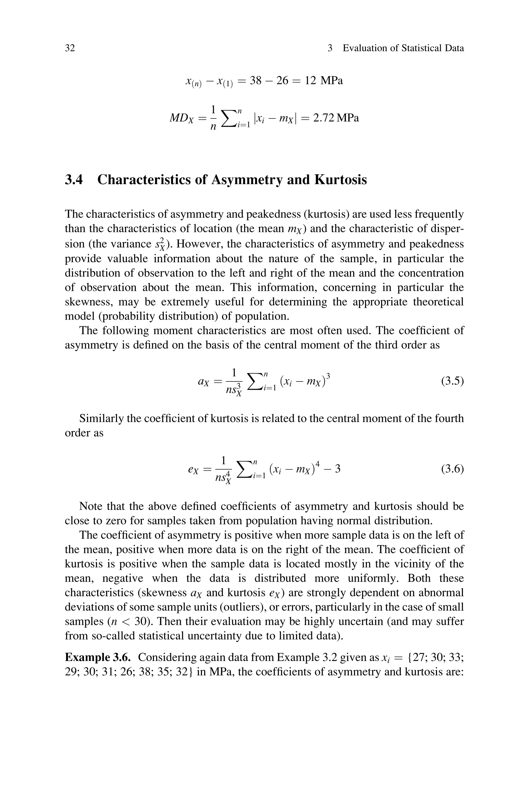 xðnÞ  xð1Þ ¼ 38  26 ¼ 12 MPa
MDX ¼
1
n
Xn
i¼1
jxi  mXj ¼ 2:72 MPa
3.4 Characteristics of Asymmetry and Kurtosis
The characteristics of asymmetry and peakedness (kurtosis) are used less frequently
than the characteristics of location (the mean mX) and the characteristic of disper-
sion (the variance s2
X). However, the characteristics of asymmetry and peakedness
provide valuable information about the nature of the sample, in particular the
distribution of observation to the left and right of the mean and the concentration
of observation about the mean. This information, concerning in particular the
skewness, may be extremely useful for determining the appropriate theoretical
model (probability distribution) of population.
The following moment characteristics are most often used. The coefficient of
asymmetry is defined on the basis of the central moment of the third order as
aX ¼
1
ns3
X
Xn
i¼1
ðxi  mXÞ3
(3.5)
Similarly the coefficient of kurtosis is related to the central moment of the fourth
order as
eX ¼
1
ns4
X
Xn
i¼1
ðxi  mXÞ4
 3 (3.6)
Note that the above defined coefficients of asymmetry and kurtosis should be
close to zero for samples taken from population having normal distribution.
The coefficient of asymmetry is positive when more sample data is on the left of
the mean, positive when more data is on the right of the mean. The coefficient of
kurtosis is positive when the sample data is located mostly in the vicinity of the
mean, negative when the data is distributed more uniformly. Both these
characteristics (skewness aX and kurtosis eX) are strongly dependent on abnormal
deviations of some sample units (outliers), or errors, particularly in the case of small
samples (n  30). Then their evaluation may be highly uncertain (and may suffer
from so-called statistical uncertainty due to limited data).
Example 3.6. Considering again data from Example 3.2 given as xi ¼ {27; 30; 33;
29; 30; 31; 26; 38; 35; 32} in MPa, the coefficients of asymmetry and kurtosis are:
32 3 Evaluation of Statistical Data
 