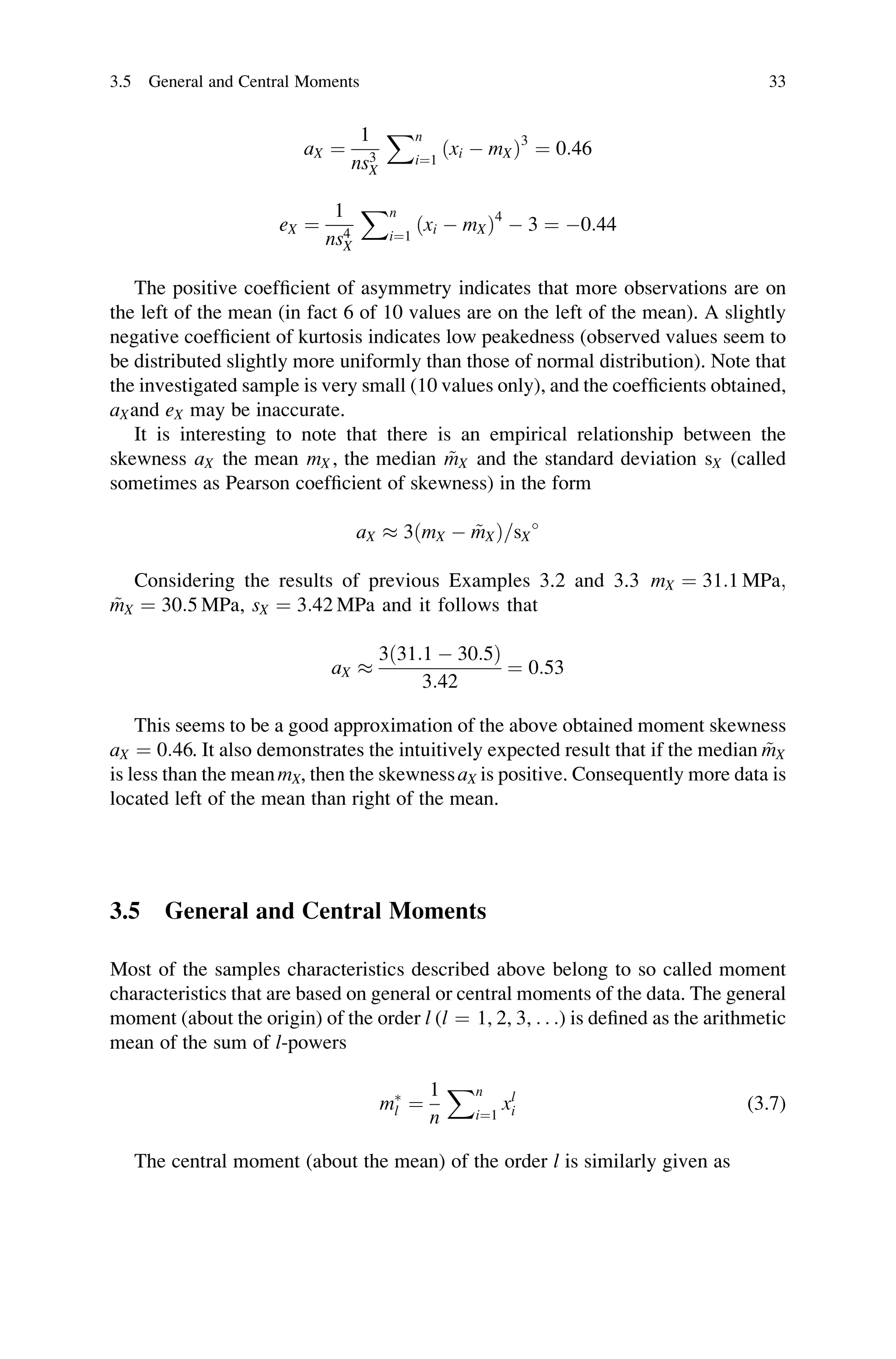 aX ¼
1
ns3
X
Xn
i¼1
ðxi  mXÞ3
¼ 0:46
eX ¼
1
ns4
X
Xn
i¼1
ðxi  mXÞ4
 3 ¼ 0:44
The positive coefficient of asymmetry indicates that more observations are on
the left of the mean (in fact 6 of 10 values are on the left of the mean). A slightly
negative coefficient of kurtosis indicates low peakedness (observed values seem to
be distributed slightly more uniformly than those of normal distribution). Note that
the investigated sample is very small (10 values only), and the coefficients obtained,
aXand eX may be inaccurate.
It is interesting to note that there is an empirical relationship between the
skewness aX the mean mX , the median ~
mX and the standard deviation sX (called
sometimes as Pearson coefficient of skewness) in the form
aX  3ðmX  ~
mXÞ=sX

Considering the results of previous Examples 3.2 and 3.3 mX ¼ 31:1 MPa;
~
mX ¼ 30:5 MPa, sX ¼ 3:42 MPa and it follows that
aX 
3ð31:1  30:5Þ
3:42
¼ 0:53
This seems to be a good approximation of the above obtained moment skewness
aX ¼ 0:46. It also demonstrates the intuitively expected result that if the median ~
mX
is less than the meanmX, then the skewnessaX is positive. Consequently more data is
located left of the mean than right of the mean.
3.5 General and Central Moments
Most of the samples characteristics described above belong to so called moment
characteristics that are based on general or central moments of the data. The general
moment (about the origin) of the order l (l ¼ 1, 2, 3, . . .) is defined as the arithmetic
mean of the sum of l-powers
m
l ¼
1
n
Xn
i¼1
xl
i (3.7)
The central moment (about the mean) of the order l is similarly given as
3.5 General and Central Moments 33
 