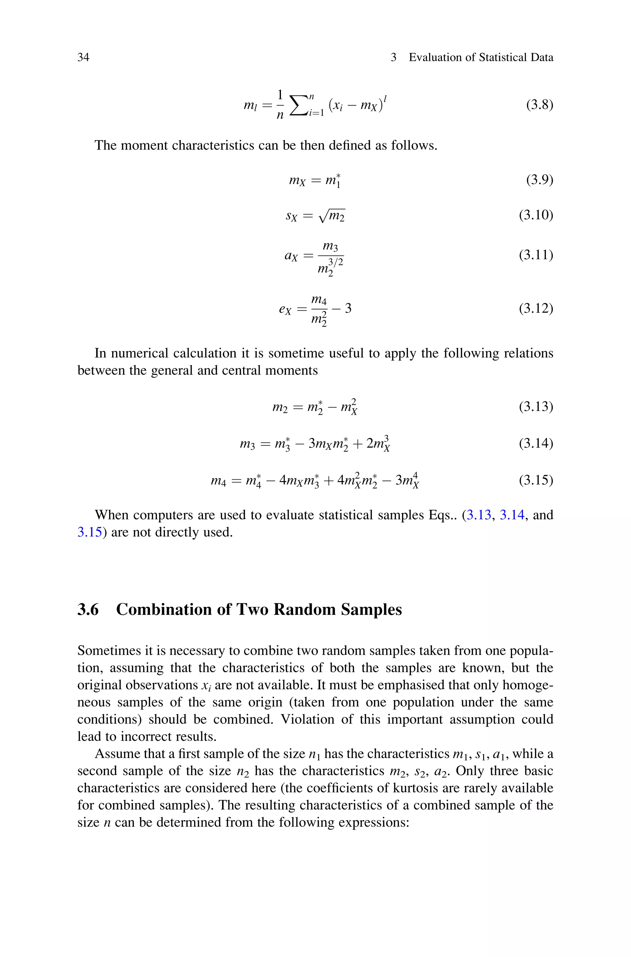 ml ¼
1
n
Xn
i¼1
ðxi  mXÞl
(3.8)
The moment characteristics can be then defined as follows.
mX ¼ m
1 (3.9)
sX ¼
ﬃﬃﬃﬃﬃﬃ
m2
p
(3.10)
aX ¼
m3
m
3=2
2
(3.11)
eX ¼
m4
m2
2
 3 (3.12)
In numerical calculation it is sometime useful to apply the following relations
between the general and central moments
m2 ¼ m
2  m2
X (3.13)
m3 ¼ m
3  3mXm
2 þ 2m3
X (3.14)
m4 ¼ m
4  4mXm
3 þ 4m2
Xm
2  3m4
X (3.15)
When computers are used to evaluate statistical samples Eqs.. (3.13, 3.14, and
3.15) are not directly used.
3.6 Combination of Two Random Samples
Sometimes it is necessary to combine two random samples taken from one popula-
tion, assuming that the characteristics of both the samples are known, but the
original observations xi are not available. It must be emphasised that only homoge-
neous samples of the same origin (taken from one population under the same
conditions) should be combined. Violation of this important assumption could
lead to incorrect results.
Assume that a first sample of the size n1 has the characteristics m1, s1, a1, while a
second sample of the size n2 has the characteristics m2, s2, a2. Only three basic
characteristics are considered here (the coefficients of kurtosis are rarely available
for combined samples). The resulting characteristics of a combined sample of the
size n can be determined from the following expressions:
34 3 Evaluation of Statistical Data
 