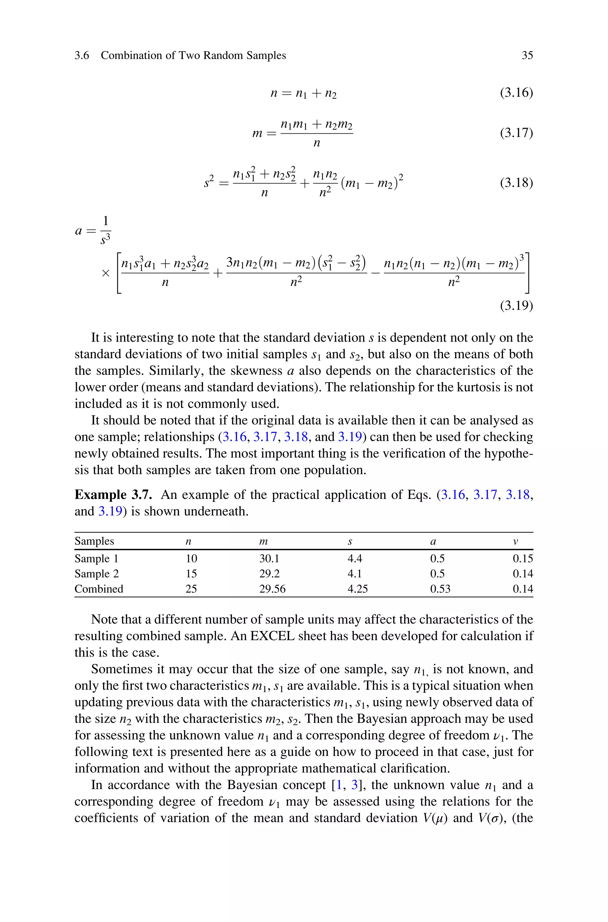 n ¼ n1 þ n2 (3.16)
m ¼
n1m1 þ n2m2
n
(3.17)
s2
¼
n1s2
1 þ n2s2
2
n
þ
n1n2
n2
ðm1  m2Þ2
(3.18)
a ¼
1
s3

n1s3
1a1 þ n2s3
2a2
n
þ
3n1n2ðm1  m2Þ s2
1  s2
2
 
n2

n1n2ðn1  n2Þðm1  m2Þ3
n2
 #
(3.19)
It is interesting to note that the standard deviation s is dependent not only on the
standard deviations of two initial samples s1 and s2, but also on the means of both
the samples. Similarly, the skewness a also depends on the characteristics of the
lower order (means and standard deviations). The relationship for the kurtosis is not
included as it is not commonly used.
It should be noted that if the original data is available then it can be analysed as
one sample; relationships (3.16, 3.17, 3.18, and 3.19) can then be used for checking
newly obtained results. The most important thing is the verification of the hypothe-
sis that both samples are taken from one population.
Example 3.7. An example of the practical application of Eqs. (3.16, 3.17, 3.18,
and 3.19) is shown underneath.
Samples n m s a v
Sample 1 10 30.1 4.4 0.5 0.15
Sample 2 15 29.2 4.1 0.5 0.14
Combined 25 29.56 4.25 0.53 0.14
Note that a different number of sample units may affect the characteristics of the
resulting combined sample. An EXCEL sheet has been developed for calculation if
this is the case.
Sometimes it may occur that the size of one sample, say n1, is not known, and
only the first two characteristics m1, s1 are available. This is a typical situation when
updating previous data with the characteristics m1, s1, using newly observed data of
the size n2 with the characteristics m2, s2. Then the Bayesian approach may be used
for assessing the unknown value n1 and a corresponding degree of freedom ν1. The
following text is presented here as a guide on how to proceed in that case, just for
information and without the appropriate mathematical clarification.
In accordance with the Bayesian concept [1, 3], the unknown value n1 and a
corresponding degree of freedom ν1 may be assessed using the relations for the
coefficients of variation of the mean and standard deviation V(μ) and V(σ), (the
3.6 Combination of Two Random Samples 35
 