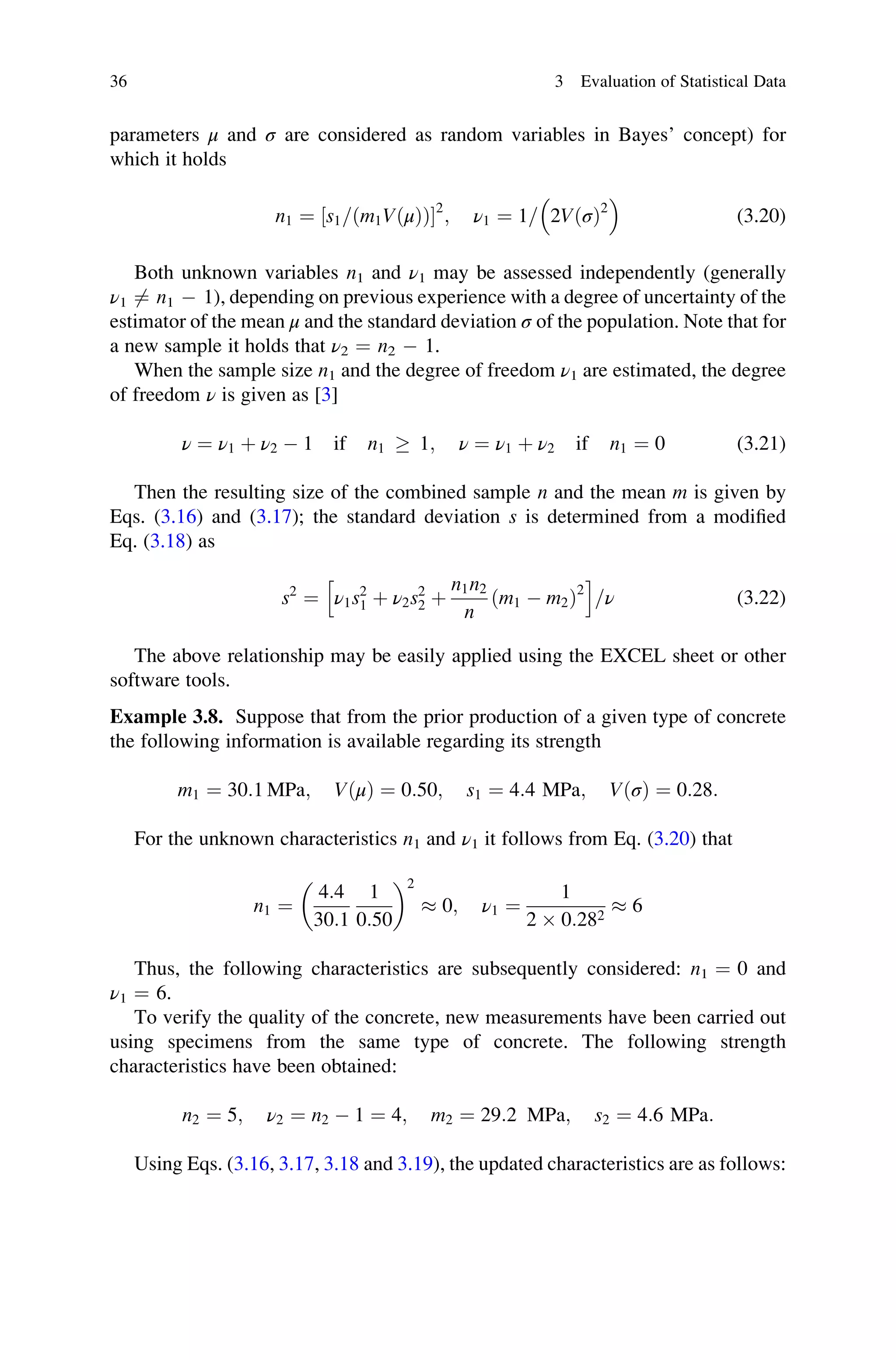 parameters μ and σ are considered as random variables in Bayes’ concept) for
which it holds
n1 ¼ s1= m1VðμÞ
ð Þ
½ 2
; ν1 ¼ 1= 2VðσÞ2
 
(3.20)
Both unknown variables n1 and ν1 may be assessed independently (generally
ν1 6¼ n1  1), depending on previous experience with a degree of uncertainty of the
estimator of the mean μ and the standard deviation σ of the population. Note that for
a new sample it holds that ν2 ¼ n2  1.
When the sample size n1 and the degree of freedom ν1 are estimated, the degree
of freedom ν is given as [3]
ν ¼ ν1 þ ν2  1 if n1 	 1; ν ¼ ν1 þ ν2 if n1 ¼ 0 (3.21)
Then the resulting size of the combined sample n and the mean m is given by
Eqs. (3.16) and (3.17); the standard deviation s is determined from a modified
Eq. (3.18) as
s2
¼ ν1s2
1 þ ν2s2
2 þ
n1n2
n
ðm1  m2Þ2
h i
=ν (3.22)
The above relationship may be easily applied using the EXCEL sheet or other
software tools.
Example 3.8. Suppose that from the prior production of a given type of concrete
the following information is available regarding its strength
m1 ¼ 30:1 MPa; VðμÞ ¼ 0:50; s1 ¼ 4:4 MPa; VðσÞ ¼ 0:28:
For the unknown characteristics n1 and ν1 it follows from Eq. (3.20) that
n1 ¼
4:4
30:1
1
0:50
 2
 0; ν1 ¼
1
2  0:282
 6
Thus, the following characteristics are subsequently considered: n1 ¼ 0 and
ν1 ¼ 6.
To verify the quality of the concrete, new measurements have been carried out
using specimens from the same type of concrete. The following strength
characteristics have been obtained:
n2 ¼ 5; ν2 ¼ n2  1 ¼ 4; m2 ¼ 29:2 MPa; s2 ¼ 4:6 MPa:
Using Eqs. (3.16, 3.17, 3.18 and 3.19), the updated characteristics are as follows:
36 3 Evaluation of Statistical Data
 