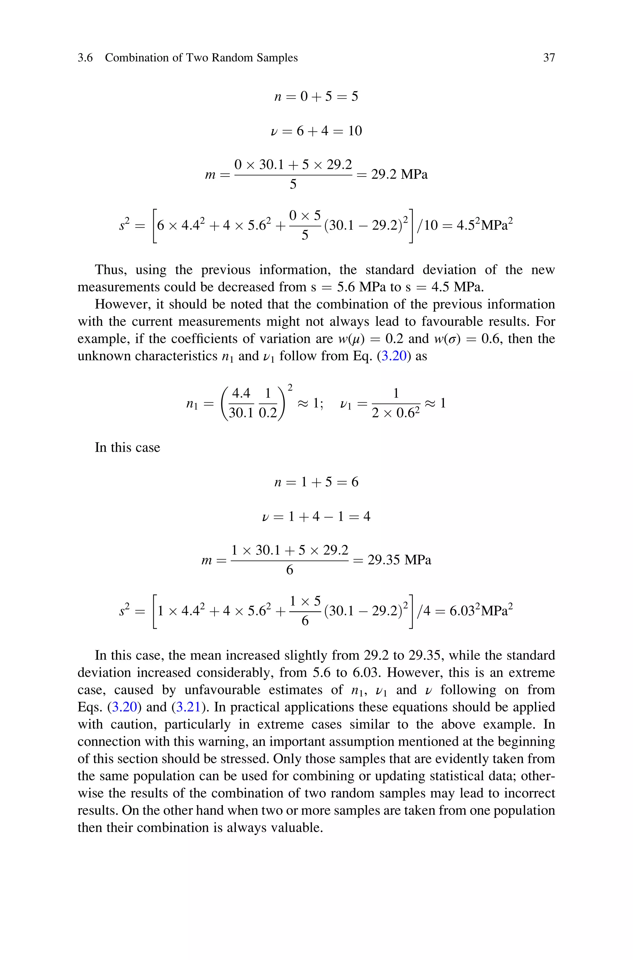 n ¼ 0 þ 5 ¼ 5
ν ¼ 6 þ 4 ¼ 10
m ¼
0  30:1 þ 5  29:2
5
¼ 29:2 MPa
s2
¼ 6  4:42
þ 4  5:62
þ
0  5
5
ð30:1  29:2Þ2
	 

=10 ¼ 4:52
MPa2
Thus, using the previous information, the standard deviation of the new
measurements could be decreased from s ¼ 5.6 MPa to s ¼ 4.5 MPa.
However, it should be noted that the combination of the previous information
with the current measurements might not always lead to favourable results. For
example, if the coefficients of variation are w(μ) ¼ 0.2 and w(σ) ¼ 0.6, then the
unknown characteristics n1 and ν1 follow from Eq. (3.20) as
n1 ¼
4:4
30:1
1
0:2
 2
 1; ν1 ¼
1
2  0:62
 1
In this case
n ¼ 1 þ 5 ¼ 6
ν ¼ 1 þ 4  1 ¼ 4
m ¼
1  30:1 þ 5  29:2
6
¼ 29:35 MPa
s2
¼ 1  4:42
þ 4  5:62
þ
1  5
6
ð30:1  29:2Þ2
	 

=4 ¼ 6:032
MPa2
In this case, the mean increased slightly from 29.2 to 29.35, while the standard
deviation increased considerably, from 5.6 to 6.03. However, this is an extreme
case, caused by unfavourable estimates of n1, ν1 and ν following on from
Eqs. (3.20) and (3.21). In practical applications these equations should be applied
with caution, particularly in extreme cases similar to the above example. In
connection with this warning, an important assumption mentioned at the beginning
of this section should be stressed. Only those samples that are evidently taken from
the same population can be used for combining or updating statistical data; other-
wise the results of the combination of two random samples may lead to incorrect
results. On the other hand when two or more samples are taken from one population
then their combination is always valuable.
3.6 Combination of Two Random Samples 37
 