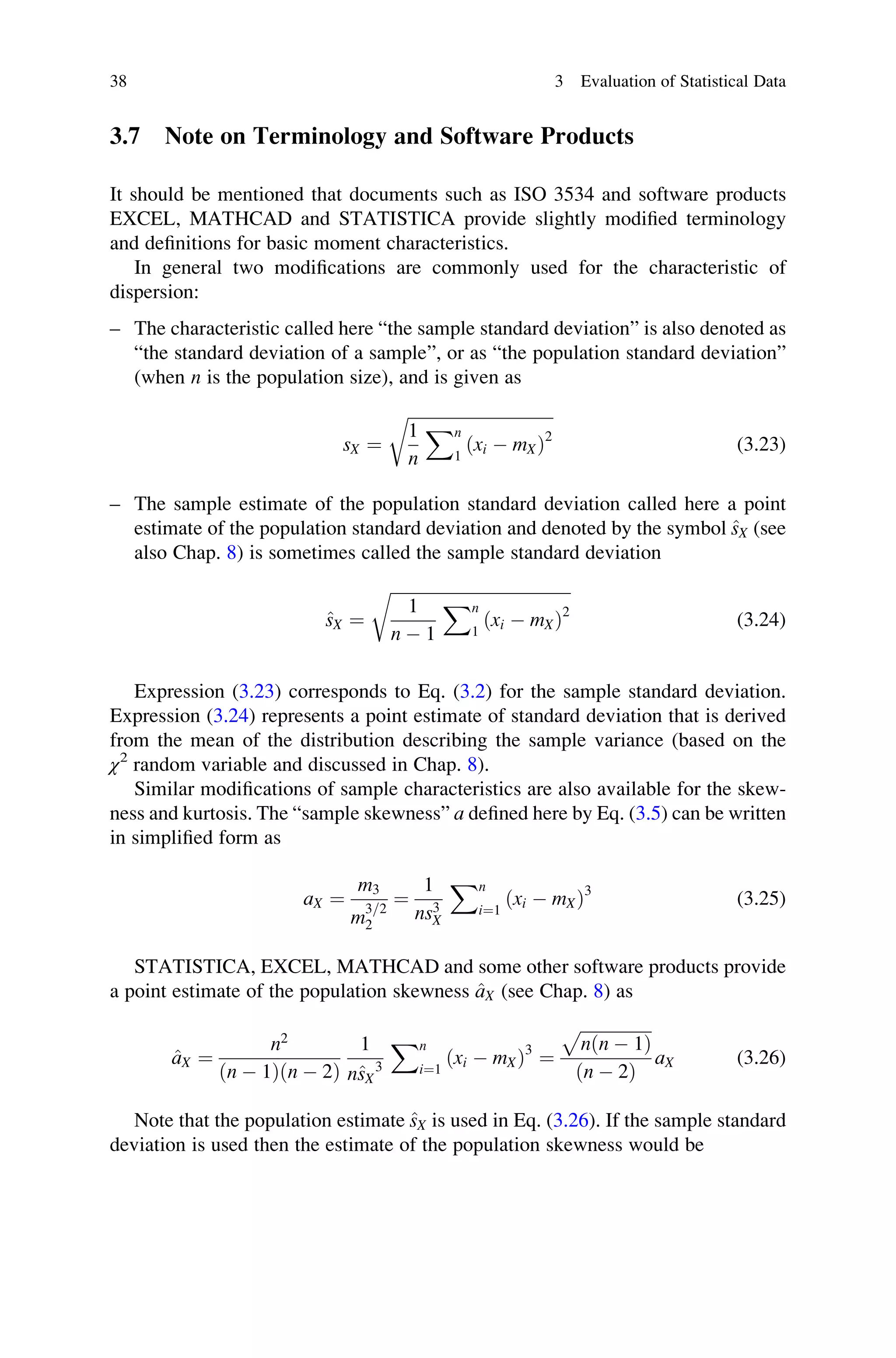 3.7 Note on Terminology and Software Products
It should be mentioned that documents such as ISO 3534 and software products
EXCEL, MATHCAD and STATISTICA provide slightly modified terminology
and definitions for basic moment characteristics.
In general two modifications are commonly used for the characteristic of
dispersion:
– The characteristic called here “the sample standard deviation” is also denoted as
“the standard deviation of a sample”, or as “the population standard deviation”
(when n is the population size), and is given as
sX ¼
ﬃﬃﬃﬃﬃﬃﬃﬃﬃﬃﬃﬃﬃﬃﬃﬃﬃﬃﬃﬃﬃﬃﬃﬃﬃﬃﬃﬃﬃﬃﬃﬃﬃﬃﬃ
1
n
Xn
1
ðxi  mXÞ2
r
(3.23)
– The sample estimate of the population standard deviation called here a point
estimate of the population standard deviation and denoted by the symbol ^
sX (see
also Chap. 8) is sometimes called the sample standard deviation
^
sX ¼
ﬃﬃﬃﬃﬃﬃﬃﬃﬃﬃﬃﬃﬃﬃﬃﬃﬃﬃﬃﬃﬃﬃﬃﬃﬃﬃﬃﬃﬃﬃﬃﬃﬃﬃﬃﬃﬃﬃﬃﬃﬃﬃﬃ
1
n  1
Xn
1
ðxi  mXÞ2
r
(3.24)
Expression (3.23) corresponds to Eq. (3.2) for the sample standard deviation.
Expression (3.24) represents a point estimate of standard deviation that is derived
from the mean of the distribution describing the sample variance (based on the
χ2
random variable and discussed in Chap. 8).
Similar modifications of sample characteristics are also available for the skew-
ness and kurtosis. The “sample skewness” a defined here by Eq. (3.5) can be written
in simplified form as
aX ¼
m3
m
3=2
2
¼
1
ns3
X
Xn
i¼1
ðxi  mXÞ3
(3.25)
STATISTICA, EXCEL, MATHCAD and some other software products provide
a point estimate of the population skewness ^
aX (see Chap. 8) as
^
aX ¼
n2
ðn  1Þðn  2Þ
1
n^
sX
3
Xn
i¼1
ðxi  mXÞ3
¼
ﬃﬃﬃﬃﬃﬃﬃﬃﬃﬃﬃﬃﬃﬃﬃﬃﬃ
nðn  1Þ
p
ðn  2Þ
aX (3.26)
Note that the population estimate ^
sX is used in Eq. (3.26). If the sample standard
deviation is used then the estimate of the population skewness would be
38 3 Evaluation of Statistical Data
 
