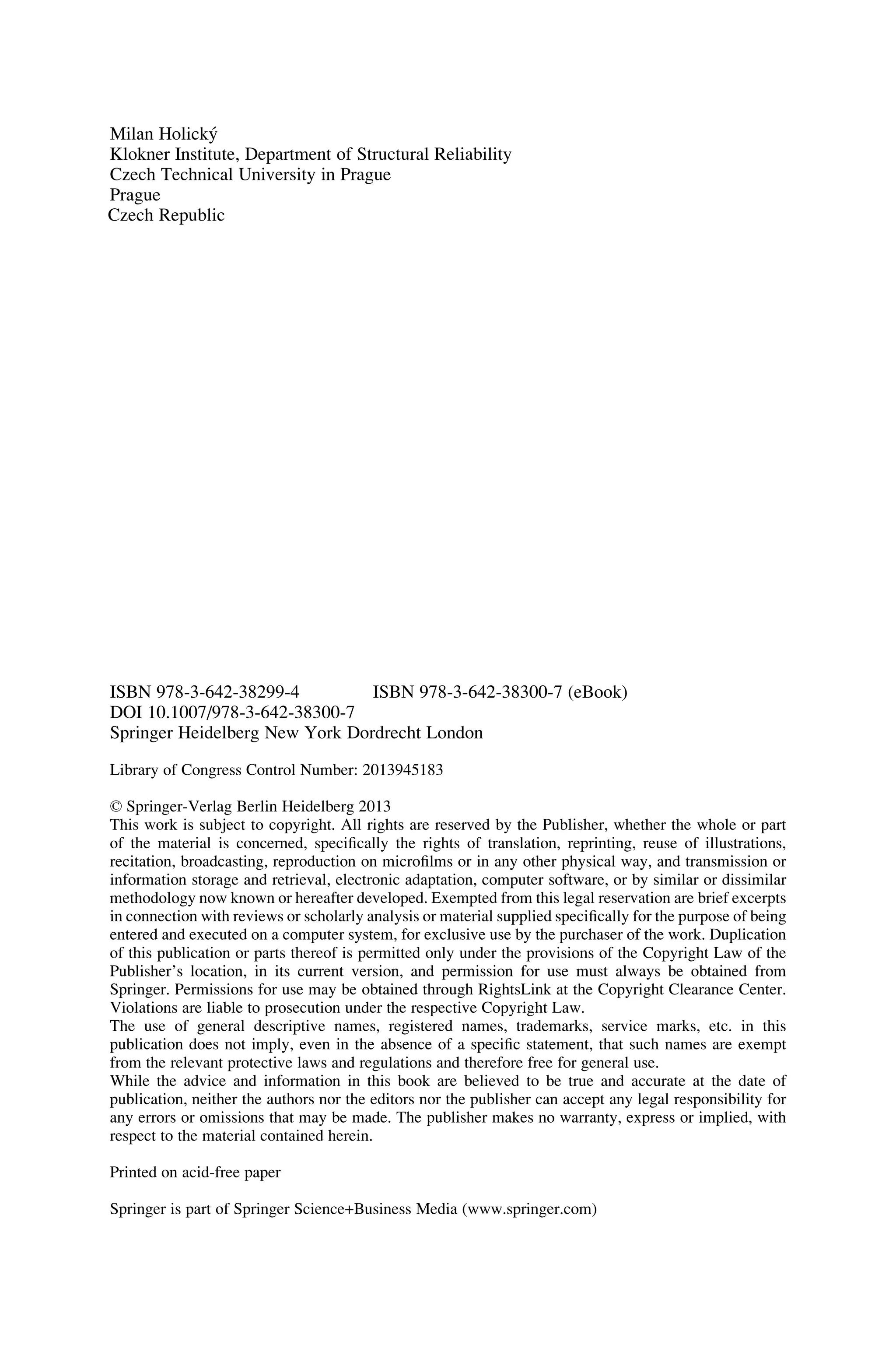 Milan Holický
Klokner Institute, Department of Structural Reliability
Czech Technical University in Prague
Prague
Czech Republic
ISBN 978-3-642-38299-4 ISBN 978-3-642-38300-7 (eBook)
DOI 10.1007/978-3-642-38300-7
Springer Heidelberg New York Dordrecht London
Library of Congress Control Number: 2013945183
© Springer-Verlag Berlin Heidelberg 2013
This work is subject to copyright. All rights are reserved by the Publisher, whether the whole or part
of the material is concerned, specifically the rights of translation, reprinting, reuse of illustrations,
recitation, broadcasting, reproduction on microfilms or in any other physical way, and transmission or
information storage and retrieval, electronic adaptation, computer software, or by similar or dissimilar
methodology now known or hereafter developed. Exempted from this legal reservation are brief excerpts
in connection with reviews or scholarly analysis or material supplied specifically for the purpose of being
entered and executed on a computer system, for exclusive use by the purchaser of the work. Duplication
of this publication or parts thereof is permitted only under the provisions of the Copyright Law of the
Publisher’s location, in its current version, and permission for use must always be obtained from
Springer. Permissions for use may be obtained through RightsLink at the Copyright Clearance Center.
Violations are liable to prosecution under the respective Copyright Law.
The use of general descriptive names, registered names, trademarks, service marks, etc. in this
publication does not imply, even in the absence of a specific statement, that such names are exempt
from the relevant protective laws and regulations and therefore free for general use.
While the advice and information in this book are believed to be true and accurate at the date of
publication, neither the authors nor the editors nor the publisher can accept any legal responsibility for
any errors or omissions that may be made. The publisher makes no warranty, express or implied, with
respect to the material contained herein.
Printed on acid-free paper
Springer is part of Springer Science+Business Media (www.springer.com)
 
