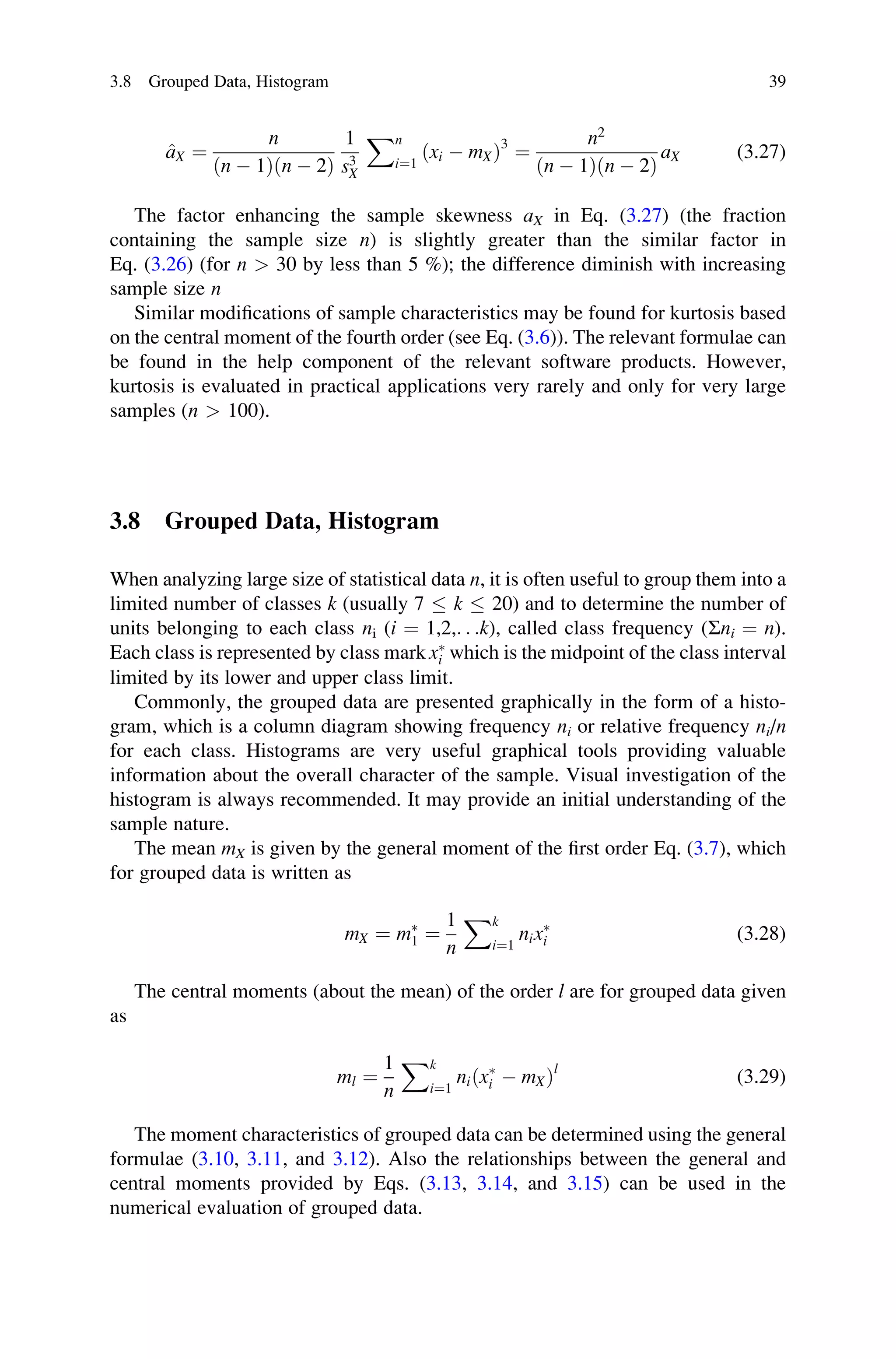 ^
aX ¼
n
ðn  1Þðn  2Þ
1
s3
X
Xn
i¼1
ðxi  mXÞ3
¼
n2
ðn  1Þðn  2Þ
aX (3.27)
The factor enhancing the sample skewness aX in Eq. (3.27) (the fraction
containing the sample size n) is slightly greater than the similar factor in
Eq. (3.26) (for n  30 by less than 5 %); the difference diminish with increasing
sample size n
Similar modifications of sample characteristics may be found for kurtosis based
on the central moment of the fourth order (see Eq. (3.6)). The relevant formulae can
be found in the help component of the relevant software products. However,
kurtosis is evaluated in practical applications very rarely and only for very large
samples (n  100).
3.8 Grouped Data, Histogram
When analyzing large size of statistical data n, it is often useful to group them into a
limited number of classes k (usually 7  k  20) and to determine the number of
units belonging to each class ni (i ¼ 1,2,. . .k), called class frequency (Σni ¼ n).
Each class is represented by class mark x
i which is the midpoint of the class interval
limited by its lower and upper class limit.
Commonly, the grouped data are presented graphically in the form of a histo-
gram, which is a column diagram showing frequency ni or relative frequency ni/n
for each class. Histograms are very useful graphical tools providing valuable
information about the overall character of the sample. Visual investigation of the
histogram is always recommended. It may provide an initial understanding of the
sample nature.
The mean mX is given by the general moment of the first order Eq. (3.7), which
for grouped data is written as
mX ¼ m
1 ¼
1
n
Xk
i¼1
nix
i (3.28)
The central moments (about the mean) of the order l are for grouped data given
as
ml ¼
1
n
Xk
i¼1
niðx
i  mXÞl
(3.29)
The moment characteristics of grouped data can be determined using the general
formulae (3.10, 3.11, and 3.12). Also the relationships between the general and
central moments provided by Eqs. (3.13, 3.14, and 3.15) can be used in the
numerical evaluation of grouped data.
3.8 Grouped Data, Histogram 39
 