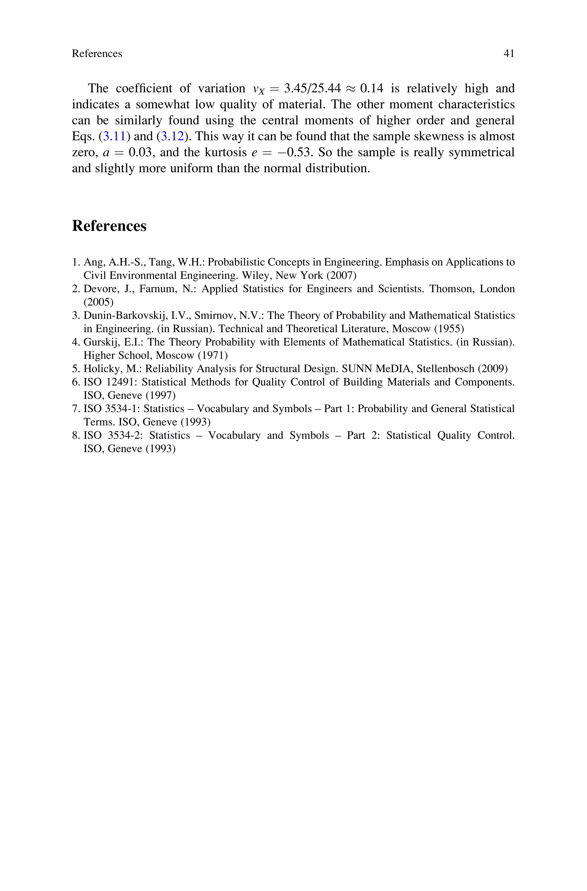 The coefficient of variation vX ¼ 3.45/25.44  0.14 is relatively high and
indicates a somewhat low quality of material. The other moment characteristics
can be similarly found using the central moments of higher order and general
Eqs. (3.11) and (3.12). This way it can be found that the sample skewness is almost
zero, a ¼ 0.03, and the kurtosis e ¼ 0.53. So the sample is really symmetrical
and slightly more uniform than the normal distribution.
References
1. Ang, A.H.-S., Tang, W.H.: Probabilistic Concepts in Engineering. Emphasis on Applications to
Civil Environmental Engineering. Wiley, New York (2007)
2. Devore, J., Farnum, N.: Applied Statistics for Engineers and Scientists. Thomson, London
(2005)
3. Dunin-Barkovskij, I.V., Smirnov, N.V.: The Theory of Probability and Mathematical Statistics
in Engineering. (in Russian). Technical and Theoretical Literature, Moscow (1955)
4. Gurskij, E.I.: The Theory Probability with Elements of Mathematical Statistics. (in Russian).
Higher School, Moscow (1971)
5. Holicky, M.: Reliability Analysis for Structural Design. SUNN MeDIA, Stellenbosch (2009)
6. ISO 12491: Statistical Methods for Quality Control of Building Materials and Components.
ISO, Geneve (1997)
7. ISO 3534-1: Statistics – Vocabulary and Symbols – Part 1: Probability and General Statistical
Terms. ISO, Geneve (1993)
8. ISO 3534-2: Statistics – Vocabulary and Symbols – Part 2: Statistical Quality Control.
ISO, Geneve (1993)
References 41
 