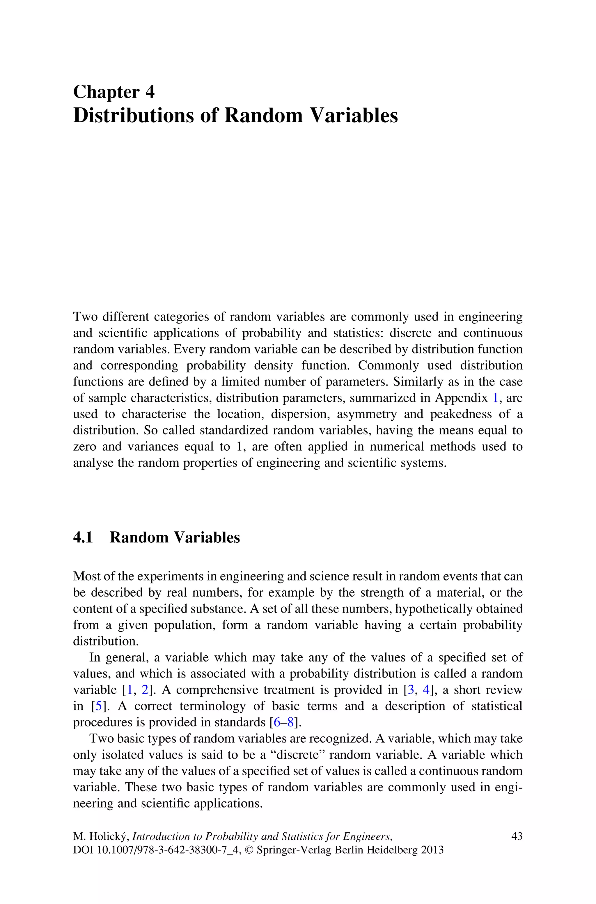 Chapter 4
Distributions of Random Variables
Two different categories of random variables are commonly used in engineering
and scientific applications of probability and statistics: discrete and continuous
random variables. Every random variable can be described by distribution function
and corresponding probability density function. Commonly used distribution
functions are defined by a limited number of parameters. Similarly as in the case
of sample characteristics, distribution parameters, summarized in Appendix 1, are
used to characterise the location, dispersion, asymmetry and peakedness of a
distribution. So called standardized random variables, having the means equal to
zero and variances equal to 1, are often applied in numerical methods used to
analyse the random properties of engineering and scientific systems.
4.1 Random Variables
Most of the experiments in engineering and science result in random events that can
be described by real numbers, for example by the strength of a material, or the
content of a specified substance. A set of all these numbers, hypothetically obtained
from a given population, form a random variable having a certain probability
distribution.
In general, a variable which may take any of the values of a specified set of
values, and which is associated with a probability distribution is called a random
variable [1, 2]. A comprehensive treatment is provided in [3, 4], a short review
in [5]. A correct terminology of basic terms and a description of statistical
procedures is provided in standards [6–8].
Two basic types of random variables are recognized. A variable, which may take
only isolated values is said to be a “discrete” random variable. A variable which
may take any of the values of a specified set of values is called a continuous random
variable. These two basic types of random variables are commonly used in engi-
neering and scientific applications.
M. Holický, Introduction to Probability and Statistics for Engineers,
DOI 10.1007/978-3-642-38300-7_4, © Springer-Verlag Berlin Heidelberg 2013
43
 