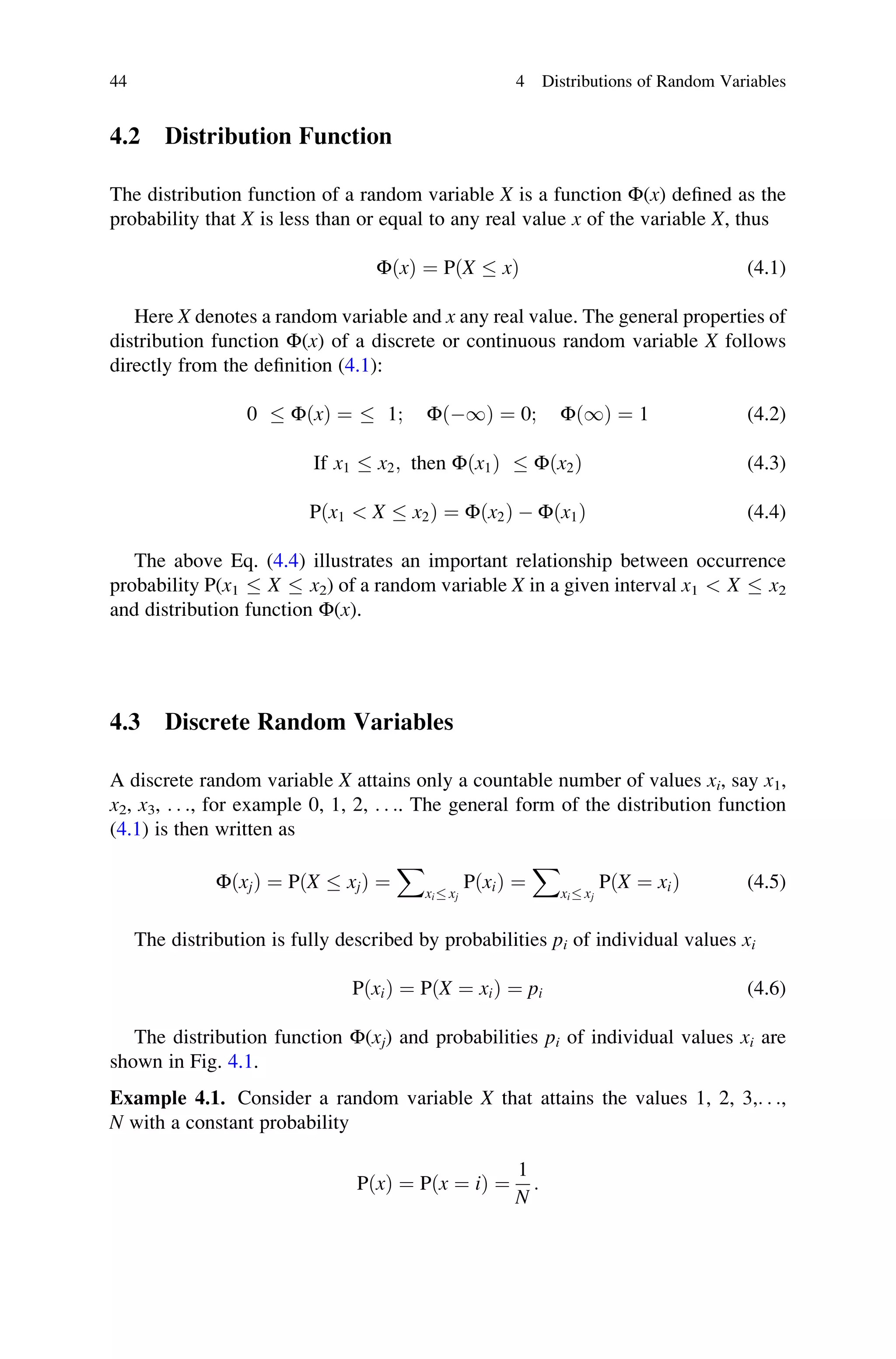 4.2 Distribution Function
The distribution function of a random variable X is a function Φ(x) defined as the
probability that X is less than or equal to any real value x of the variable X, thus
ΦðxÞ ¼ PðX  xÞ (4.1)
Here X denotes a random variable and x any real value. The general properties of
distribution function Φ(x) of a discrete or continuous random variable X follows
directly from the definition (4.1):
0  ΦðxÞ ¼  1; Φð1Þ ¼ 0; Φð1Þ ¼ 1 (4.2)
If x1  x2; then Φðx1Þ  Φðx2Þ (4.3)
Pðx1  X  x2Þ ¼ Φðx2Þ  Φðx1Þ (4.4)
The above Eq. (4.4) illustrates an important relationship between occurrence
probability P(x1  X  x2) of a random variable X in a given interval x1  X  x2
and distribution function Φ(x).
4.3 Discrete Random Variables
A discrete random variable X attains only a countable number of values xi, say x1,
x2, x3, . . ., for example 0, 1, 2, . . .. The general form of the distribution function
(4.1) is then written as
ΦðxjÞ ¼ PðX  xjÞ ¼
X
xi xj
PðxiÞ ¼
X
xi xj
PðX ¼ xiÞ (4.5)
The distribution is fully described by probabilities pi of individual values xi
PðxiÞ ¼ PðX ¼ xiÞ ¼ pi (4.6)
The distribution function Φ(xj) and probabilities pi of individual values xi are
shown in Fig. 4.1.
Example 4.1. Consider a random variable X that attains the values 1, 2, 3,. . .,
N with a constant probability
PðxÞ ¼ Pðx ¼ iÞ ¼
1
N
:
44 4 Distributions of Random Variables
 