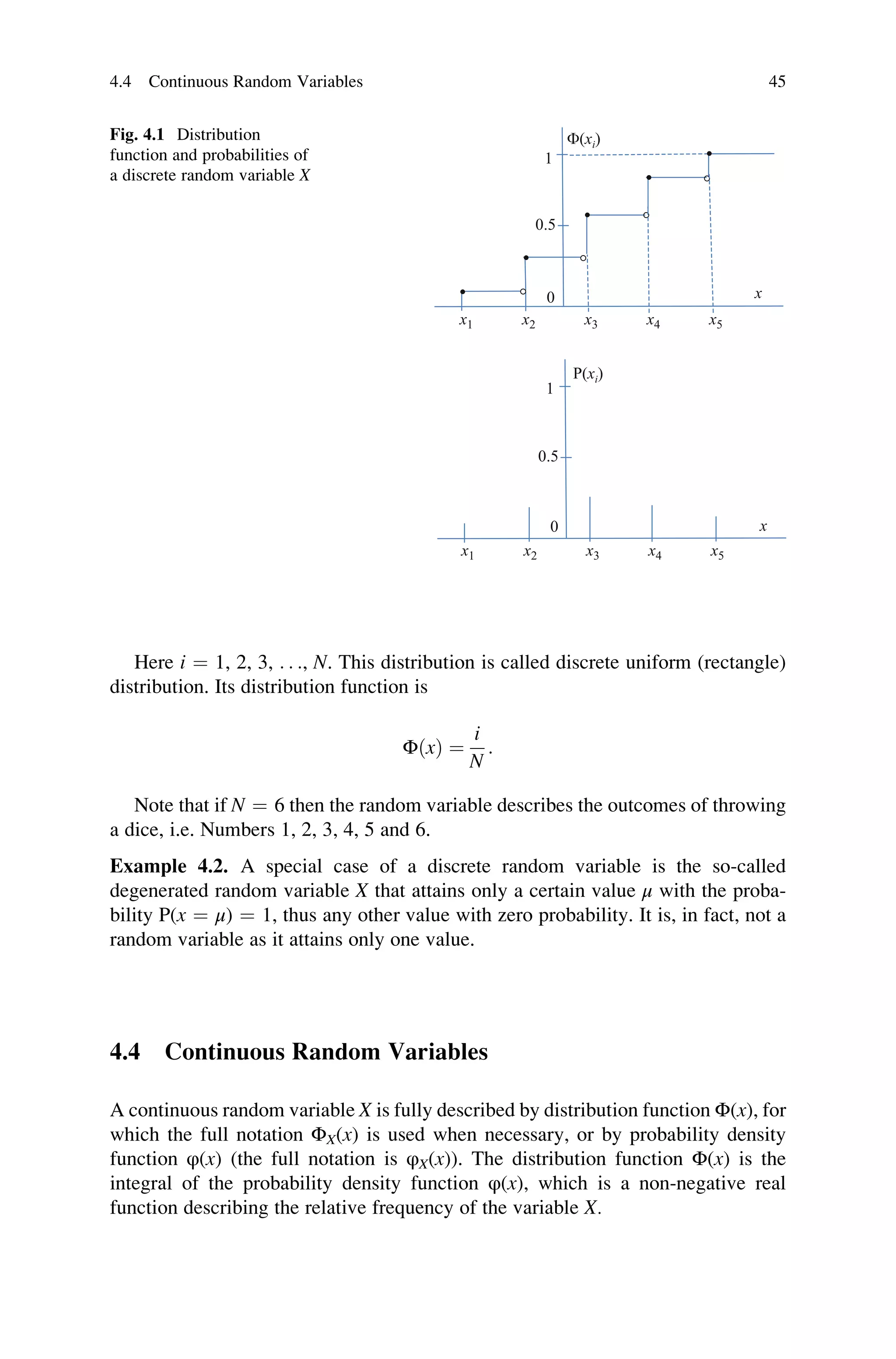 Here i ¼ 1, 2, 3, . . ., N. This distribution is called discrete uniform (rectangle)
distribution. Its distribution function is
ΦðxÞ ¼
i
N
:
Note that if N ¼ 6 then the random variable describes the outcomes of throwing
a dice, i.e. Numbers 1, 2, 3, 4, 5 and 6.
Example 4.2. A special case of a discrete random variable is the so-called
degenerated random variable X that attains only a certain value μ with the proba-
bility P(x ¼ μ) ¼ 1, thus any other value with zero probability. It is, in fact, not a
random variable as it attains only one value.
4.4 Continuous Random Variables
A continuous random variable X is fully described by distribution function Φ(x), for
which the full notation ΦX(x) is used when necessary, or by probability density
function φ(x) (the full notation is φX(x)). The distribution function Φ(x) is the
integral of the probability density function φ(x), which is a non-negative real
function describing the relative frequency of the variable X.
0
x1 x2 x3 x4 x5
P(xi)
1
0.5
x1 x2 x3 x4 x5
F(xi)
1
0.5
0
·
·
·
·
·
°
°
°
°
x
x
Fig. 4.1 Distribution
function and probabilities of
a discrete random variable X
4.4 Continuous Random Variables 45
 