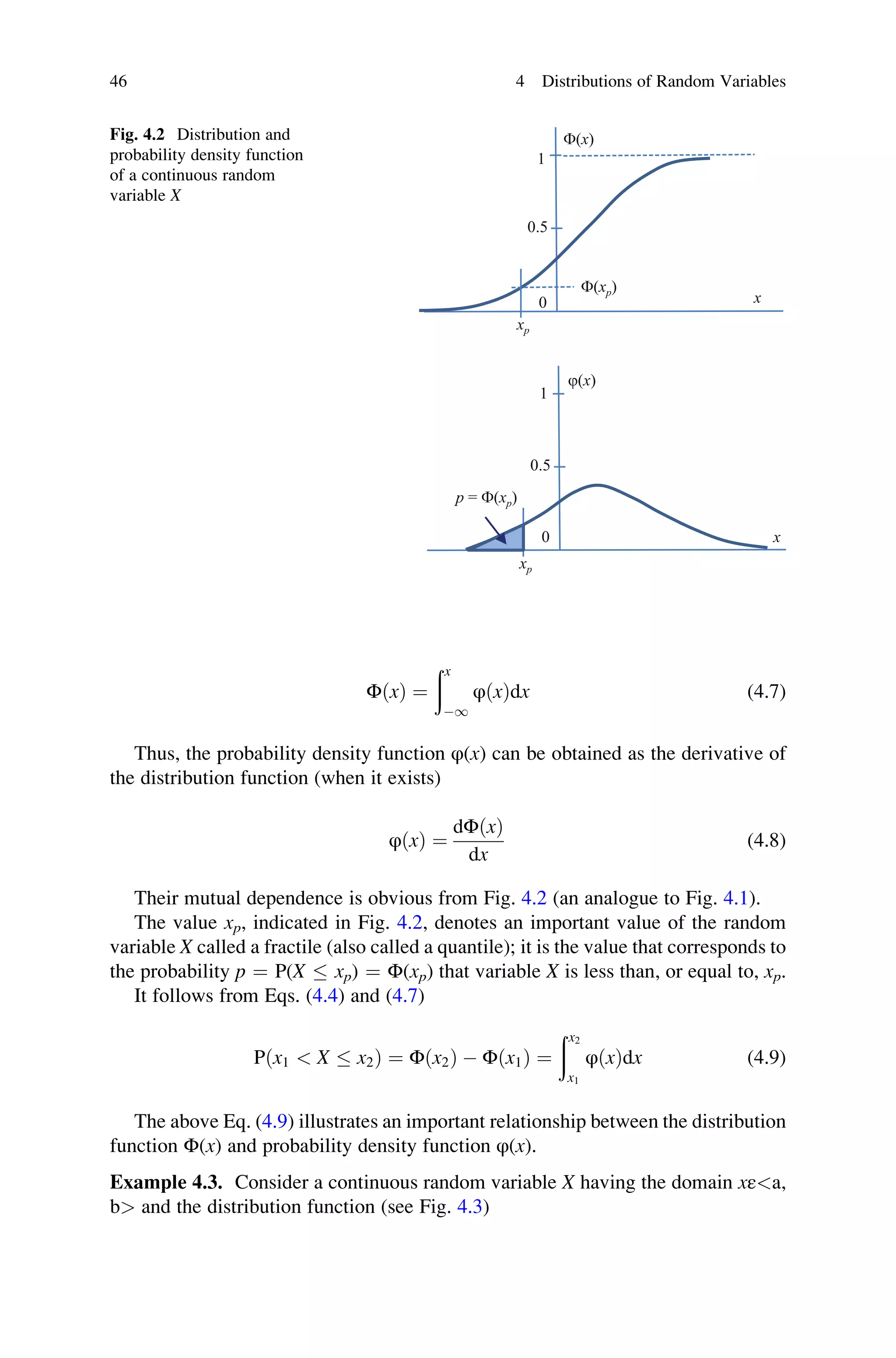 ΦðxÞ ¼
ðx
1
φðxÞdx (4.7)
Thus, the probability density function φ(x) can be obtained as the derivative of
the distribution function (when it exists)
φðxÞ ¼
dΦðxÞ
dx
(4.8)
Their mutual dependence is obvious from Fig. 4.2 (an analogue to Fig. 4.1).
The value xp, indicated in Fig. 4.2, denotes an important value of the random
variable X called a fractile (also called a quantile); it is the value that corresponds to
the probability p ¼ P(X  xp) ¼ Φ(xp) that variable X is less than, or equal to, xp.
It follows from Eqs. (4.4) and (4.7)
Pðx1  X  x2Þ ¼ Φðx2Þ  Φðx1Þ ¼
ðx2
x1
φðxÞdx (4.9)
The above Eq. (4.9) illustrates an important relationship between the distribution
function Φ(x) and probability density function φ(x).
Example 4.3. Consider a continuous random variable X having the domain xεa,
b and the distribution function (see Fig. 4.3)
j(x)
1
0.5
0
F(x)
1
0.5
0
x
x
F(xp)
p = F(xp)
xp
xp
Fig. 4.2 Distribution and
probability density function
of a continuous random
variable X
46 4 Distributions of Random Variables
 