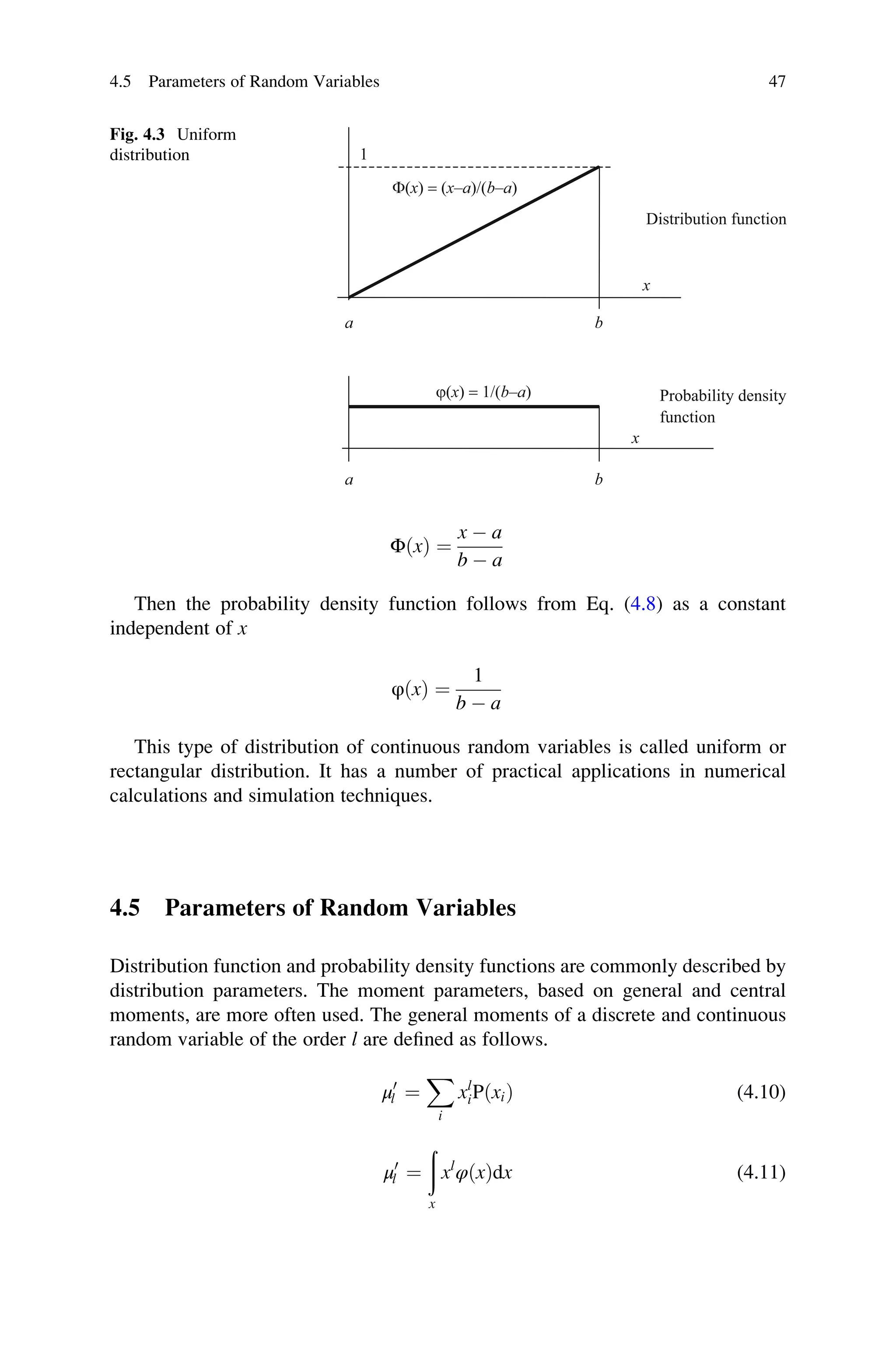 ΦðxÞ ¼
x  a
b  a
Then the probability density function follows from Eq. (4.8) as a constant
independent of x
φðxÞ ¼
1
b  a
This type of distribution of continuous random variables is called uniform or
rectangular distribution. It has a number of practical applications in numerical
calculations and simulation techniques.
4.5 Parameters of Random Variables
Distribution function and probability density functions are commonly described by
distribution parameters. The moment parameters, based on general and central
moments, are more often used. The general moments of a discrete and continuous
random variable of the order l are defined as follows.
μ0
l ¼
X
i
xl
iPðxiÞ (4.10)
μ0
l ¼
ð
x
xl
φðxÞdx (4.11)
a b
b
a
F(x) = (x–a)/(b–a)
j(x) = 1/(b–a)
x
x
1
Distribution function
Probability density
function
Fig. 4.3 Uniform
distribution
4.5 Parameters of Random Variables 47
 