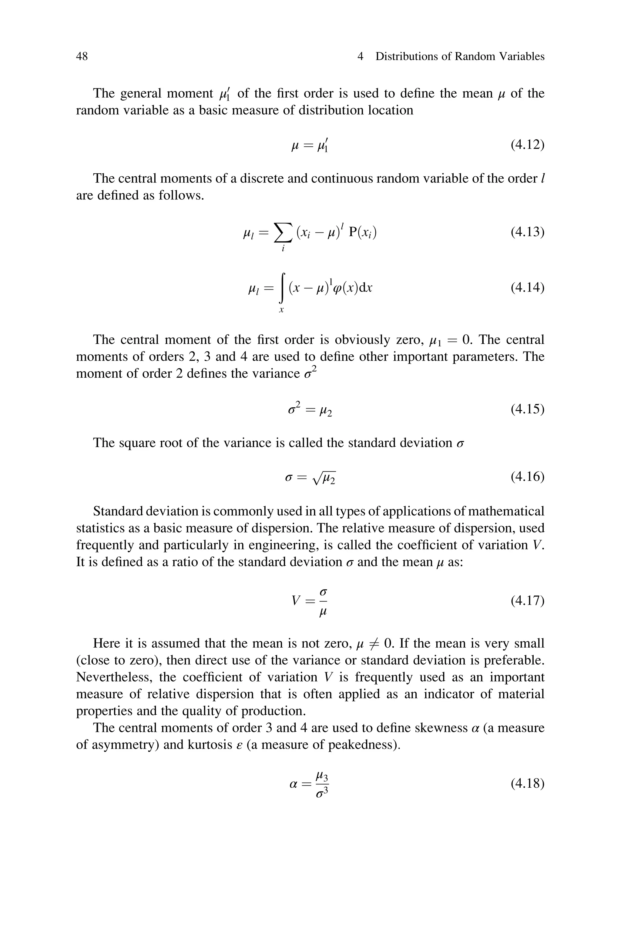 The general moment μ0
1 of the first order is used to define the mean μ of the
random variable as a basic measure of distribution location
μ ¼ μ0
1 (4.12)
The central moments of a discrete and continuous random variable of the order l
are defined as follows.
μl ¼
X
i
ðxi  μÞl
PðxiÞ (4.13)
μl ¼
ð
x
ðx  μÞl
φðxÞdx (4.14)
The central moment of the first order is obviously zero, μ1 ¼ 0. The central
moments of orders 2, 3 and 4 are used to define other important parameters. The
moment of order 2 defines the variance σ2
σ2
¼ μ2 (4.15)
The square root of the variance is called the standard deviation σ
σ ¼
ﬃﬃﬃﬃﬃ
μ2
p
(4.16)
Standard deviation is commonly used in all types of applications of mathematical
statistics as a basic measure of dispersion. The relative measure of dispersion, used
frequently and particularly in engineering, is called the coefficient of variation V.
It is defined as a ratio of the standard deviation σ and the mean μ as:
V ¼
σ
μ
(4.17)
Here it is assumed that the mean is not zero, μ 6¼ 0. If the mean is very small
(close to zero), then direct use of the variance or standard deviation is preferable.
Nevertheless, the coefficient of variation V is frequently used as an important
measure of relative dispersion that is often applied as an indicator of material
properties and the quality of production.
The central moments of order 3 and 4 are used to define skewness α (a measure
of asymmetry) and kurtosis ε (a measure of peakedness).
α ¼
μ3
σ3
(4.18)
48 4 Distributions of Random Variables
 