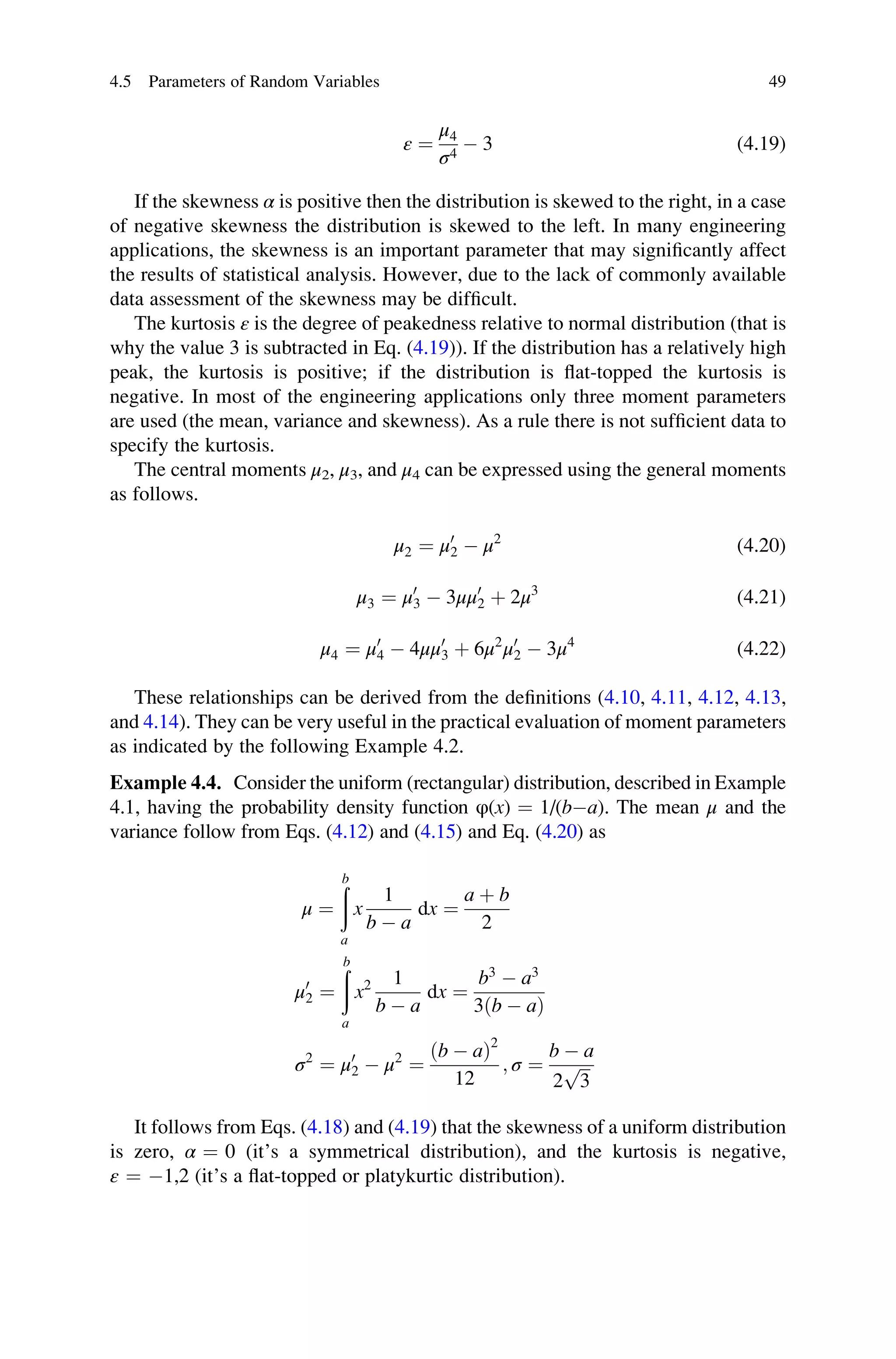 ε ¼
μ4
σ4
 3 (4.19)
If the skewness α is positive then the distribution is skewed to the right, in a case
of negative skewness the distribution is skewed to the left. In many engineering
applications, the skewness is an important parameter that may significantly affect
the results of statistical analysis. However, due to the lack of commonly available
data assessment of the skewness may be difficult.
The kurtosis ε is the degree of peakedness relative to normal distribution (that is
why the value 3 is subtracted in Eq. (4.19)). If the distribution has a relatively high
peak, the kurtosis is positive; if the distribution is flat-topped the kurtosis is
negative. In most of the engineering applications only three moment parameters
are used (the mean, variance and skewness). As a rule there is not sufficient data to
specify the kurtosis.
The central moments μ2, μ3, and μ4 can be expressed using the general moments
as follows.
μ2 ¼ μ0
2  μ2
(4.20)
μ3 ¼ μ0
3  3μμ0
2 þ 2μ3
(4.21)
μ4 ¼ μ0
4  4μμ0
3 þ 6μ2
μ0
2  3μ4
(4.22)
These relationships can be derived from the definitions (4.10, 4.11, 4.12, 4.13,
and 4.14). They can be very useful in the practical evaluation of moment parameters
as indicated by the following Example 4.2.
Example 4.4. Consider the uniform (rectangular) distribution, described in Example
4.1, having the probability density function φ(x) ¼ 1/(ba). The mean μ and the
variance follow from Eqs. (4.12) and (4.15) and Eq. (4.20) as
μ ¼
ð
b
a
x
1
b  a
dx ¼
a þ b
2
μ0
2 ¼
ð
b
a
x2 1
b  a
dx ¼
b3
 a3
3ðb  aÞ
σ2
¼ μ0
2  μ2
¼
ðb  aÞ2
12
; σ ¼
b  a
2
ﬃﬃﬃ
3
p
It follows from Eqs. (4.18) and (4.19) that the skewness of a uniform distribution
is zero, α ¼ 0 (it’s a symmetrical distribution), and the kurtosis is negative,
ε ¼ 1,2 (it’s a flat-topped or platykurtic distribution).
4.5 Parameters of Random Variables 49
 