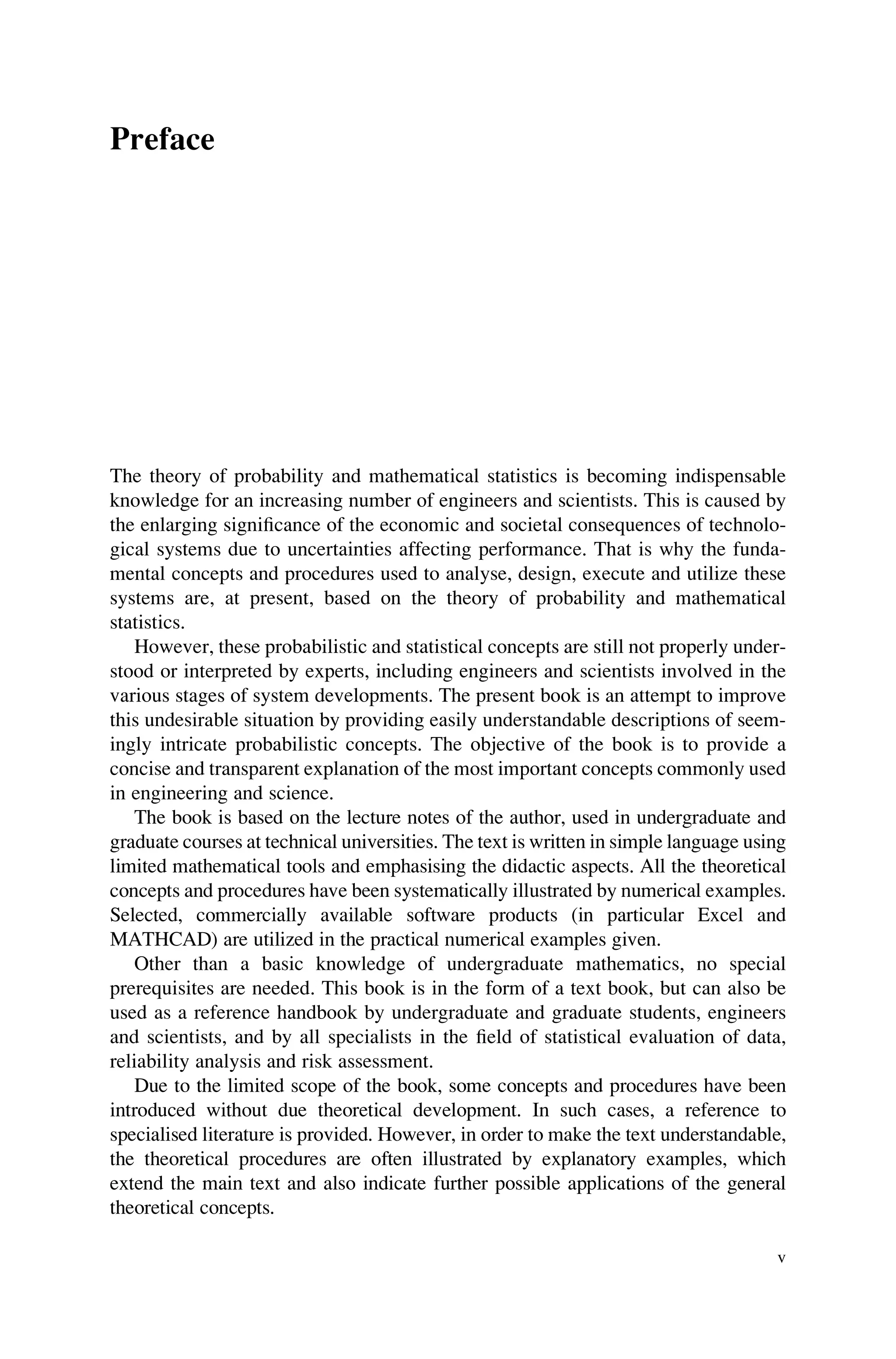 Preface
The theory of probability and mathematical statistics is becoming indispensable
knowledge for an increasing number of engineers and scientists. This is caused by
the enlarging significance of the economic and societal consequences of technolo-
gical systems due to uncertainties affecting performance. That is why the funda-
mental concepts and procedures used to analyse, design, execute and utilize these
systems are, at present, based on the theory of probability and mathematical
statistics.
However, these probabilistic and statistical concepts are still not properly under-
stood or interpreted by experts, including engineers and scientists involved in the
various stages of system developments. The present book is an attempt to improve
this undesirable situation by providing easily understandable descriptions of seem-
ingly intricate probabilistic concepts. The objective of the book is to provide a
concise and transparent explanation of the most important concepts commonly used
in engineering and science.
The book is based on the lecture notes of the author, used in undergraduate and
graduate courses at technical universities. The text is written in simple language using
limited mathematical tools and emphasising the didactic aspects. All the theoretical
concepts and procedures have been systematically illustrated by numerical examples.
Selected, commercially available software products (in particular Excel and
MATHCAD) are utilized in the practical numerical examples given.
Other than a basic knowledge of undergraduate mathematics, no special
prerequisites are needed. This book is in the form of a text book, but can also be
used as a reference handbook by undergraduate and graduate students, engineers
and scientists, and by all specialists in the field of statistical evaluation of data,
reliability analysis and risk assessment.
Due to the limited scope of the book, some concepts and procedures have been
introduced without due theoretical development. In such cases, a reference to
specialised literature is provided. However, in order to make the text understandable,
the theoretical procedures are often illustrated by explanatory examples, which
extend the main text and also indicate further possible applications of the general
theoretical concepts.
v
 