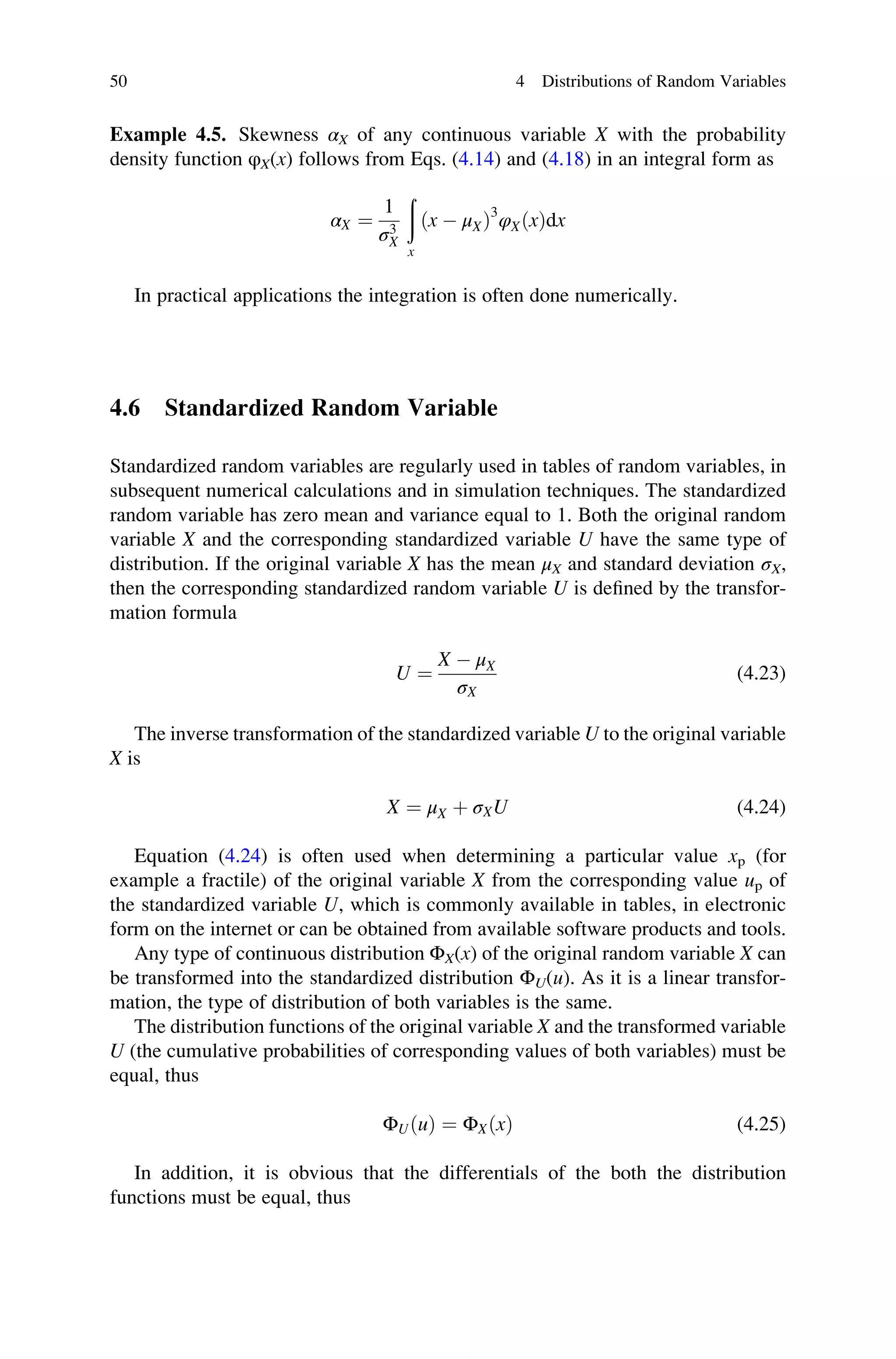 Example 4.5. Skewness αX of any continuous variable X with the probability
density function φX(x) follows from Eqs. (4.14) and (4.18) in an integral form as
αX ¼
1
σ3
X
ð
x
ðx  μXÞ3
φXðxÞdx
In practical applications the integration is often done numerically.
4.6 Standardized Random Variable
Standardized random variables are regularly used in tables of random variables, in
subsequent numerical calculations and in simulation techniques. The standardized
random variable has zero mean and variance equal to 1. Both the original random
variable X and the corresponding standardized variable U have the same type of
distribution. If the original variable X has the mean μX and standard deviation σX,
then the corresponding standardized random variable U is defined by the transfor-
mation formula
U ¼
X  μX
σX
(4.23)
The inverse transformation of the standardized variable U to the original variable
X is
X ¼ μX þ σXU (4.24)
Equation (4.24) is often used when determining a particular value xp (for
example a fractile) of the original variable X from the corresponding value up of
the standardized variable U, which is commonly available in tables, in electronic
form on the internet or can be obtained from available software products and tools.
Any type of continuous distribution ΦX(x) of the original random variable X can
be transformed into the standardized distribution ΦU(u). As it is a linear transfor-
mation, the type of distribution of both variables is the same.
The distribution functions of the original variable X and the transformed variable
U (the cumulative probabilities of corresponding values of both variables) must be
equal, thus
ΦUðuÞ ¼ ΦXðxÞ (4.25)
In addition, it is obvious that the differentials of the both the distribution
functions must be equal, thus
50 4 Distributions of Random Variables
 