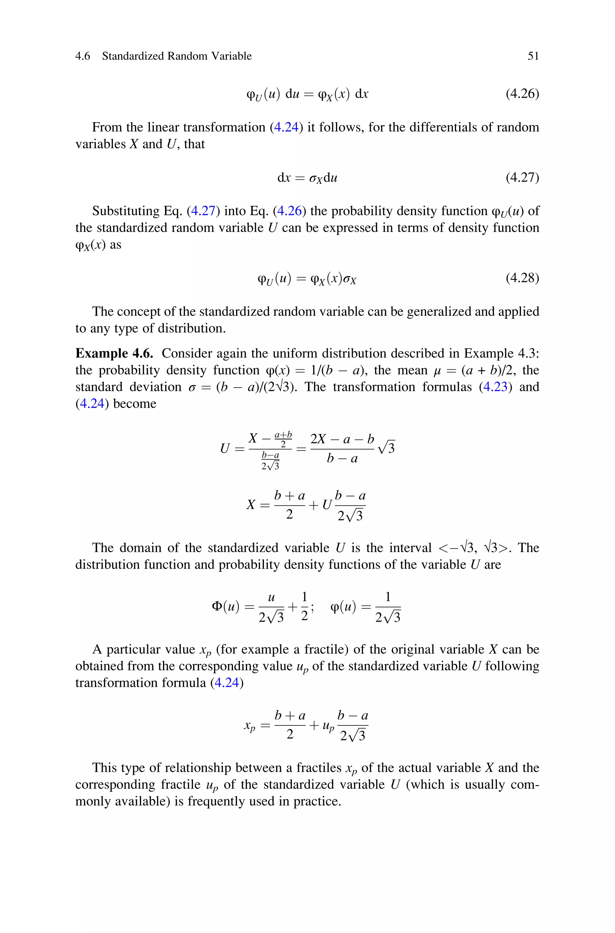φUðuÞ du ¼ φXðxÞ dx (4.26)
From the linear transformation (4.24) it follows, for the differentials of random
variables X and U, that
dx ¼ σXdu (4.27)
Substituting Eq. (4.27) into Eq. (4.26) the probability density function φU(u) of
the standardized random variable U can be expressed in terms of density function
φX(x) as
φUðuÞ ¼ φXðxÞσX (4.28)
The concept of the standardized random variable can be generalized and applied
to any type of distribution.
Example 4.6. Consider again the uniform distribution described in Example 4.3:
the probability density function φ(x) ¼ 1/(b  a), the mean μ ¼ (a + b)/2, the
standard deviation σ ¼ (b  a)/(2√3). The transformation formulas (4.23) and
(4.24) become
U ¼
X  aþb
2
ba
2
ﬃﬃ
3
p
¼
2X  a  b
b  a
ﬃﬃﬃ
3
p
X ¼
b þ a
2
þ U
b  a
2
ﬃﬃﬃ
3
p
The domain of the standardized variable U is the interval √3, √3. The
distribution function and probability density functions of the variable U are
ΦðuÞ ¼
u
2
ﬃﬃﬃ
3
p þ
1
2
; φðuÞ ¼
1
2
ﬃﬃﬃ
3
p
A particular value xp (for example a fractile) of the original variable X can be
obtained from the corresponding value up of the standardized variable U following
transformation formula (4.24)
xp ¼
b þ a
2
þ up
b  a
2
ﬃﬃﬃ
3
p
This type of relationship between a fractiles xp of the actual variable X and the
corresponding fractile up of the standardized variable U (which is usually com-
monly available) is frequently used in practice.
4.6 Standardized Random Variable 51
 