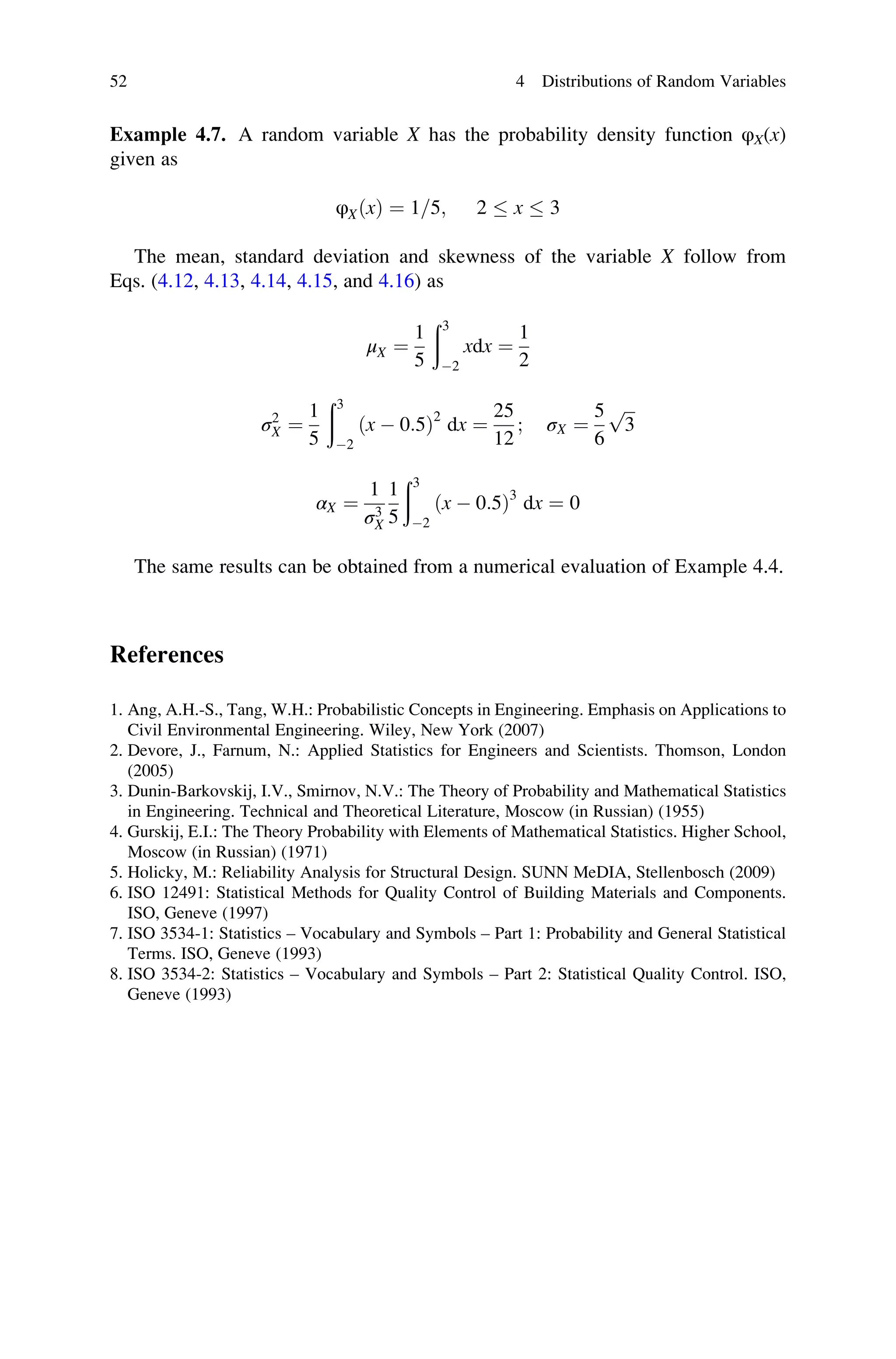 Example 4.7. A random variable X has the probability density function φX(x)
given as
φXðxÞ ¼ 1=5; 2  x  3
The mean, standard deviation and skewness of the variable X follow from
Eqs. (4.12, 4.13, 4.14, 4.15, and 4.16) as
μX ¼
1
5
ð3
2
xdx ¼
1
2
σ2
X ¼
1
5
ð3
2
ðx  0:5Þ2
dx ¼
25
12
; σX ¼
5
6
ﬃﬃﬃ
3
p
αX ¼
1
σ3
X
1
5
ð3
2
ðx  0:5Þ3
dx ¼ 0
The same results can be obtained from a numerical evaluation of Example 4.4.
References
1. Ang, A.H.-S., Tang, W.H.: Probabilistic Concepts in Engineering. Emphasis on Applications to
Civil Environmental Engineering. Wiley, New York (2007)
2. Devore, J., Farnum, N.: Applied Statistics for Engineers and Scientists. Thomson, London
(2005)
3. Dunin-Barkovskij, I.V., Smirnov, N.V.: The Theory of Probability and Mathematical Statistics
in Engineering. Technical and Theoretical Literature, Moscow (in Russian) (1955)
4. Gurskij, E.I.: The Theory Probability with Elements of Mathematical Statistics. Higher School,
Moscow (in Russian) (1971)
5. Holicky, M.: Reliability Analysis for Structural Design. SUNN MeDIA, Stellenbosch (2009)
6. ISO 12491: Statistical Methods for Quality Control of Building Materials and Components.
ISO, Geneve (1997)
7. ISO 3534-1: Statistics – Vocabulary and Symbols – Part 1: Probability and General Statistical
Terms. ISO, Geneve (1993)
8. ISO 3534-2: Statistics – Vocabulary and Symbols – Part 2: Statistical Quality Control. ISO,
Geneve (1993)
52 4 Distributions of Random Variables
 