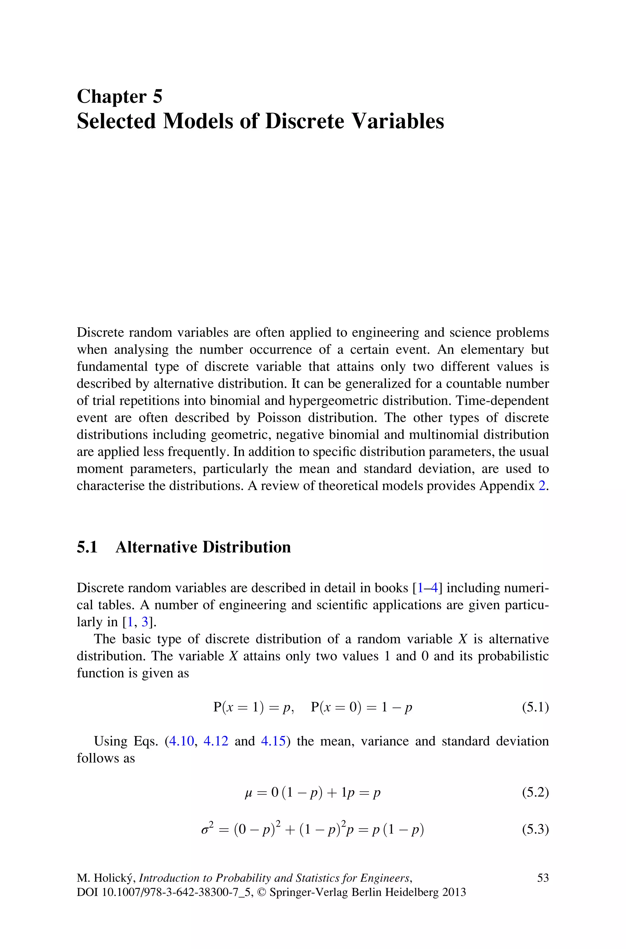 Chapter 5
Selected Models of Discrete Variables
Discrete random variables are often applied to engineering and science problems
when analysing the number occurrence of a certain event. An elementary but
fundamental type of discrete variable that attains only two different values is
described by alternative distribution. It can be generalized for a countable number
of trial repetitions into binomial and hypergeometric distribution. Time-dependent
event are often described by Poisson distribution. The other types of discrete
distributions including geometric, negative binomial and multinomial distribution
are applied less frequently. In addition to specific distribution parameters, the usual
moment parameters, particularly the mean and standard deviation, are used to
characterise the distributions. A review of theoretical models provides Appendix 2.
5.1 Alternative Distribution
Discrete random variables are described in detail in books [1–4] including numeri-
cal tables. A number of engineering and scientific applications are given particu-
larly in [1, 3].
The basic type of discrete distribution of a random variable X is alternative
distribution. The variable X attains only two values 1 and 0 and its probabilistic
function is given as
Pðx ¼ 1Þ ¼ p; Pðx ¼ 0Þ ¼ 1  p (5.1)
Using Eqs. (4.10, 4.12 and 4.15) the mean, variance and standard deviation
follows as
μ ¼ 0 ð1  pÞ þ 1p ¼ p (5.2)
σ2
¼ ð0  pÞ2
þ ð1  pÞ2
p ¼ p ð1  pÞ (5.3)
M. Holický, Introduction to Probability and Statistics for Engineers,
DOI 10.1007/978-3-642-38300-7_5, © Springer-Verlag Berlin Heidelberg 2013
53
 