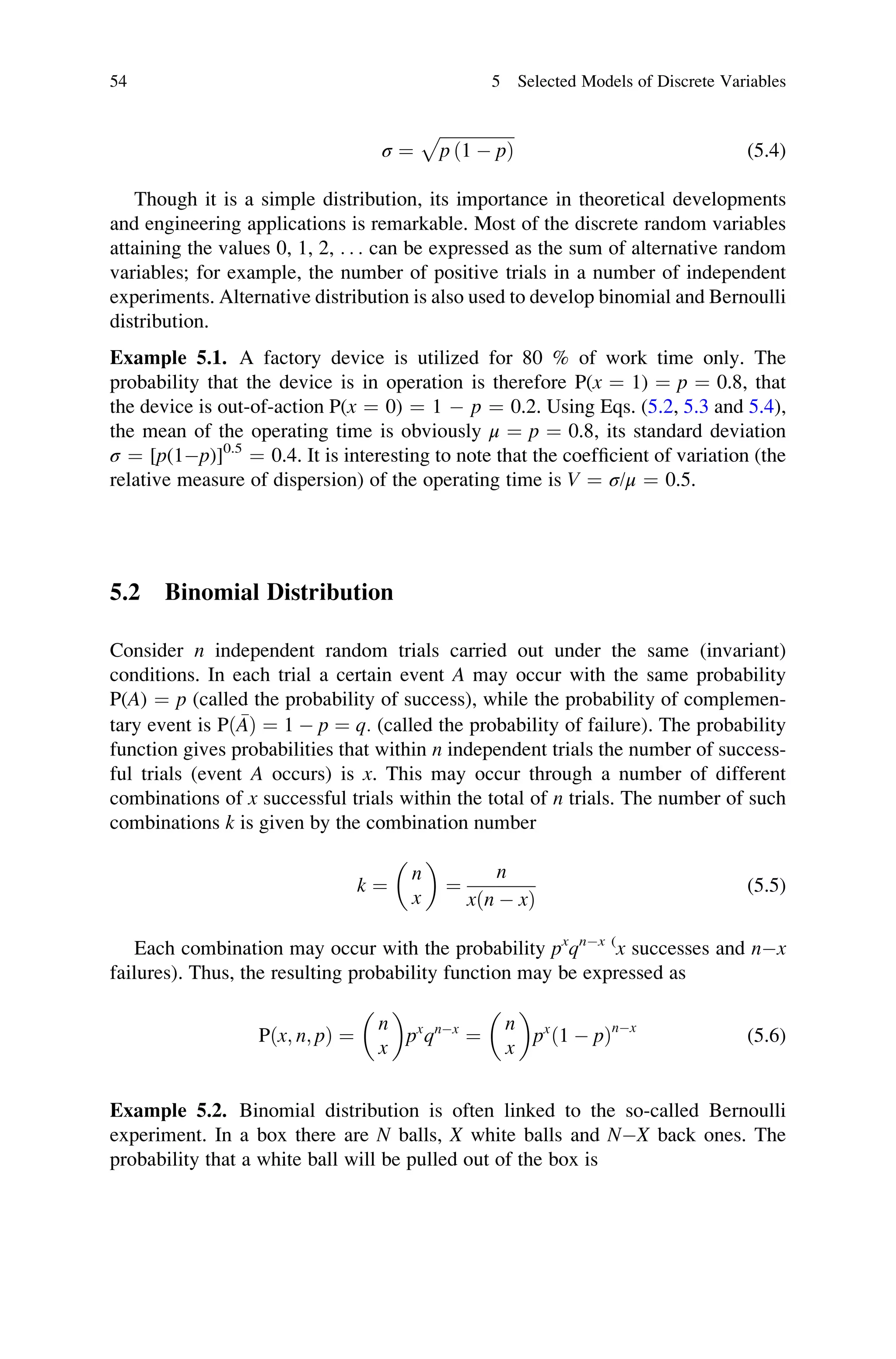 σ ¼
ﬃﬃﬃﬃﬃﬃﬃﬃﬃﬃﬃﬃﬃﬃﬃﬃﬃﬃ
p ð1  pÞ
p
(5.4)
Though it is a simple distribution, its importance in theoretical developments
and engineering applications is remarkable. Most of the discrete random variables
attaining the values 0, 1, 2, . . . can be expressed as the sum of alternative random
variables; for example, the number of positive trials in a number of independent
experiments. Alternative distribution is also used to develop binomial and Bernoulli
distribution.
Example 5.1. A factory device is utilized for 80 % of work time only. The
probability that the device is in operation is therefore P(x ¼ 1) ¼ p ¼ 0.8, that
the device is out-of-action P(x ¼ 0) ¼ 1  p ¼ 0.2. Using Eqs. (5.2, 5.3 and 5.4),
the mean of the operating time is obviously μ ¼ p ¼ 0.8, its standard deviation
σ ¼ [p(1p)]0.5
¼ 0.4. It is interesting to note that the coefficient of variation (the
relative measure of dispersion) of the operating time is V ¼ σ/μ ¼ 0.5.
5.2 Binomial Distribution
Consider n independent random trials carried out under the same (invariant)
conditions. In each trial a certain event A may occur with the same probability
P(A) ¼ p (called the probability of success), while the probability of complemen-
tary event is Pð 
AÞ ¼ 1  p ¼ q. (called the probability of failure). The probability
function gives probabilities that within n independent trials the number of success-
ful trials (event A occurs) is x. This may occur through a number of different
combinations of x successful trials within the total of n trials. The number of such
combinations k is given by the combination number
k ¼
n
x
 
¼
n
xðn  xÞ
(5.5)
Each combination may occur with the probability px
qnx (
x successes and nx
failures). Thus, the resulting probability function may be expressed as
P x; n; p
ð Þ ¼
n
x
 
px
qnx
¼
n
x
 
px
ð1  pÞnx
(5.6)
Example 5.2. Binomial distribution is often linked to the so-called Bernoulli
experiment. In a box there are N balls, X white balls and NX back ones. The
probability that a white ball will be pulled out of the box is
54 5 Selected Models of Discrete Variables
 