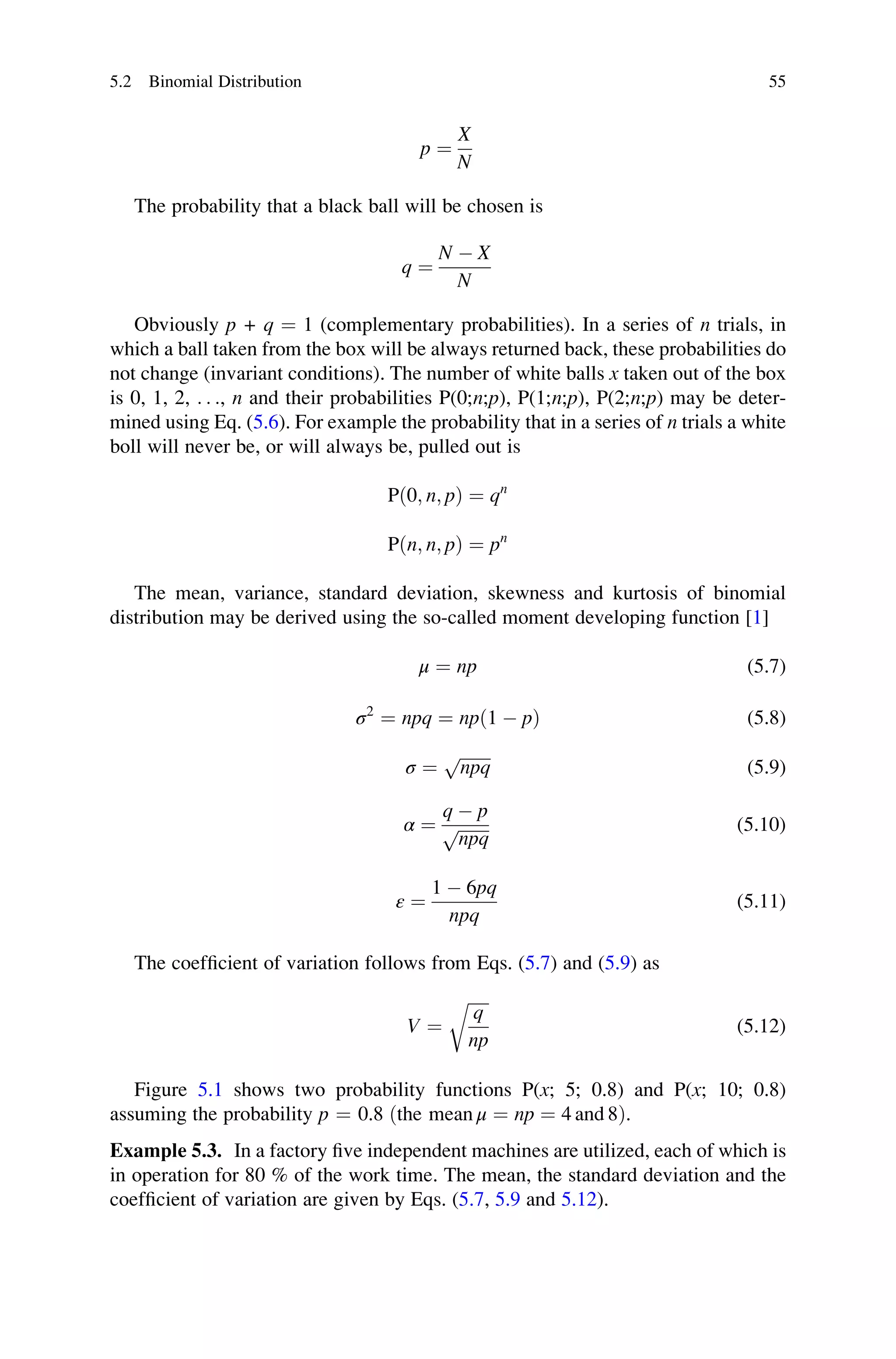 p ¼
X
N
The probability that a black ball will be chosen is
q ¼
N  X
N
Obviously p + q ¼ 1 (complementary probabilities). In a series of n trials, in
which a ball taken from the box will be always returned back, these probabilities do
not change (invariant conditions). The number of white balls x taken out of the box
is 0, 1, 2, . . ., n and their probabilities P(0;n;p), P(1;n;p), P(2;n;p) may be deter-
mined using Eq. (5.6). For example the probability that in a series of n trials a white
boll will never be, or will always be, pulled out is
Pð0; n; pÞ ¼ qn
Pðn; n; pÞ ¼ pn
The mean, variance, standard deviation, skewness and kurtosis of binomial
distribution may be derived using the so-called moment developing function [1]
μ ¼ np (5.7)
σ2
¼ npq ¼ npð1  pÞ (5.8)
σ ¼
ﬃﬃﬃﬃﬃﬃﬃﬃ
npq
p
(5.9)
α ¼
q  p
ﬃﬃﬃﬃﬃﬃﬃﬃ
npq
p (5.10)
ε ¼
1  6pq
npq
(5.11)
The coefficient of variation follows from Eqs. (5.7) and (5.9) as
V ¼
ﬃﬃﬃﬃﬃ
q
np
r
(5.12)
Figure 5.1 shows two probability functions P(x; 5; 0.8) and P(x; 10; 0.8)
assuming the probability p ¼ 0.8 ðthe mean μ ¼ np ¼ 4 and 8Þ.
Example 5.3. In a factory five independent machines are utilized, each of which is
in operation for 80 % of the work time. The mean, the standard deviation and the
coefficient of variation are given by Eqs. (5.7, 5.9 and 5.12).
5.2 Binomial Distribution 55
 