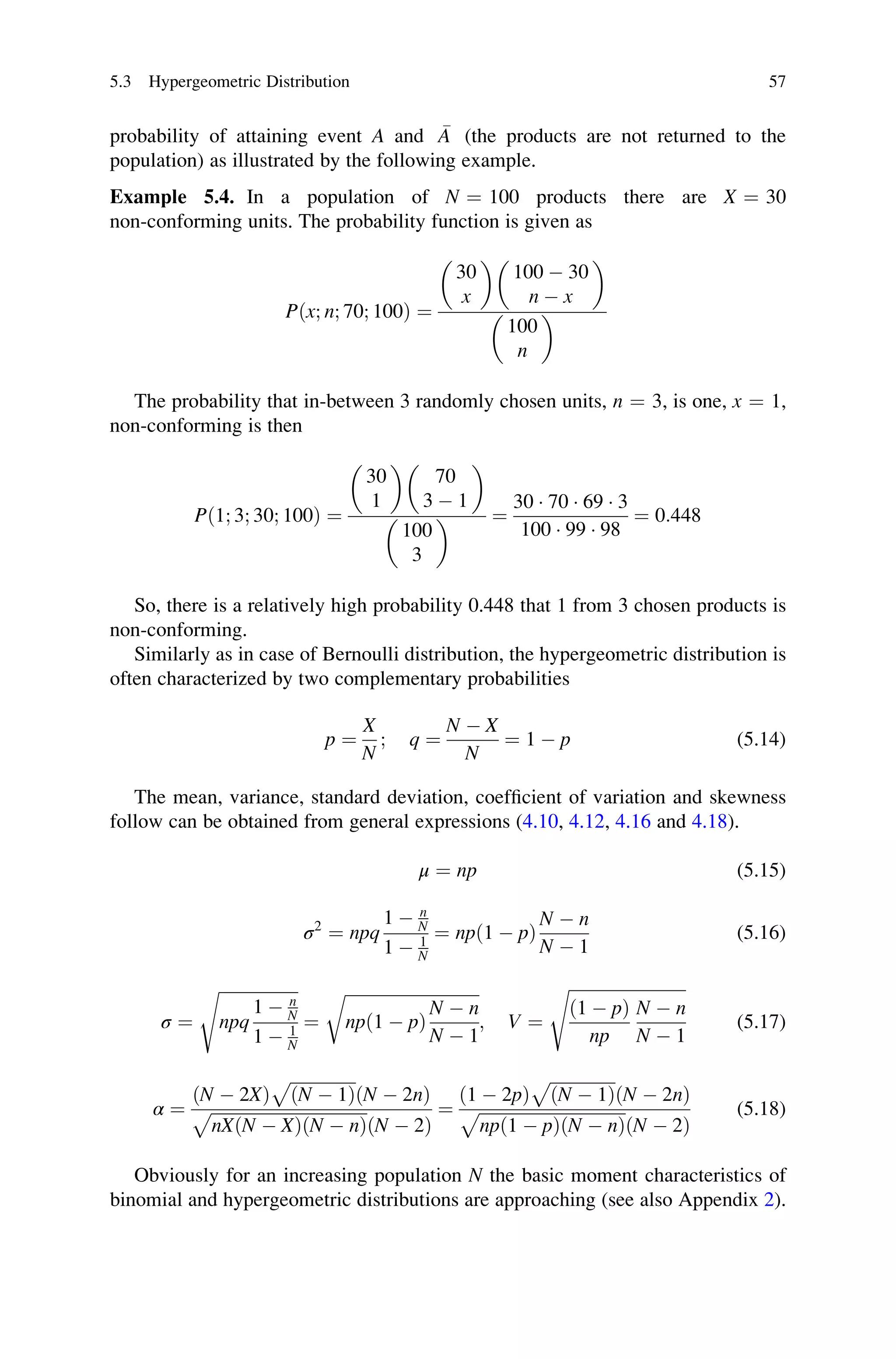 probability of attaining event A and 
A (the products are not returned to the
population) as illustrated by the following example.
Example 5.4. In a population of N ¼ 100 products there are X ¼ 30
non-conforming units. The probability function is given as
Pðx; n; 70; 100Þ ¼
30
x
 
100  30
n  x
 
100
n
 
The probability that in-between 3 randomly chosen units, n ¼ 3, is one, x ¼ 1,
non-conforming is then
Pð1; 3; 30; 100Þ ¼
30
1
 
70
3  1
 
100
3
  ¼
30  70  69  3
100  99  98
¼ 0:448
So, there is a relatively high probability 0.448 that 1 from 3 chosen products is
non-conforming.
Similarly as in case of Bernoulli distribution, the hypergeometric distribution is
often characterized by two complementary probabilities
p ¼
X
N
; q ¼
N  X
N
¼ 1  p (5.14)
The mean, variance, standard deviation, coefficient of variation and skewness
follow can be obtained from general expressions (4.10, 4.12, 4.16 and 4.18).
μ ¼ np (5.15)
σ2
¼ npq
1  n
N
1  1
N
¼ npð1  pÞ
N  n
N  1
(5.16)
σ ¼
ﬃﬃﬃﬃﬃﬃﬃﬃﬃﬃﬃﬃﬃﬃﬃﬃﬃﬃﬃ
npq
1  n
N
1  1
N
s
¼
ﬃﬃﬃﬃﬃﬃﬃﬃﬃﬃﬃﬃﬃﬃﬃﬃﬃﬃﬃﬃﬃﬃﬃﬃﬃﬃﬃﬃﬃﬃﬃﬃ
npð1  pÞ
N  n
N  1
r
; V ¼
ﬃﬃﬃﬃﬃﬃﬃﬃﬃﬃﬃﬃﬃﬃﬃﬃﬃﬃﬃﬃﬃﬃﬃﬃﬃﬃﬃﬃ
ð1  pÞ
np
N  n
N  1
s
(5.17)
α ¼
ðN  2XÞ
ﬃﬃﬃﬃﬃﬃﬃﬃﬃﬃﬃﬃﬃﬃﬃﬃ
ðN  1Þ
p
ðN  2nÞ
ﬃﬃﬃﬃﬃﬃﬃﬃﬃﬃﬃﬃﬃﬃﬃﬃﬃﬃﬃﬃﬃﬃﬃﬃﬃﬃﬃﬃﬃﬃﬃﬃﬃﬃﬃﬃﬃ
nXðN  XÞðN  nÞ
p
ðN  2Þ
¼
ð1  2pÞ
ﬃﬃﬃﬃﬃﬃﬃﬃﬃﬃﬃﬃﬃﬃﬃﬃ
ðN  1Þ
p
ðN  2nÞ
ﬃﬃﬃﬃﬃﬃﬃﬃﬃﬃﬃﬃﬃﬃﬃﬃﬃﬃﬃﬃﬃﬃﬃﬃﬃﬃﬃﬃﬃﬃﬃﬃﬃﬃﬃ
npð1  pÞðN  nÞ
p
ðN  2Þ
(5.18)
Obviously for an increasing population N the basic moment characteristics of
binomial and hypergeometric distributions are approaching (see also Appendix 2).
5.3 Hypergeometric Distribution 57
 