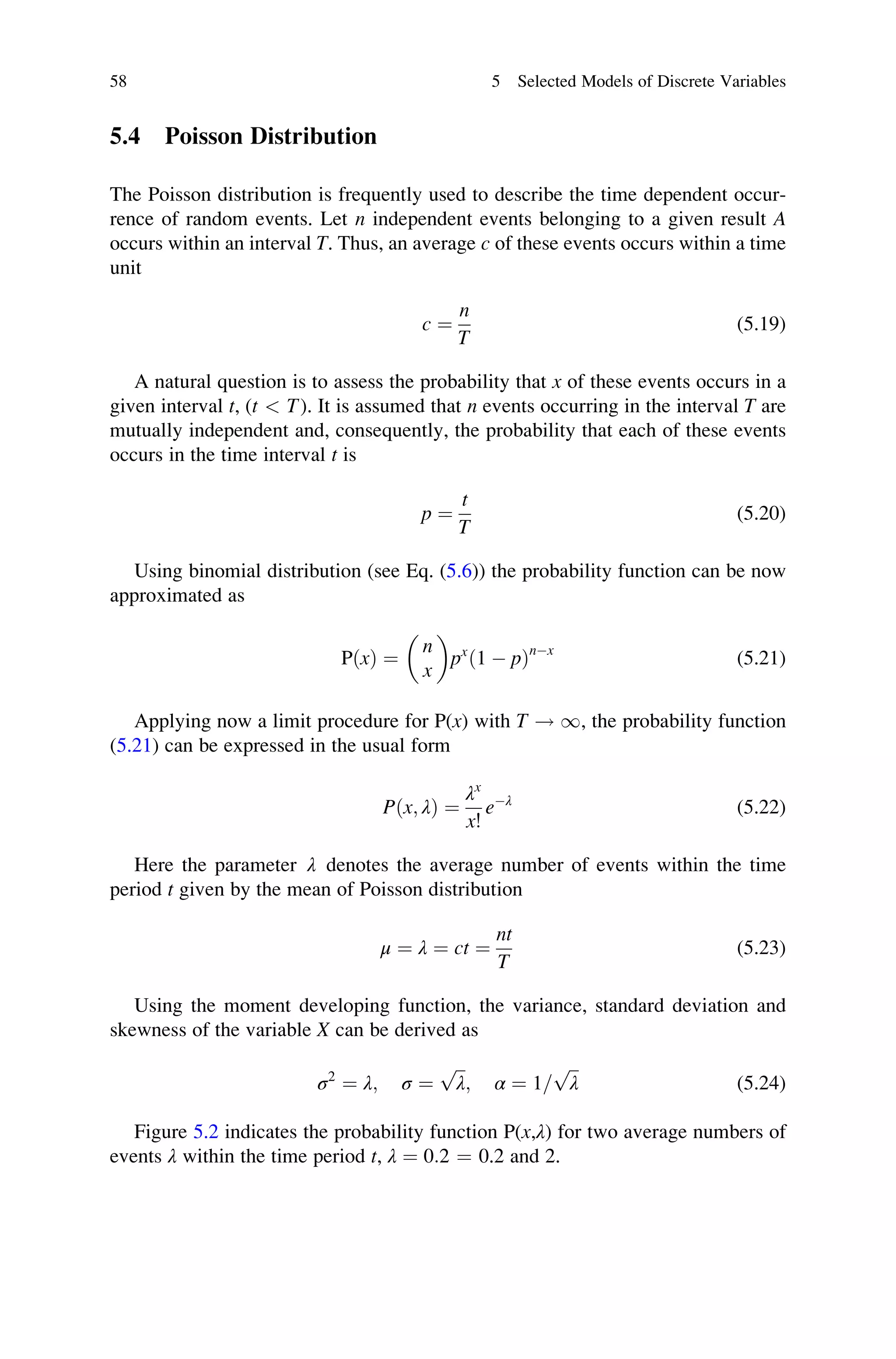 5.4 Poisson Distribution
The Poisson distribution is frequently used to describe the time dependent occur-
rence of random events. Let n independent events belonging to a given result A
occurs within an interval T. Thus, an average c of these events occurs within a time
unit
c ¼
n
T
(5.19)
A natural question is to assess the probability that x of these events occurs in a
given interval t, (t  T). It is assumed that n events occurring in the interval T are
mutually independent and, consequently, the probability that each of these events
occurs in the time interval t is
p ¼
t
T
(5.20)
Using binomial distribution (see Eq. (5.6)) the probability function can be now
approximated as
PðxÞ ¼
n
x
 
px
ð1  pÞnx
(5.21)
Applying now a limit procedure for P(x) with T ! 1, the probability function
(5.21) can be expressed in the usual form
Pðx; λÞ ¼
λx
x!
eλ
(5.22)
Here the parameter λ denotes the average number of events within the time
period t given by the mean of Poisson distribution
μ ¼ λ ¼ ct ¼
nt
T
(5.23)
Using the moment developing function, the variance, standard deviation and
skewness of the variable X can be derived as
σ2
¼ λ; σ ¼
ﬃﬃﬃ
λ
p
; α ¼ 1=
ﬃﬃﬃ
λ
p
(5.24)
Figure 5.2 indicates the probability function P(x,λ) for two average numbers of
events λ within the time period t, λ ¼ 0:2 ¼ 0.2 and 2.
58 5 Selected Models of Discrete Variables
 