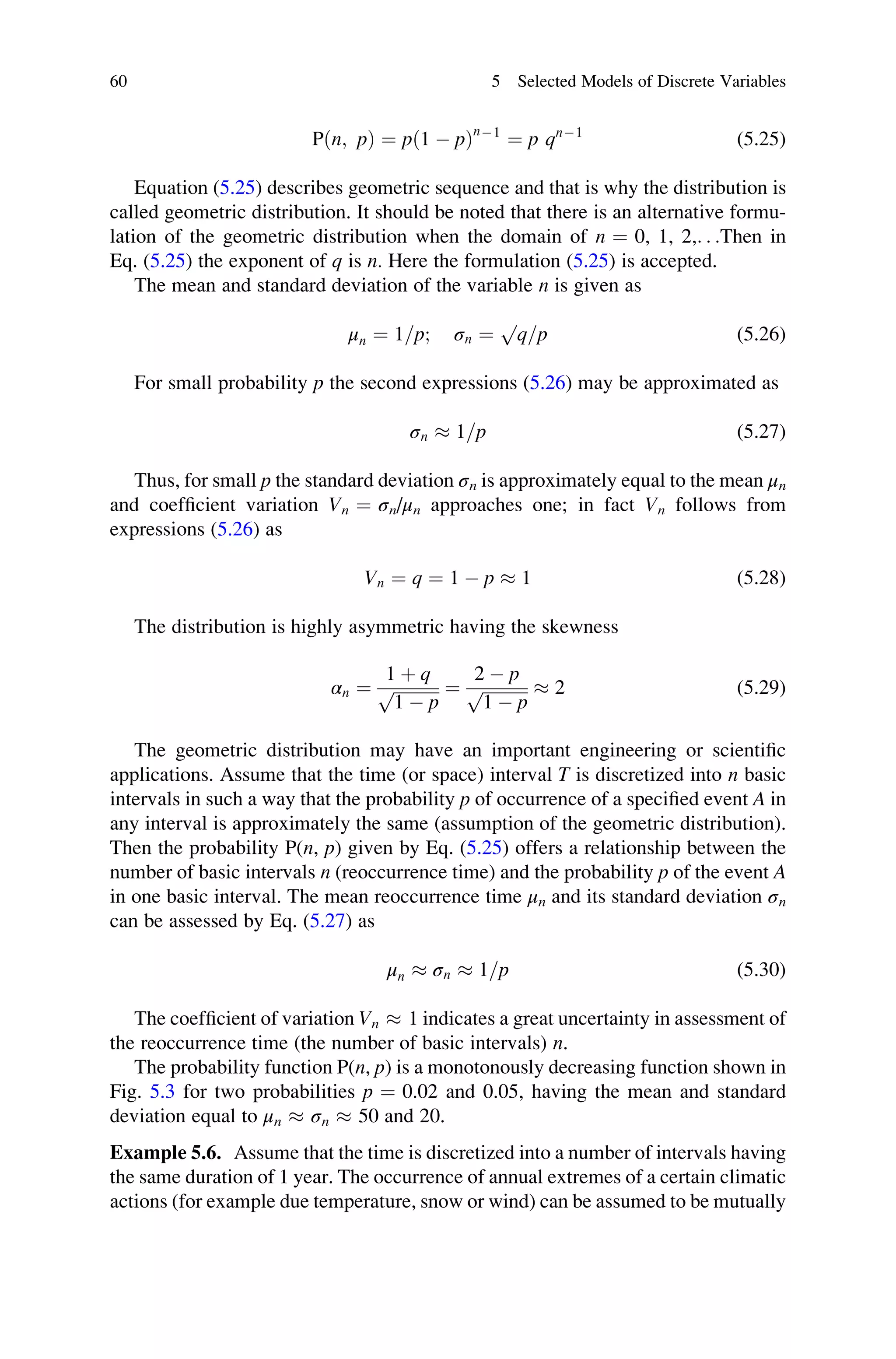 Pðn; pÞ ¼ pð1  pÞn1
¼ p qn1
(5.25)
Equation (5.25) describes geometric sequence and that is why the distribution is
called geometric distribution. It should be noted that there is an alternative formu-
lation of the geometric distribution when the domain of n ¼ 0, 1, 2,. . .Then in
Eq. (5.25) the exponent of q is n. Here the formulation (5.25) is accepted.
The mean and standard deviation of the variable n is given as
μn ¼ 1=p; σn ¼
p
q=p (5.26)
For small probability p the second expressions (5.26) may be approximated as
σn  1=p (5.27)
Thus, for small p the standard deviation σn is approximately equal to the mean μn
and coefficient variation Vn ¼ σn/μn approaches one; in fact Vn follows from
expressions (5.26) as
Vn ¼ q ¼ 1  p  1 (5.28)
The distribution is highly asymmetric having the skewness
αn ¼
1 þ q
ﬃﬃﬃﬃﬃﬃﬃﬃﬃﬃﬃ
1  p
p ¼
2  p
ﬃﬃﬃﬃﬃﬃﬃﬃﬃﬃﬃ
1  p
p  2 (5.29)
The geometric distribution may have an important engineering or scientific
applications. Assume that the time (or space) interval T is discretized into n basic
intervals in such a way that the probability p of occurrence of a specified event A in
any interval is approximately the same (assumption of the geometric distribution).
Then the probability P(n, p) given by Eq. (5.25) offers a relationship between the
number of basic intervals n (reoccurrence time) and the probability p of the event A
in one basic interval. The mean reoccurrence time μn and its standard deviation σn
can be assessed by Eq. (5.27) as
μn  σn  1=p (5.30)
The coefficient of variation Vn  1 indicates a great uncertainty in assessment of
the reoccurrence time (the number of basic intervals) n.
The probability function P(n, p) is a monotonously decreasing function shown in
Fig. 5.3 for two probabilities p ¼ 0.02 and 0.05, having the mean and standard
deviation equal to μn  σn  50 and 20.
Example 5.6. Assume that the time is discretized into a number of intervals having
the same duration of 1 year. The occurrence of annual extremes of a certain climatic
actions (for example due temperature, snow or wind) can be assumed to be mutually
60 5 Selected Models of Discrete Variables
 