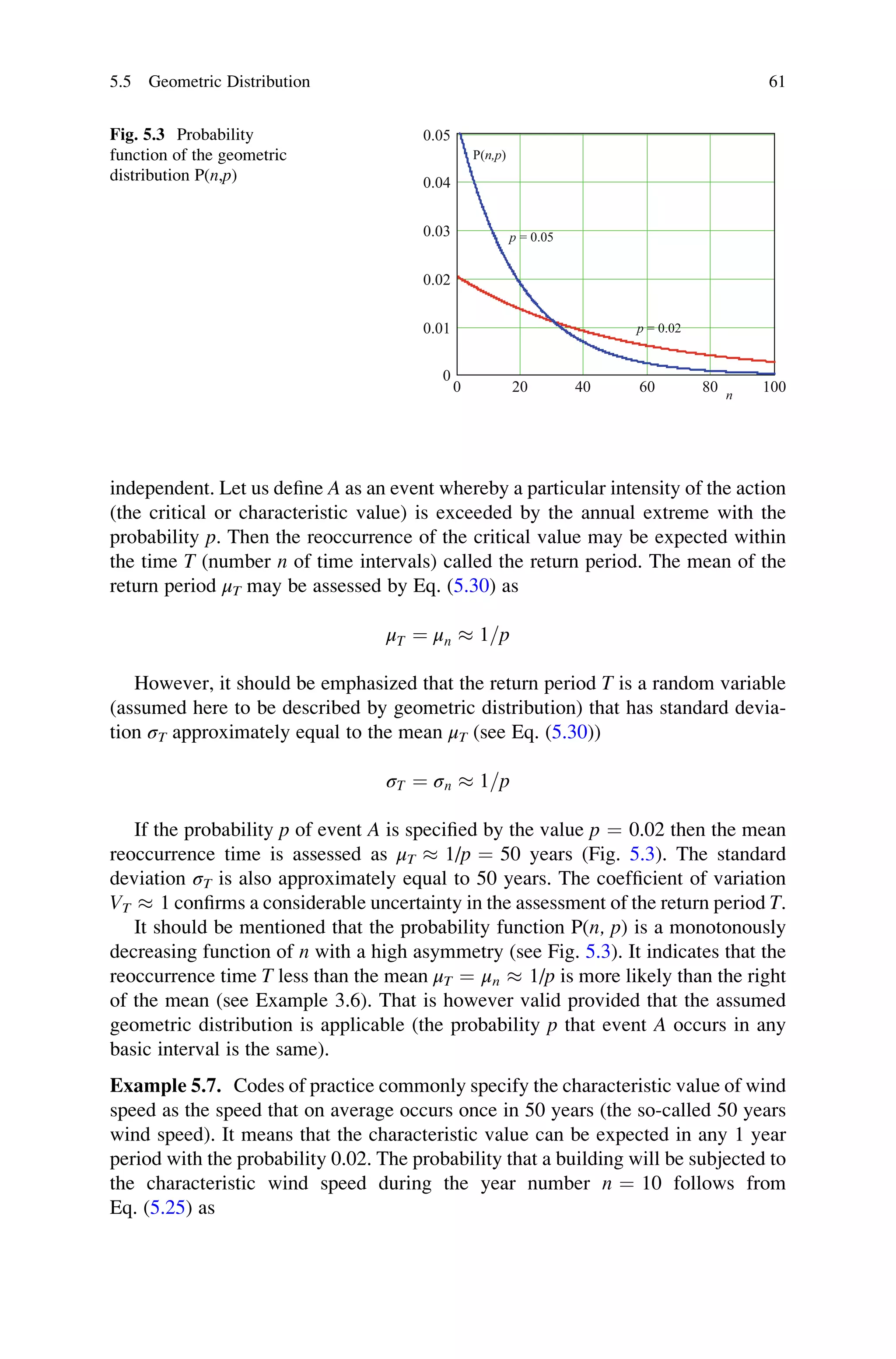 independent. Let us define A as an event whereby a particular intensity of the action
(the critical or characteristic value) is exceeded by the annual extreme with the
probability p. Then the reoccurrence of the critical value may be expected within
the time T (number n of time intervals) called the return period. The mean of the
return period μT may be assessed by Eq. (5.30) as
μT ¼ μn  1=p
However, it should be emphasized that the return period T is a random variable
(assumed here to be described by geometric distribution) that has standard devia-
tion σT approximately equal to the mean μT (see Eq. (5.30))
σT ¼ σn  1=p
If the probability p of event A is specified by the value p ¼ 0.02 then the mean
reoccurrence time is assessed as μT  1/p ¼ 50 years (Fig. 5.3). The standard
deviation σT is also approximately equal to 50 years. The coefficient of variation
VT  1 confirms a considerable uncertainty in the assessment of the return period T.
It should be mentioned that the probability function P(n, p) is a monotonously
decreasing function of n with a high asymmetry (see Fig. 5.3). It indicates that the
reoccurrence time T less than the mean μT ¼ μn  1/p is more likely than the right
of the mean (see Example 3.6). That is however valid provided that the assumed
geometric distribution is applicable (the probability p that event A occurs in any
basic interval is the same).
Example 5.7. Codes of practice commonly specify the characteristic value of wind
speed as the speed that on average occurs once in 50 years (the so-called 50 years
wind speed). It means that the characteristic value can be expected in any 1 year
period with the probability 0.02. The probability that a building will be subjected to
the characteristic wind speed during the year number n ¼ 10 follows from
Eq. (5.25) as
0 20 40 60 80 100
0
0.01
0.02
0.03
0.04
0.05
P(n,p)
p = 0.05
p = 0.02
n
Fig. 5.3 Probability
function of the geometric
distribution P(n,p)
5.5 Geometric Distribution 61
 