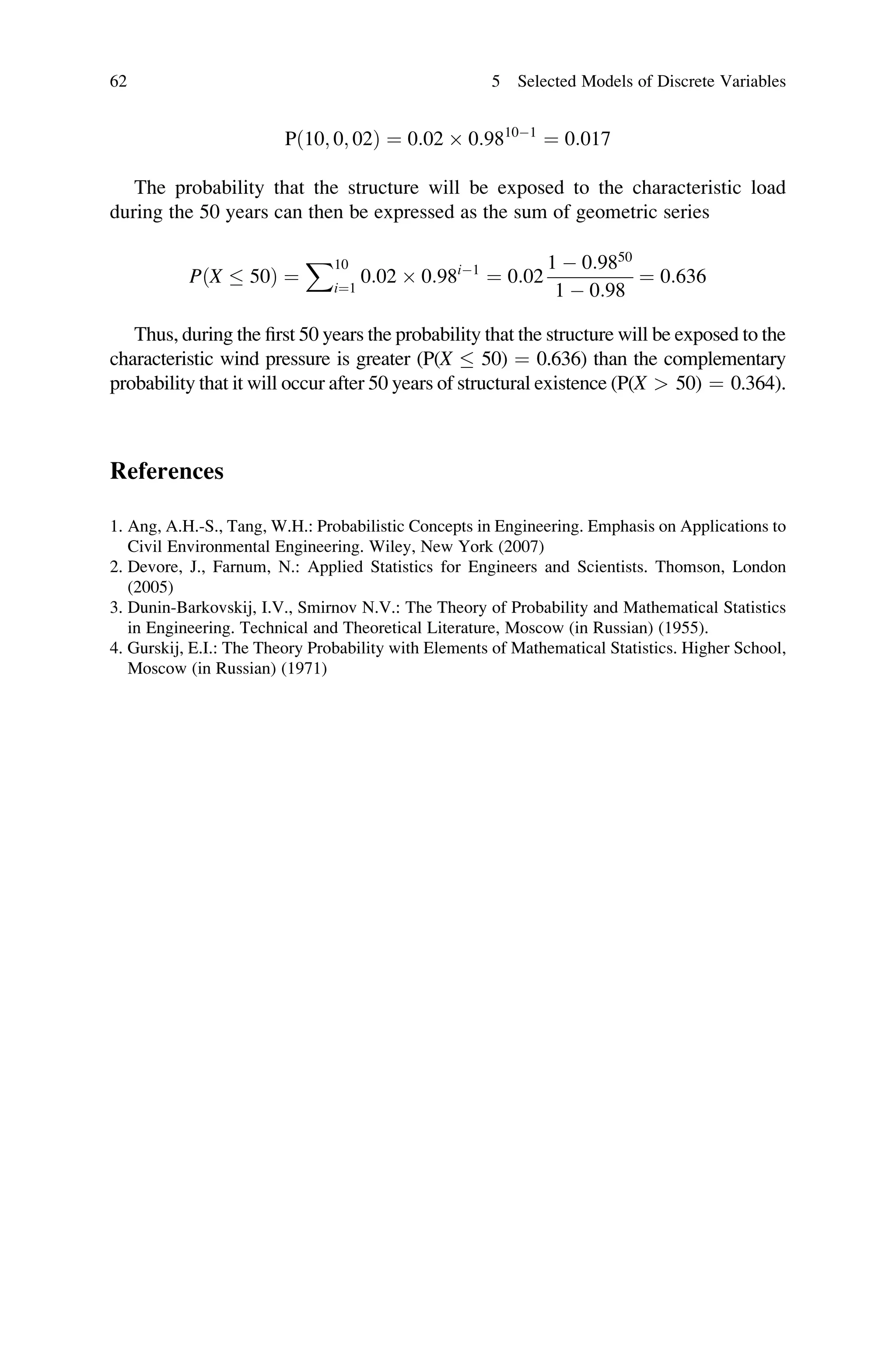Pð10; 0; 02Þ ¼ 0:02  0:98101
¼ 0:017
The probability that the structure will be exposed to the characteristic load
during the 50 years can then be expressed as the sum of geometric series
PðX  50Þ ¼
X10
i¼1
0:02  0:98i1
¼ 0:02
1  0:9850
1  0:98
¼ 0:636
Thus, during the first 50 years the probability that the structure will be exposed to the
characteristic wind pressure is greater (P(X  50) ¼ 0.636) than the complementary
probability that it will occur after 50 years of structural existence (P(X  50) ¼ 0.364).
References
1. Ang, A.H.-S., Tang, W.H.: Probabilistic Concepts in Engineering. Emphasis on Applications to
Civil Environmental Engineering. Wiley, New York (2007)
2. Devore, J., Farnum, N.: Applied Statistics for Engineers and Scientists. Thomson, London
(2005)
3. Dunin-Barkovskij, I.V., Smirnov N.V.: The Theory of Probability and Mathematical Statistics
in Engineering. Technical and Theoretical Literature, Moscow (in Russian) (1955).
4. Gurskij, E.I.: The Theory Probability with Elements of Mathematical Statistics. Higher School,
Moscow (in Russian) (1971)
62 5 Selected Models of Discrete Variables
 