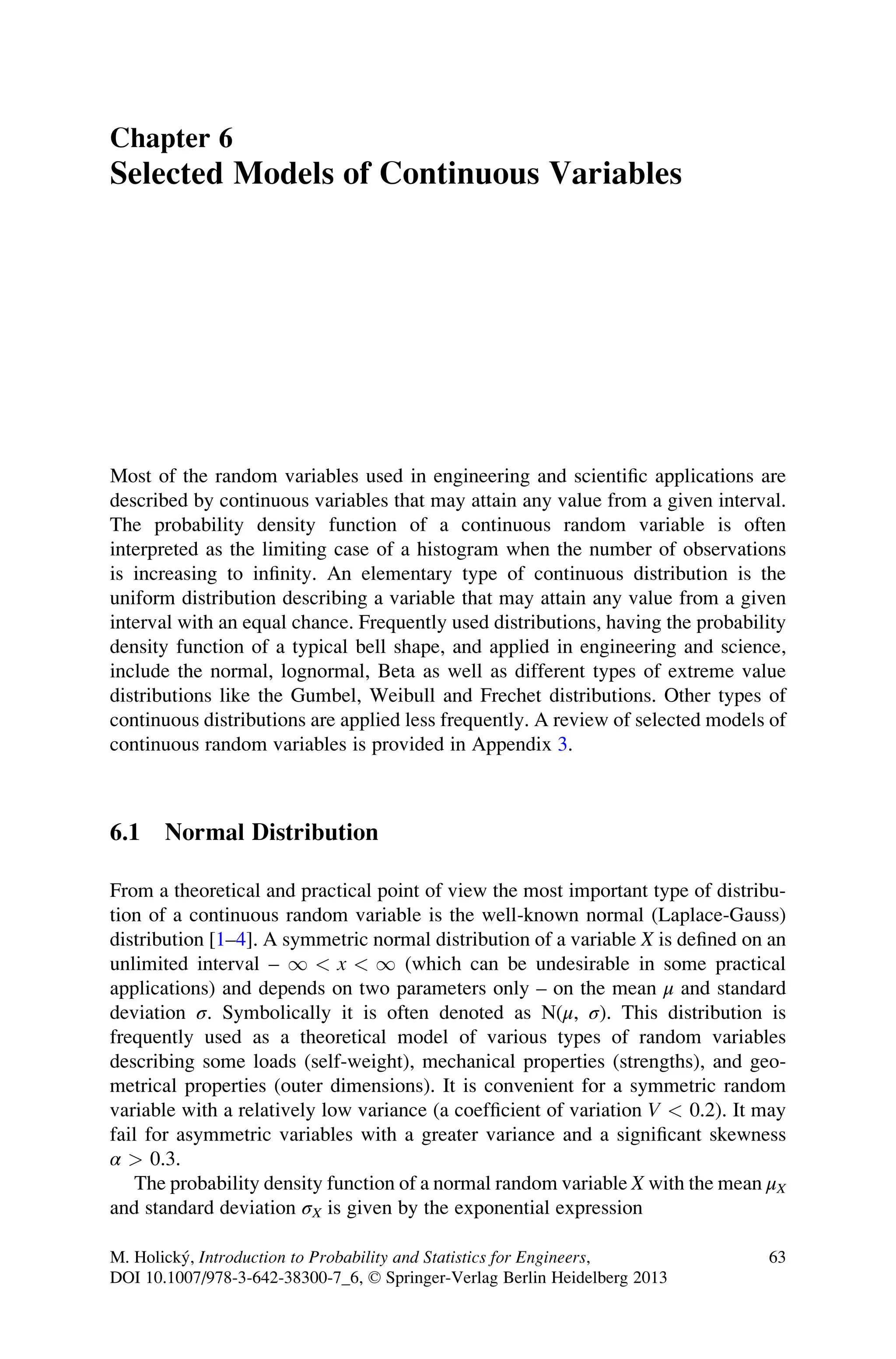 Chapter 6
Selected Models of Continuous Variables
Most of the random variables used in engineering and scientific applications are
described by continuous variables that may attain any value from a given interval.
The probability density function of a continuous random variable is often
interpreted as the limiting case of a histogram when the number of observations
is increasing to infinity. An elementary type of continuous distribution is the
uniform distribution describing a variable that may attain any value from a given
interval with an equal chance. Frequently used distributions, having the probability
density function of a typical bell shape, and applied in engineering and science,
include the normal, lognormal, Beta as well as different types of extreme value
distributions like the Gumbel, Weibull and Frechet distributions. Other types of
continuous distributions are applied less frequently. A review of selected models of
continuous random variables is provided in Appendix 3.
6.1 Normal Distribution
From a theoretical and practical point of view the most important type of distribu-
tion of a continuous random variable is the well-known normal (Laplace-Gauss)
distribution [1–4]. A symmetric normal distribution of a variable X is defined on an
unlimited interval – 1  x  1 (which can be undesirable in some practical
applications) and depends on two parameters only – on the mean μ and standard
deviation σ. Symbolically it is often denoted as N(μ, σ). This distribution is
frequently used as a theoretical model of various types of random variables
describing some loads (self-weight), mechanical properties (strengths), and geo-
metrical properties (outer dimensions). It is convenient for a symmetric random
variable with a relatively low variance (a coefficient of variation V  0.2). It may
fail for asymmetric variables with a greater variance and a significant skewness
α  0.3.
The probability density function of a normal random variable X with the mean μX
and standard deviation σX is given by the exponential expression
M. Holický, Introduction to Probability and Statistics for Engineers,
DOI 10.1007/978-3-642-38300-7_6, © Springer-Verlag Berlin Heidelberg 2013
63
 