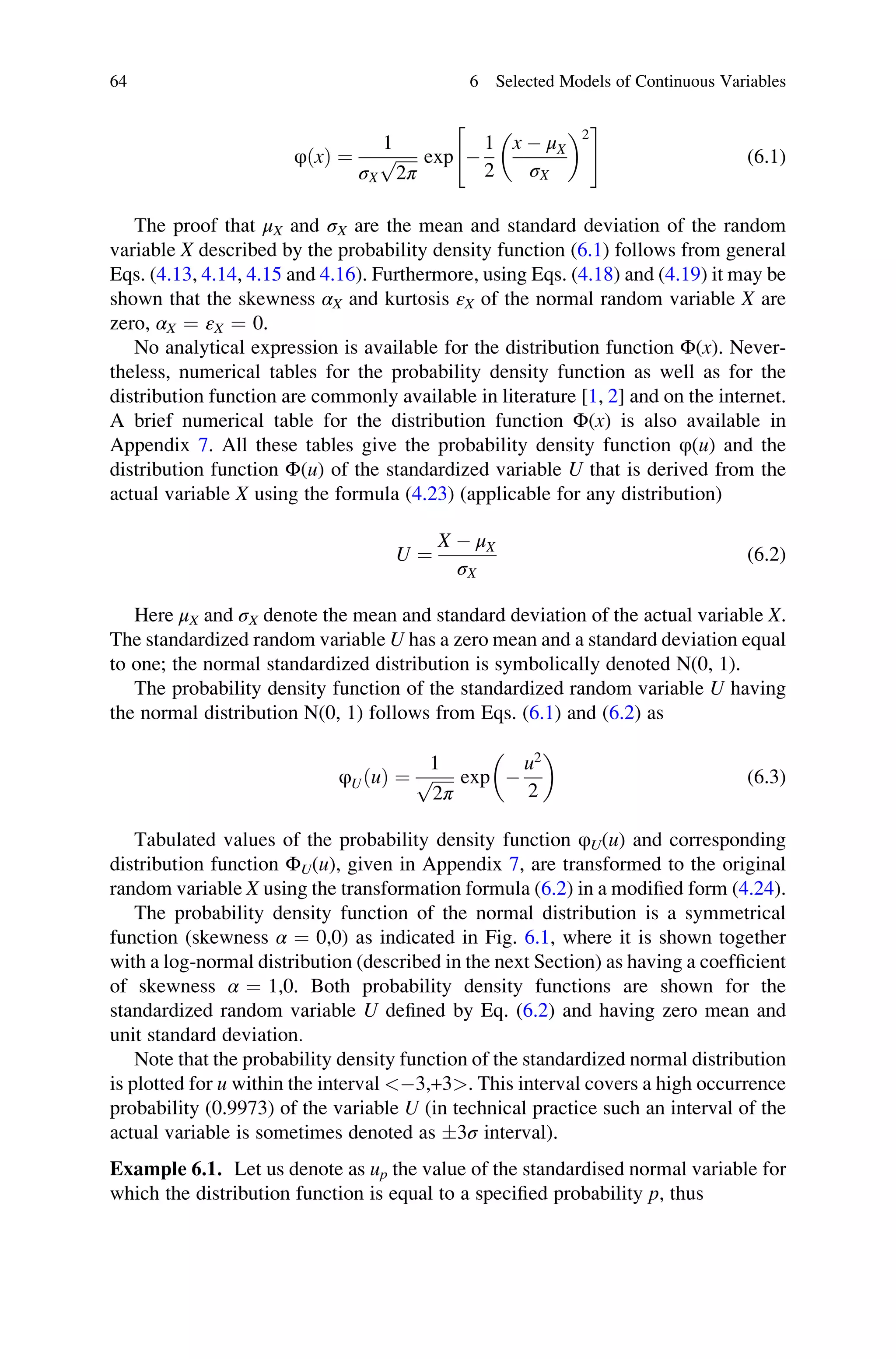 φðxÞ ¼
1
σX
ﬃﬃﬃﬃﬃ
2π
p exp 
1
2
x  μX
σX
 2
 #
(6.1)
The proof that μX and σX are the mean and standard deviation of the random
variable X described by the probability density function (6.1) follows from general
Eqs. (4.13, 4.14, 4.15 and 4.16). Furthermore, using Eqs. (4.18) and (4.19) it may be
shown that the skewness αX and kurtosis εX of the normal random variable X are
zero, αX ¼ εX ¼ 0.
No analytical expression is available for the distribution function Φ(x). Never-
theless, numerical tables for the probability density function as well as for the
distribution function are commonly available in literature [1, 2] and on the internet.
A brief numerical table for the distribution function Φ(x) is also available in
Appendix 7. All these tables give the probability density function φ(u) and the
distribution function Φ(u) of the standardized variable U that is derived from the
actual variable X using the formula (4.23) (applicable for any distribution)
U ¼
X  μX
σX
(6.2)
Here μX and σX denote the mean and standard deviation of the actual variable X.
The standardized random variable U has a zero mean and a standard deviation equal
to one; the normal standardized distribution is symbolically denoted N(0, 1).
The probability density function of the standardized random variable U having
the normal distribution N(0, 1) follows from Eqs. (6.1) and (6.2) as
φUðuÞ ¼
1
ﬃﬃﬃﬃﬃ
2π
p exp 
u2
2
 
(6.3)
Tabulated values of the probability density function φU(u) and corresponding
distribution function ΦU(u), given in Appendix 7, are transformed to the original
random variable X using the transformation formula (6.2) in a modified form (4.24).
The probability density function of the normal distribution is a symmetrical
function (skewness α ¼ 0,0) as indicated in Fig. 6.1, where it is shown together
with a log-normal distribution (described in the next Section) as having a coefficient
of skewness α ¼ 1,0. Both probability density functions are shown for the
standardized random variable U defined by Eq. (6.2) and having zero mean and
unit standard deviation.
Note that the probability density function of the standardized normal distribution
is plotted for u within the interval 3,+3. This interval covers a high occurrence
probability (0.9973) of the variable U (in technical practice such an interval of the
actual variable is sometimes denoted as 3σ interval).
Example 6.1. Let us denote as up the value of the standardised normal variable for
which the distribution function is equal to a specified probability p, thus
64 6 Selected Models of Continuous Variables
 