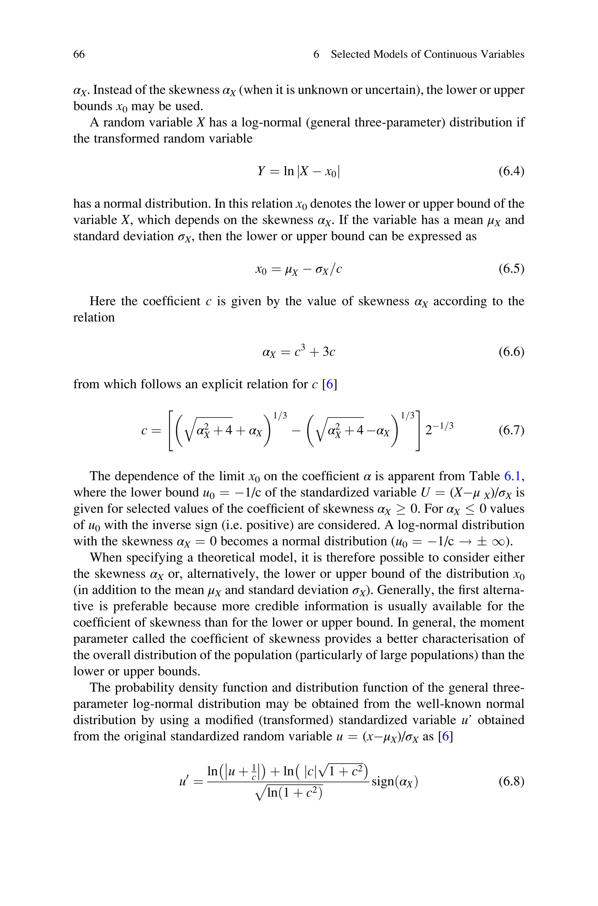 αX. Instead of the skewness αX (when it is unknown or uncertain), the lower or upper
bounds x0 may be used.
A random variable X has a log-normal (general three-parameter) distribution if
the transformed random variable
Y ¼ ln jX  x0j (6.4)
has a normal distribution. In this relation x0 denotes the lower or upper bound of the
variable X, which depends on the skewness αX. If the variable has a mean μX and
standard deviation σX, then the lower or upper bound can be expressed as
x0 ¼ μX  σX=c (6.5)
Here the coefficient c is given by the value of skewness αX according to the
relation
αX ¼ c3
þ 3c (6.6)
from which follows an explicit relation for c [6]
c ¼
ﬃﬃﬃﬃﬃﬃﬃﬃﬃﬃﬃﬃﬃ
α2
X þ 4
q
þ αX
 1 3
=

ﬃﬃﬃﬃﬃﬃﬃﬃﬃﬃﬃﬃﬃ
α2
X þ 4
q
αX
 1 3
=
 #
21 3
=
(6.7)
The dependence of the limit x0 on the coefficient α is apparent from Table 6.1,
where the lower bound u0 ¼ 1/c of the standardized variable U ¼ (Xμ X)/σX is
given for selected values of the coefficient of skewness αX  0. For αX  0 values
of u0 with the inverse sign (i.e. positive) are considered. A log-normal distribution
with the skewness αX ¼ 0 becomes a normal distribution (u0 ¼ 1/c !  1).
When specifying a theoretical model, it is therefore possible to consider either
the skewness αX or, alternatively, the lower or upper bound of the distribution x0
(in addition to the mean μX and standard deviation σX). Generally, the first alterna-
tive is preferable because more credible information is usually available for the
coefficient of skewness than for the lower or upper bound. In general, the moment
parameter called the coefficient of skewness provides a better characterisation of
the overall distribution of the population (particularly of large populations) than the
lower or upper bounds.
The probability density function and distribution function of the general three-
parameter log-normal distribution may be obtained from the well-known normal
distribution by using a modified (transformed) standardized variable u’ obtained
from the original standardized random variable u ¼ (xμX)/σX as [6]
u0
¼
ln u þ 1
c




 
þ ln jcj
ﬃﬃﬃﬃﬃﬃﬃﬃﬃﬃﬃﬃﬃ
1 þ c2
p
 
ﬃﬃﬃﬃﬃﬃﬃﬃﬃﬃﬃﬃﬃﬃﬃﬃﬃﬃﬃﬃ
lnð1 þ c2Þ
p signðαXÞ (6.8)
66 6 Selected Models of Continuous Variables
 