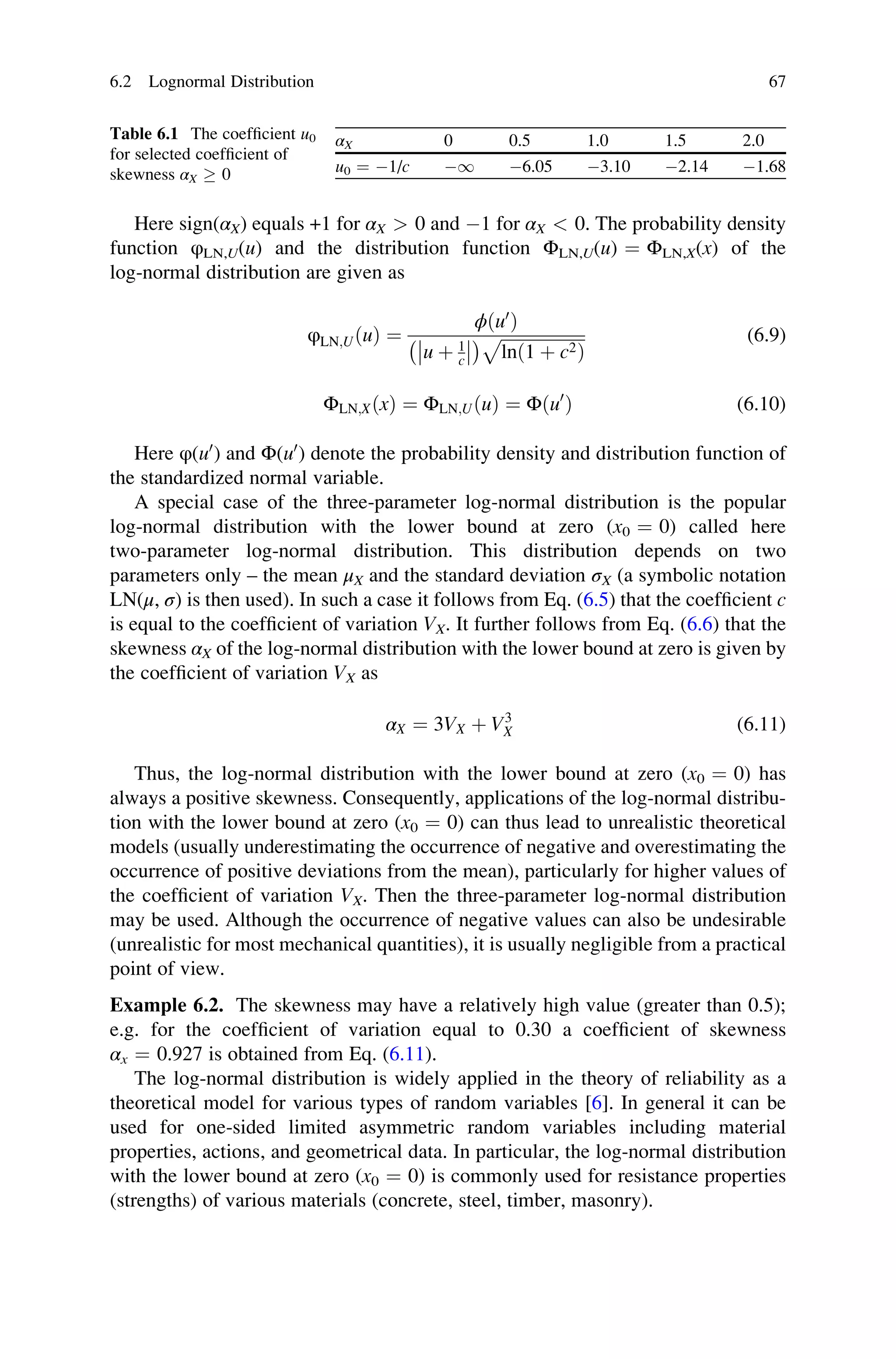 Here sign(αX) equals +1 for αX  0 and 1 for αX  0. The probability density
function φLN,U(u) and the distribution function ΦLN,U(u) ¼ ΦLN,X(x) of the
log-normal distribution are given as
φLN;UðuÞ ¼
ϕðu0
Þ
u þ 1
c




  ﬃﬃﬃﬃﬃﬃﬃﬃﬃﬃﬃﬃﬃﬃﬃﬃﬃﬃﬃﬃ
lnð1 þ c2Þ
p (6.9)
ΦLN;XðxÞ ¼ ΦLN;UðuÞ ¼ Φðu0
Þ (6.10)
Here φ(u0
) and Φ(u0
) denote the probability density and distribution function of
the standardized normal variable.
A special case of the three-parameter log-normal distribution is the popular
log-normal distribution with the lower bound at zero (x0 ¼ 0) called here
two-parameter log-normal distribution. This distribution depends on two
parameters only – the mean μX and the standard deviation σX (a symbolic notation
LN(μ, σ) is then used). In such a case it follows from Eq. (6.5) that the coefficient c
is equal to the coefficient of variation VX. It further follows from Eq. (6.6) that the
skewness αX of the log-normal distribution with the lower bound at zero is given by
the coefficient of variation VX as
αX ¼ 3VX þ V3
X (6.11)
Thus, the log-normal distribution with the lower bound at zero (x0 ¼ 0) has
always a positive skewness. Consequently, applications of the log-normal distribu-
tion with the lower bound at zero (x0 ¼ 0) can thus lead to unrealistic theoretical
models (usually underestimating the occurrence of negative and overestimating the
occurrence of positive deviations from the mean), particularly for higher values of
the coefficient of variation VX. Then the three-parameter log-normal distribution
may be used. Although the occurrence of negative values can also be undesirable
(unrealistic for most mechanical quantities), it is usually negligible from a practical
point of view.
Example 6.2. The skewness may have a relatively high value (greater than 0.5);
e.g. for the coefficient of variation equal to 0.30 a coefficient of skewness
αx ¼ 0.927 is obtained from Eq. (6.11).
The log-normal distribution is widely applied in the theory of reliability as a
theoretical model for various types of random variables [6]. In general it can be
used for one-sided limited asymmetric random variables including material
properties, actions, and geometrical data. In particular, the log-normal distribution
with the lower bound at zero (x0 ¼ 0) is commonly used for resistance properties
(strengths) of various materials (concrete, steel, timber, masonry).
Table 6.1 The coefficient u0
for selected coefficient of
skewness αX  0
αX 0 0.5 1.0 1.5 2.0
u0 ¼ 1/c 1 6.05 3.10 2.14 1.68
6.2 Lognormal Distribution 67
 