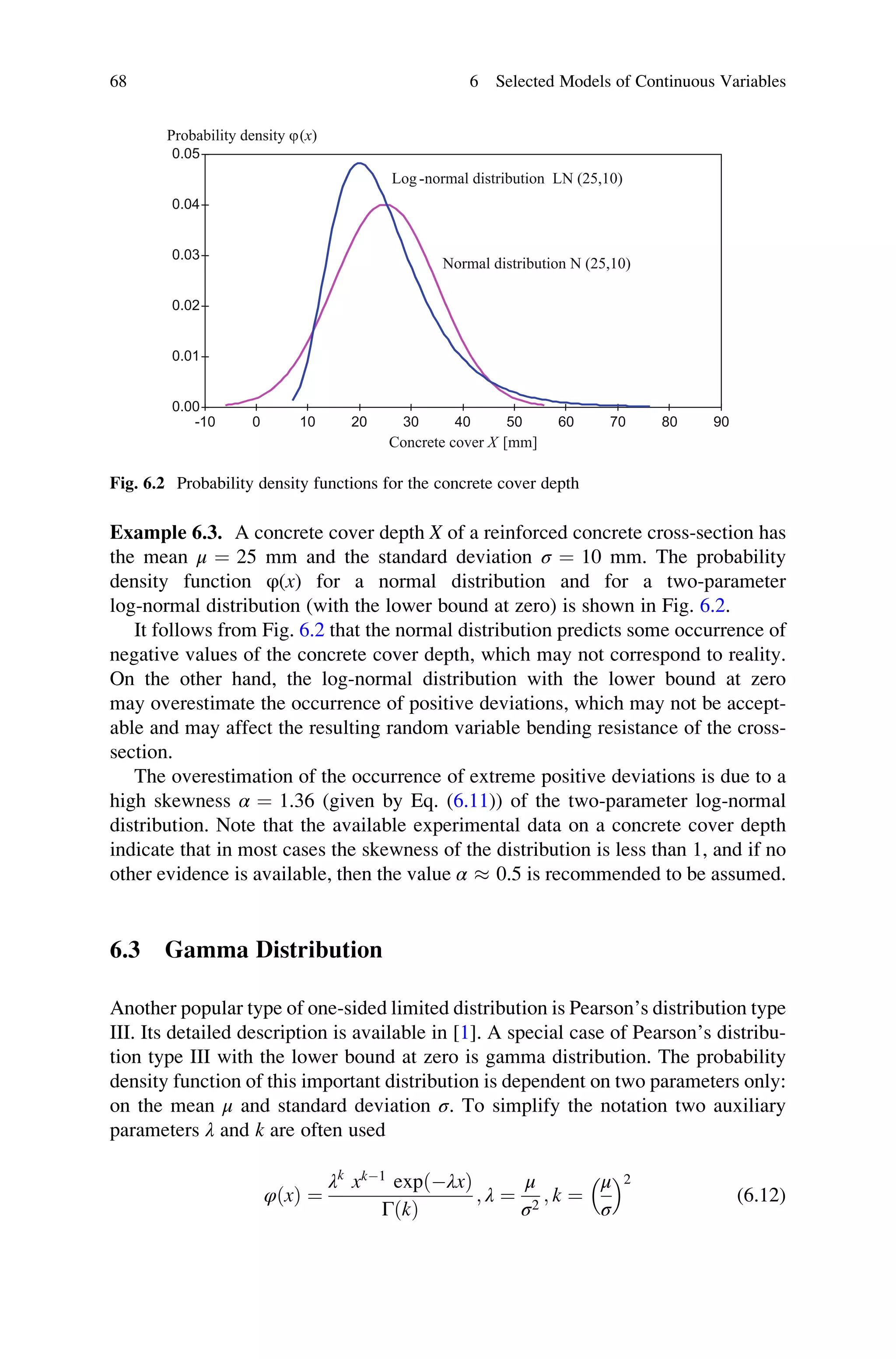 Example 6.3. A concrete cover depth X of a reinforced concrete cross-section has
the mean μ ¼ 25 mm and the standard deviation σ ¼ 10 mm. The probability
density function φ(x) for a normal distribution and for a two-parameter
log-normal distribution (with the lower bound at zero) is shown in Fig. 6.2.
It follows from Fig. 6.2 that the normal distribution predicts some occurrence of
negative values of the concrete cover depth, which may not correspond to reality.
On the other hand, the log-normal distribution with the lower bound at zero
may overestimate the occurrence of positive deviations, which may not be accept-
able and may affect the resulting random variable bending resistance of the cross-
section.
The overestimation of the occurrence of extreme positive deviations is due to a
high skewness α ¼ 1.36 (given by Eq. (6.11)) of the two-parameter log-normal
distribution. Note that the available experimental data on a concrete cover depth
indicate that in most cases the skewness of the distribution is less than 1, and if no
other evidence is available, then the value α  0.5 is recommended to be assumed.
6.3 Gamma Distribution
Another popular type of one-sided limited distribution is Pearson’s distribution type
III. Its detailed description is available in [1]. A special case of Pearson’s distribu-
tion type III with the lower bound at zero is gamma distribution. The probability
density function of this important distribution is dependent on two parameters only:
on the mean μ and standard deviation σ. To simplify the notation two auxiliary
parameters λ and k are often used
φðxÞ ¼
λk
xk1
expðλxÞ
ΓðkÞ
; λ ¼
μ
σ2
; k ¼
μ
σ
 	2
(6.12)
-10 0 10 20 30 40 50 60 70 80 90
0.00
0.01
0.02
0.03
0.04
0.05
Probability density j(x)
Concrete cover X [mm]
Normal distribution N (25,10)
Log -normal distribution LN (25,10)
Fig. 6.2 Probability density functions for the concrete cover depth
68 6 Selected Models of Continuous Variables
 