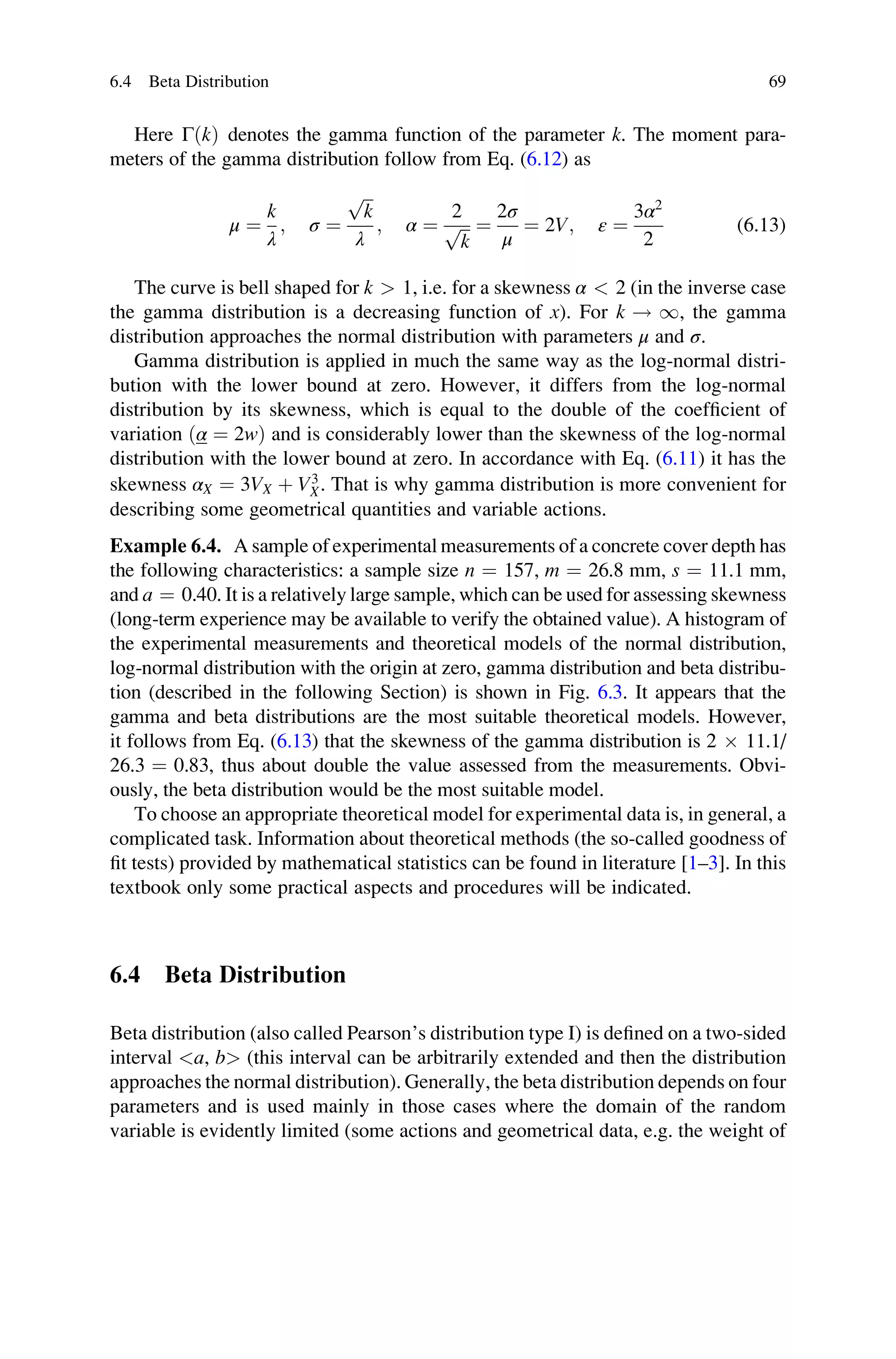 Here ΓðkÞ denotes the gamma function of the parameter k. The moment para-
meters of the gamma distribution follow from Eq. (6.12) as
μ ¼
k
λ
; σ ¼
ﬃﬃﬃ
k
p
λ
; α ¼
2
ﬃﬃﬃ
k
p ¼
2σ
μ
¼ 2V; ε ¼
3α2
2
(6.13)
The curve is bell shaped for k  1, i.e. for a skewness α  2 (in the inverse case
the gamma distribution is a decreasing function of x). For k ! 1, the gamma
distribution approaches the normal distribution with parameters μ and σ.
Gamma distribution is applied in much the same way as the log-normal distri-
bution with the lower bound at zero. However, it differs from the log-normal
distribution by its skewness, which is equal to the double of the coefficient of
variation ðα ¼ 2wÞ and is considerably lower than the skewness of the log-normal
distribution with the lower bound at zero. In accordance with Eq. (6.11) it has the
skewness αX ¼ 3VX þ V3
X. That is why gamma distribution is more convenient for
describing some geometrical quantities and variable actions.
Example 6.4. A sample of experimental measurements of a concrete cover depth has
the following characteristics: a sample size n ¼ 157, m ¼ 26.8 mm, s ¼ 11.1 mm,
and a ¼ 0.40. It is a relatively large sample, which can be used for assessing skewness
(long-term experience may be available to verify the obtained value). A histogram of
the experimental measurements and theoretical models of the normal distribution,
log-normal distribution with the origin at zero, gamma distribution and beta distribu-
tion (described in the following Section) is shown in Fig. 6.3. It appears that the
gamma and beta distributions are the most suitable theoretical models. However,
it follows from Eq. (6.13) that the skewness of the gamma distribution is 2  11.1/
26.3 ¼ 0.83, thus about double the value assessed from the measurements. Obvi-
ously, the beta distribution would be the most suitable model.
To choose an appropriate theoretical model for experimental data is, in general, a
complicated task. Information about theoretical methods (the so-called goodness of
fit tests) provided by mathematical statistics can be found in literature [1–3]. In this
textbook only some practical aspects and procedures will be indicated.
6.4 Beta Distribution
Beta distribution (also called Pearson’s distribution type I) is defined on a two-sided
interval a, b (this interval can be arbitrarily extended and then the distribution
approaches the normal distribution). Generally, the beta distribution depends on four
parameters and is used mainly in those cases where the domain of the random
variable is evidently limited (some actions and geometrical data, e.g. the weight of
6.4 Beta Distribution 69
 